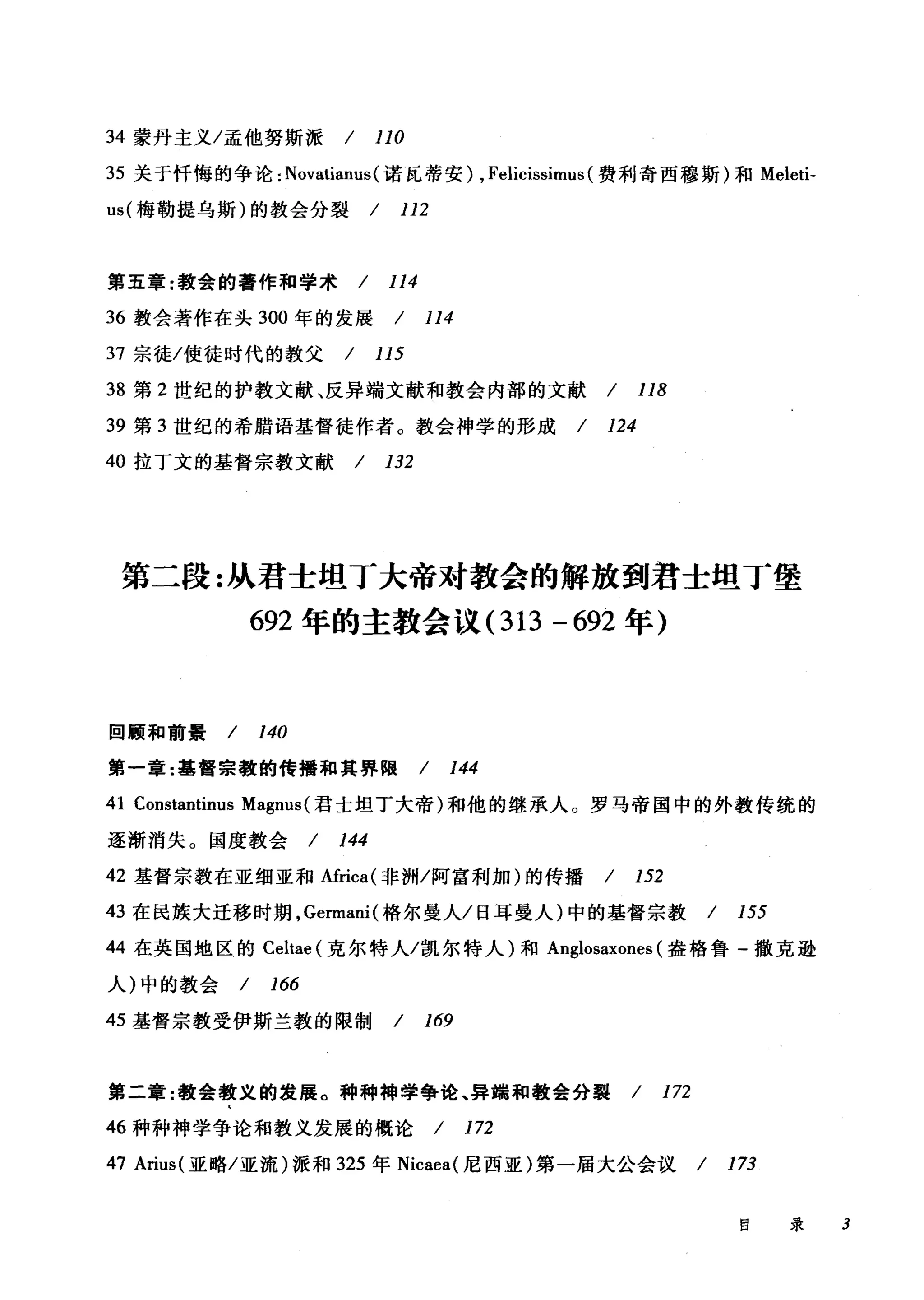 34 蒙丹主义/孟他努斯派 / 110
35 关于忏悔的争论: Novatianus( 诺瓦蒂安) , Felicissimus (费利奇西穆斯)和 Meleti­
us( 梅勒提乌斯)的教会分裂 / 112
第五章:教会的著作和学术 / 114
36 教会著作在头 300 年的发展 / 114
37 宗徒/使徒时代的教父 / 115
38 第 2 世纪的护教文献、反异端文献和教会内部的文献 / 118
39 第 3 世纪的希腊语基督徒作者 ο 教会神学的形成 / 124
40 拉丁文的基督宗教文献 / 132
第二段:从君士坦丁大帝对教会的解放到君士坦丁堡
692 年的主教会议 (313 - 692 年)
回顾和前景 / 140
第一章:基督宗教的传播和其界限 / 144
41 Constantinus Magnus (君士坦丁大帝)和他的继承人。罗马帝国中的外教传统的
逐渐消失。国度教会 / 144
42 基督宗教在亚细亚和Africa( 非洲/阿富利加)的传播 / 152
43 在民族大迁移时期， Germani( 格尔曼人/日耳曼人)中的基督宗教 / 155
44 在英国地区的 Celtae (克尔特人/凯尔特人)和 Anglosaxones (盎格鲁-撒克逊
人)中的教会 / 166
45 基督宗教受伊斯兰教的限制 / 169
第二章:教会教义的发展。种种棉学争论、异端和教会分裂 / 172
46 种种神学争论和教义发展的概论 / 172
47 Arius( 亚略/亚流)派和 325 年 Nicaea( 尼西亚)第一届大公会议/ 173
目录 3
 