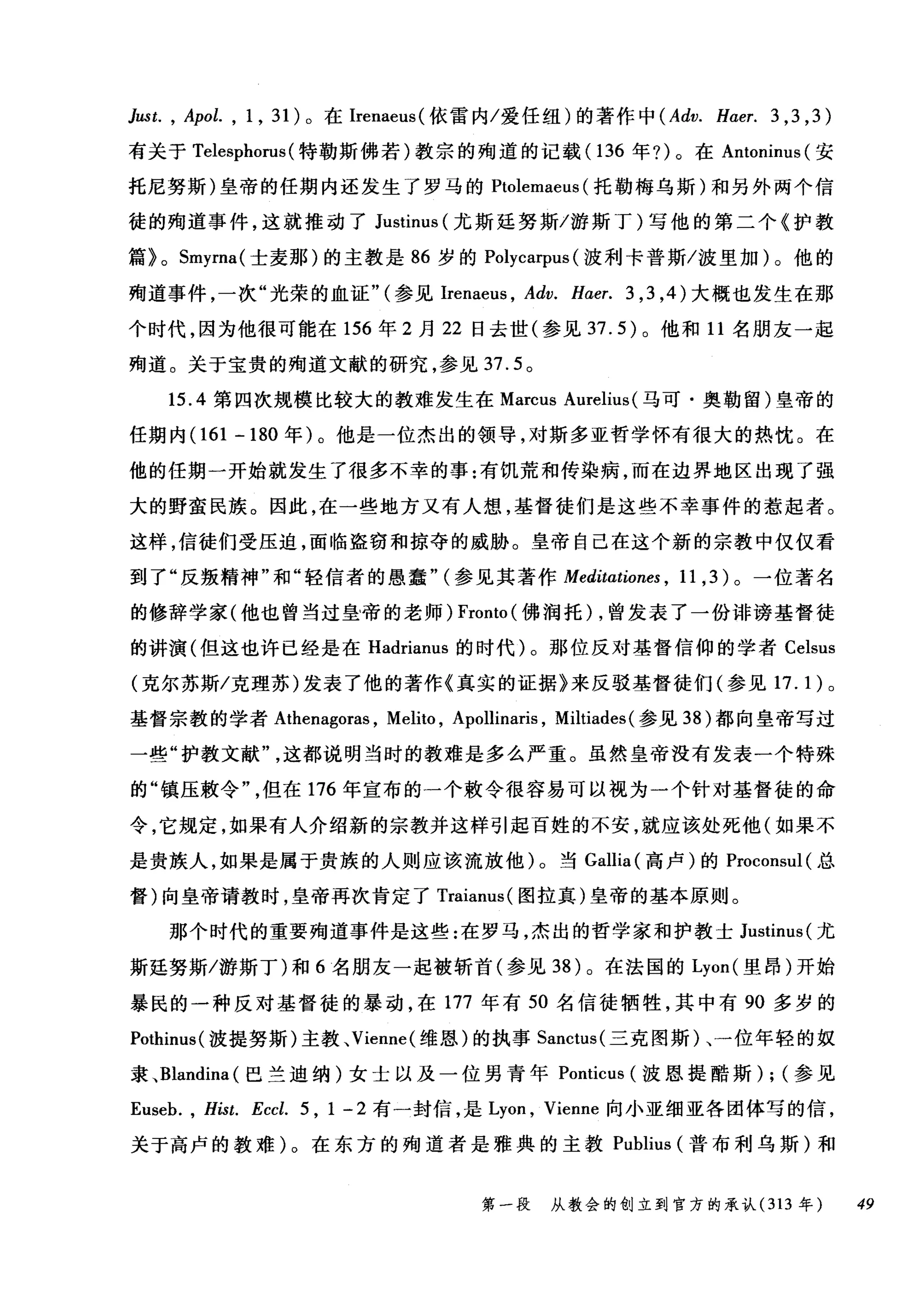 Just. , Apol. , 1 , 31) 。在 Irenaeus( 依雷内/爱任纽)的著作中 (Adv. H，αer. 3 ,3 ,3)
有关于 Telesphorus (特勒斯佛若)教宗的殉道的记载(1 36 年?)。在 Antoninus (安
托尼努斯)皇帝的任期内还发生了罗马的 Ptolemaeus (托勒梅乌斯)和另外两个信
徒的殉道事件，这就推动了 Justinus (尤斯廷努斯/游斯丁)写他的第二个《护教
篇> 0 Smyrna( 士麦那)的主教是 86 岁的 Polycarpus (波利卡普斯/波里加)。他的
殉道事件，一次"光荣的血证"(参见Irenaeus ， Adv. H.αer.3 ， 3 ， 4) 大概也发生在那
个时代，因为他很可能在 156 年 2 月 22 日去世(参见 37.5) 。他和 11 名朋友一起
殉道。关于宝贵的殉道文献的研究，参见 37.5 。
15.4 第四次规模比较大的教难发生在 Marcus Aurelius( 马可·奥勒留)皇帝的
任期内 (161 -180 年)。他是一位杰出的领导，对斯多亚哲学怀有很大的热忱。在
他的任期一开始就发生了很多不幸的事:有饥荒和传染病，而在边界地区出现了强
大的野蛮民族。因此，在一些地方又有人想，基督徒们是这些不幸事件的惹起者。
这样，信徒们受压迫，面临盗窃和掠夺的威胁。皇帝自己在这个新的宗教中仅仅看
到了"反叛精神"和"轻信者的愚蠢" (参见其著作 Meditationes ， 11 ， 3) 。一位著名
的修辞学家(他也曾当过皇帝的老师) Fronto (佛润托) ，曾发表了一份诽谤基督徒
的讲演(但这也许已经是在 Hadrianus 的时代)。那位反对基督信仰的学者 Celsus
(克尔苏斯/克理苏)发表了他的著作《真实的证据》来反驳基督徒们(参见 17. 1 )。
基督宗教的学者 Athenagoras ， Melito , Apollinaris , Miltiades (参见到)都向皇帝写过
一些"护教文献这都说明当时的教难是多么严重。虽然皇帝没有发表一个特殊
的"镇压敷令但在 176 年宣布的一个敷令很容易可以视为一个针对基督徒的命
令，它规定，如果有人介绍新的宗教并这样引起百姓的不安，就应该处死他(如果不
是贵族人，如果是属于贵族的人则应该流放他)。当 Gallia (高卢)的 Proconsul( 总
督)向皇帝请教时，皇帝再次肯定了 Traianus( 图拉真)皇帝的基本原则。
那个时代的重要殉道事件是这些:在罗马，杰出的哲学家和护教士 Justinus( 尤
斯廷努斯/游斯丁)和 6 名朋友一起被斩首(参见到)。在法国的 Lyon( 里昂)开始
暴民的一种反对基督徒的暴动，在 177 年有 50 名信徒牺牲，其中有 90 多岁的
Pothinus( 波提努斯)主教、 Vienne( 维恩)的执事 Sanctus( 三克图斯)、一位年轻的奴
隶、 Blandina( 巴兰迪纳)女士以及一位男青年 Ponticus (波恩提酷斯) ; (参见
Euseb. , Hist. Eccl. 5 , 1 - 2 有一封信，是 Lyon ， Vienne 向小亚细亚各团体写的信，
关于高卢的教难)。在东方的殉道者是雅典的主教 Publius (普布利乌斯)和
第一段 从教会的创立到官方的承认 (313 年 49
 
