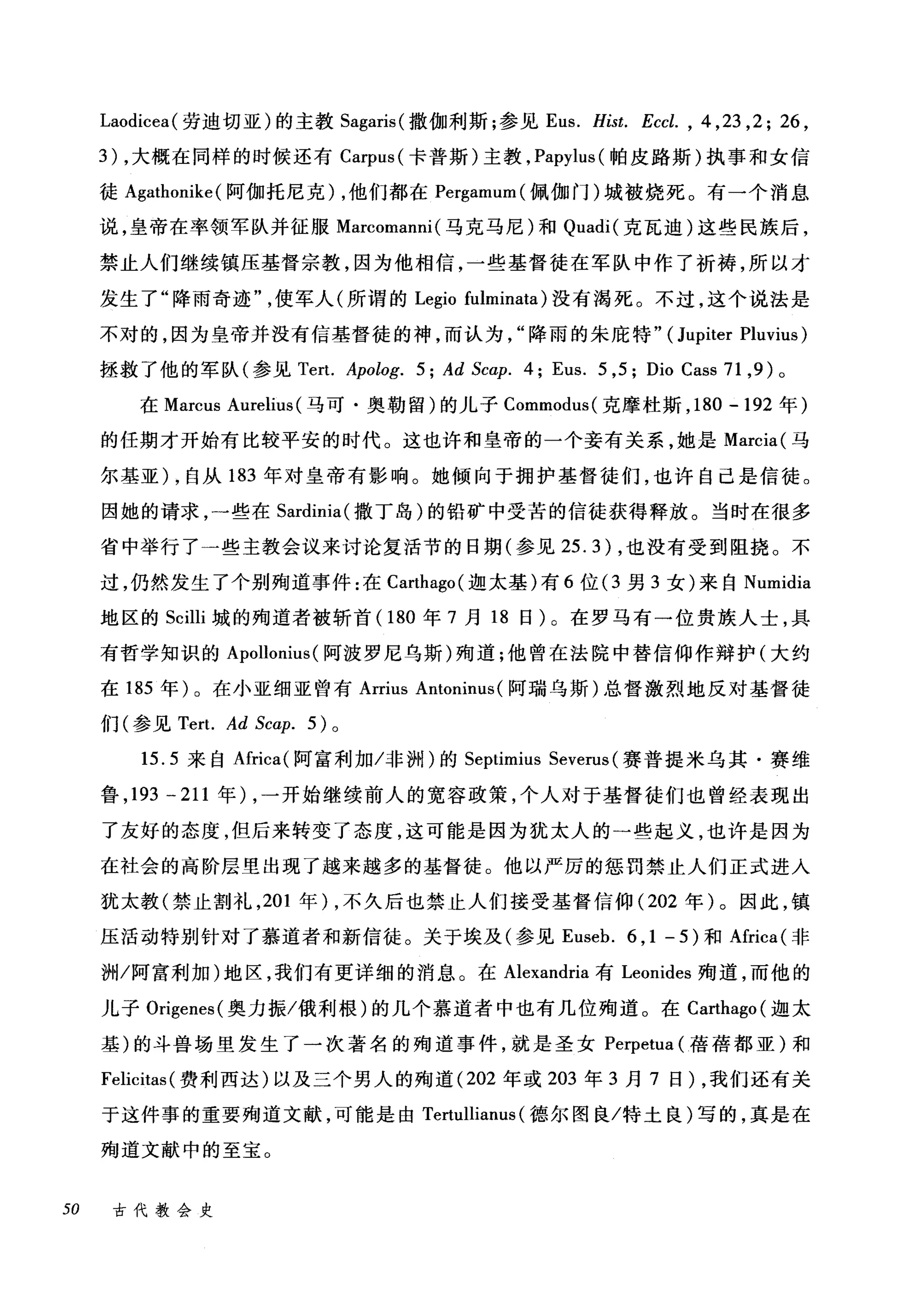 Laodicea( 劳迪切亚)的主教 Sagaris( 撒伽利斯;参见 Eus. Hist. Eccl. , 4 ,23 ,2; 26 ,
3) ，大概在同样的时候还有 Carpus (卡普斯)主教， Papylus( 帕皮路斯)执事和女信
徒 Agathonike (阿伽托尼克) ，他们都在 Pergamum( 佩伽门)城被烧死。有一个消息
说，皇帝在率领军队并征服 Marcomanni (马克马尼)和 Quadi( 克瓦迪)这些民族后，
禁止人们继续镇压基督宗教，因为他相信，一些基督徒在军队中作了祈祷，所以才
发生了"降雨奇迹使军人(所谓的 Legio fulminata) 没有渴死。不过，这个说法是
不对的，因为皇帝并没有信基督徒的神，而认为降雨的朱庇特" (Jupiter Pluvius)
拯救了他的军队(参见 Tert. Apolog. 5; Ad Scap. 4; Eus. 5 ,5; Dio Cass 71 ， 9) 。
在 Marcus Aurelius (马可·奥勒留)的儿子 Commodus( 克摩杜斯， 180 -192 年)
的任期才开始有比较平安的时代。这也许和皇帝的一个妾有关系，她是 Marcia( 马
尔基亚) ，自从 183 年对皇帝有影响。她倾向于拥护基督徒们，也许自己是信徒。
因她的请求，一些在 Sardinia( 撒丁岛)的铅矿中受苦的信徒获得释放。当时在很多
省中举行了一些主教会议来讨论复活节的日期(参见 25.3) ，也没有受到阻挠。不
过，仍然发生了个别殉道事件:在 Carthago( 迦太基)有 6 位 (3 男 3 女)来自 Numidia
地区的 Scilli 城的殉道者被斩首(1 80 年 7 月 18 日)。在罗马有一位贵族人士，具
有哲学知识的 Apollonius (阿波罗尼乌斯)殉道;他曾在法院中替信仰作辩护(大约
在 185 年)。在小亚细亚曾有 Arrius Antoninus( 阿瑞乌斯)总督激烈地反对基督徒
们(参见 Tert. Ad Scα:p. 5) 。
15.5 来自Africa( 阿富和l 加/非栅)的 Septimius Severus (赛普提米乌其·赛维
鲁， 193 -211 年) ，一开始继续前人的宽容政策，个人对于基督徒们也曾经表现出
了友好的态度，但后来转变了态度，这可能是因为犹太人的一些起义，也许是因为
在社会的高阶层里出现了越来越多的基督徒。他以严厉的惩罚禁止人们正式进入
犹太教(禁止割礼， 201 年) ，不久后也禁止人们接受基督信仰 (202 年)。因此，镇
压活动特别针对了慕道者和新信徒。关于埃及(参见 Euseb. 6 , 1 - 5) 和Africa( 非
洲/阿富利加)地区，我们有更详细的消息。在 Alexandria 有 Leonides 殉道，而他的
儿子 Origenes( 奥力振/俄利根)的几个慕道者中也有几位殉道。在 Carthago( 迦太
基)的斗兽场里发生了一次著名的殉道事件，就是圣女 Perpetua (蓓蓓都亚)和
Felicitas (费利西达)以及三个男人的殉道 (202 年或 203 年 3 月 7 日)，我们还有关
于这件事的重要殉道文献，可能是由 Te由lllianus (德尔图良/特土良)写的，真是在
殉道文献中的至宝。
50 古代教会史
 