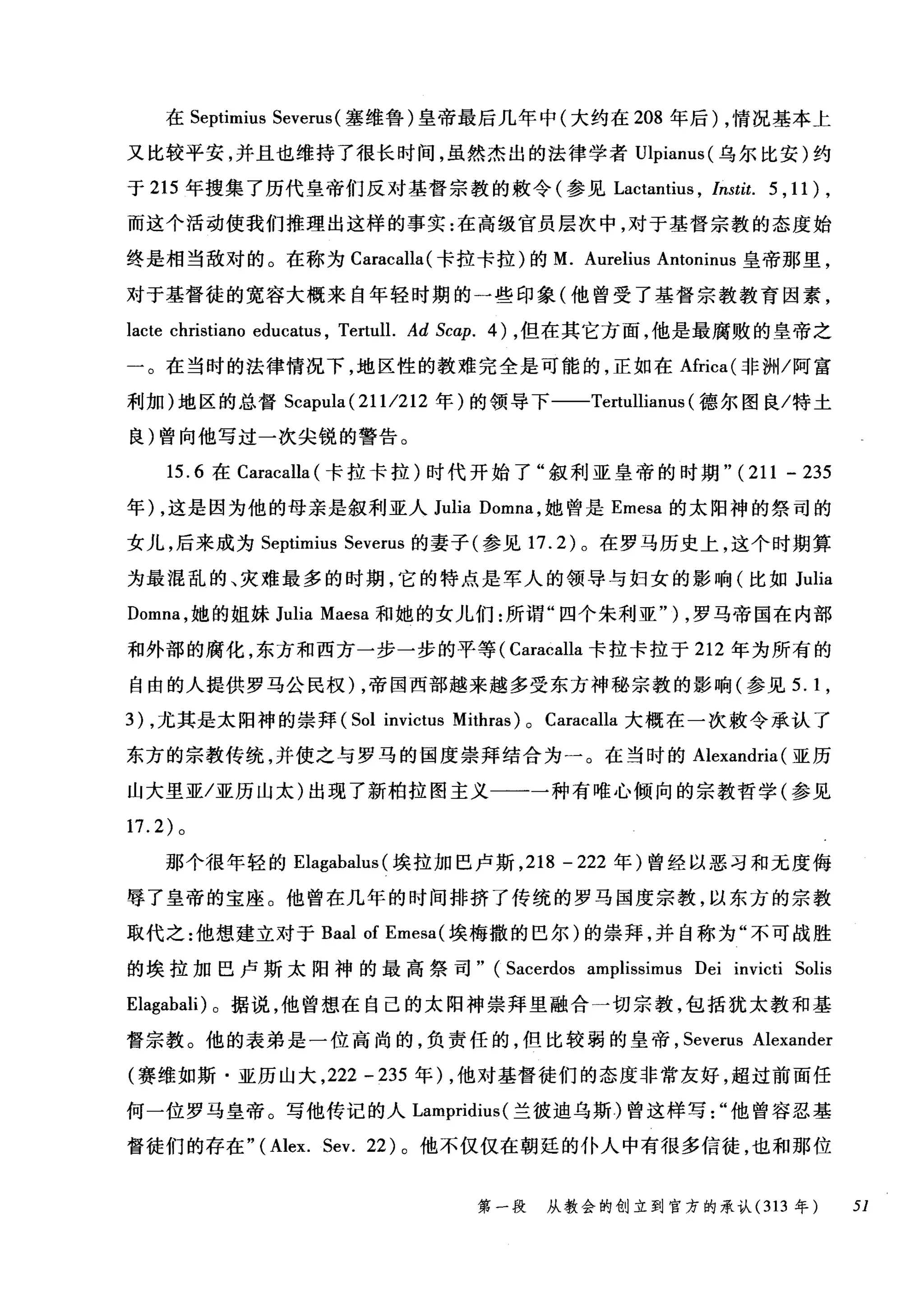 在 Septimius Severus (塞维鲁)皇帝最后几年中(大约在 208 年后) ，情况基本上
又比较平安，并且也维持了很长时间，虽然杰出的法律学者Ulpianus( 乌尔比安)约
于 215 年搜集了历代皇帝们反对基督宗教的敷令(参见 Lactantius ， Instit. 5 , 11 ) ,
而这个活动使我们推理出这样的事实:在高级官员层次中，对于基督宗教的态度始
终是相当敌对的。在称为 Caracalla( 卡拉卡拉)的 M. Aurelius Antoninus 皇帝那里，
对于基督徒的宽容大概来自年轻时期的一些印象(他曾受了基督宗教教育因素，
lacte christiano educatl屿， Tertull. Ad Scαp. 的，但在其它方面，他是最腐败的皇帝之
一。在当时的法律情况下，地区性的教难完全是可能的，正如在Africa( 非洲/阿富
利加)地区的总督 Scapula (2111212 年)的领导下一-Tertullianus (德尔图良/特土
良)曾向他写过一次尖锐的警告。
15.6 在 Caracalla (卡拉卡拉)时代开始了"叙利亚皇帝的时期 "(211 - 235
年) ，这是因为他的母亲是叙利亚人 Julia Domna ，她曾是 Emesa 的太阳神的祭司的
女儿，后来成为 Septimius Severus 的妻子(参见 17.2) 。在罗马历史上，这个时期算
为最混乱的、灾难最多的时期，它的特点是军人的领导与妇女的影响(比如 Julia
Domna ，她的姐妹 Julia Maesa 和她的女儿们:所谓"四个朱利亚" ) ，罗马帝国在内部
和外部的腐化，东方和西方一步一步的平等( Caracalla 卡拉卡拉于 212 年为所有的
自由的人提供罗马公民权) ，帝国西部越来越多受东方神秘宗教的影响(参见 5.1 ，
3) ，尤其是太阳神的崇拜 (Sol invictus Mithras) 0 Caracalla 大概在一次敷令承认了
东方的宗教传统，并使之与罗马的国度崇拜结合为一。在当时的 Alexandria (亚历
山大里亚/亚历山太)出现了新柏拉图主义一一一种有唯心倾向的宗教哲学(参见
17.2) 。
那个很年轻的 Elagabalus (埃拉加巴卢斯， 218 - 222 年)曾经以恶习和无度侮
辱了皇帝的宝座。他曾在几年的时间排挤了传统的罗马国度宗教，以东方的宗教
取代之:他想建立对于 Baal of Emesa (埃梅撒的巴尔)的崇拜，并自称为"不可战胜
的埃拉加巴卢斯太阳神的最高祭司" (Sacerdos amplissimus Dei invicti Solis
Elagabali) 。据说，他曾想在自己的太阳神崇拜里融合一切宗教，包括犹太教和基
督宗教。他的表弟是一位高尚的，负责任的，但比较弱的皇帝， Severus Alexander
(赛维如斯·亚历山大， 222 -235 年) ，他对基督徒们的态度非常友好，超过前面任
何一位罗马皇帝。写他传记的人 Lampridius( 兰彼迪乌斯)曾这样写他曾容忍基
督徒们的存在 "(Alex. Sev. 22) 。他不仅仅在朝廷的仆人中有很多信徒，也和那位
第一段 从教会的创立到官方的承认 (313 年 51
 