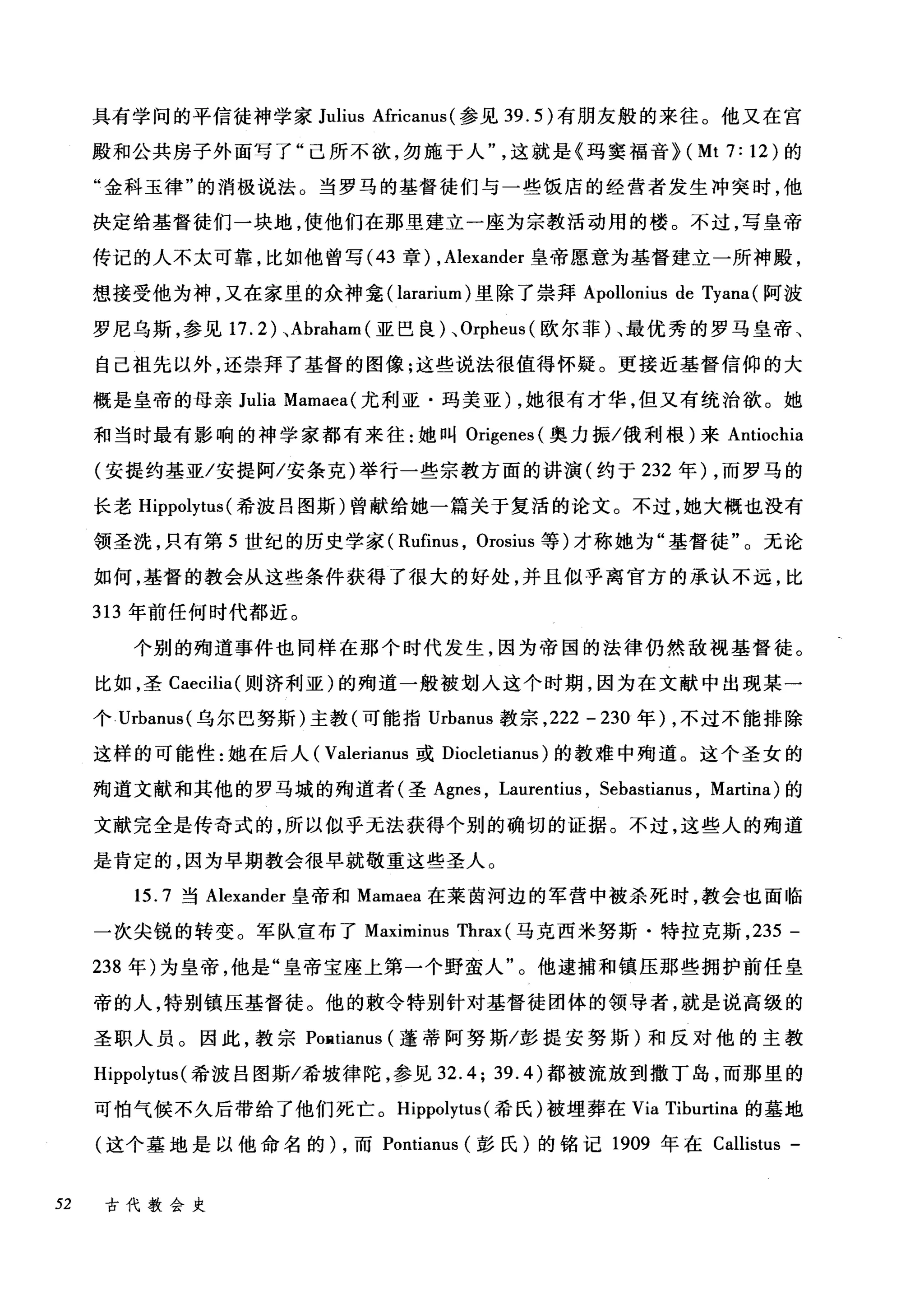 具有学问的平信徒神学家 Julius Africanus( 参见 39.5) 有朋友般的来往。他又在宫
殿和公共房子外面写了"己所不欲，勿施于人这就是《玛窦福音机 Mt7:12) 的
"金科玉律"的消极说法。当罗马的基督徒们与一些饭店的经营者发生冲突时，他
决定给基督徒们一块地，使他们在那里建立一座为宗教活动用的楼。不过，写皇帝
传记的人不太可靠，比如他曾写 (43 章) ， Alexander 皇帝愿意为基督建立一所神殿，
想接受他为神，又在家里的众神鑫(lararium) 里除了崇拜 Apollonius de Tyana (阿波
罗尼乌斯，参见 17.2) 、 Abraham( 亚巴良)、 Orpheus( 欧尔菲)、最优秀的罗马皇帝、
自己祖先以外，还崇拜了基督的图像;这些说法很值得怀疑。更接近基督信仰的大
概是皇帝的母亲 Julia Mamaea( 尤利亚·玛美亚)，她很有才华，但又有统治欲。她
和当时最有影响的神学家都有来往:她叫 Origenes (奥力振/俄利根)来 Antiochia
(安提约基亚/安提阿/安条克)举行一些宗教方面的讲演(约于 232 年) ，而罗马的
长老 Hippolytus (希波吕图斯)曾献给她一篇关于复活的论文。不过，她大概也没有
领圣洗，只有第 5 世纪的历史学家( Rufinus , Orosius 等)才称她为"基督徒"。无论
如何，基督的教会从这些条件获得了很大的好处，并且似乎离官方的承认不远，比
313 年前任何时代都近。
个别的殉道事件也同样在那个时代发生，因为帝国的法律仍然敌视基督徒。
比如，圣 Caecilia( 则济利亚)的殉道一般被划入这个时期，因为在文献中出现某一
个 Urbanus( 乌尔巴努斯)主教(可能指 Urbanus 教宗， 222 - 230 年) ，不过不能排除
这样的可能性:她在后人( Valerianus 或 Diocletianus) 的教难中殉道。这个圣女的
殉道文献和其他的罗马城的殉道者(圣 Agnes ， Laurentit叽 Sebastianus ， Martina) 的
文献完全是传奇式的，所以似乎无法获得个别的确切的证据。不过，这些人的殉道
是肯定的，因为早期教会很早就敬重这些圣人。
15.7 当 Alexander 皇帝和 Mamaea 在莱茵河边的军营中被杀死时，教会也面临
一次尖锐的转变。军队宣布了 Maximinus Thrax (马克西米努斯·特拉克斯， 235 -
238 年)为皇帝，他是"皇帝宝座上第一个野蛮人"。他逮捕和镇压那些拥护前任皇
帝的人，特别镇压基督徒。他的敷令特别针对基督徒团体的领导者，就是说高级的
圣职人员。因此，教宗 POll.tianus (蓬蒂阿努斯/彭提安努斯)和反对他的主教
Hippolytus (希波吕图斯/希坡律陀，参见 32.4; 39.4) 都被流放到撒丁岛，而那里的
可怕气候不久后带给了他们死亡。 Hippolytus( 希氏)被埋葬在 Via Tibu山I巾t
(这个墓地是以他命名的 )λ，而 Pon叫lt时tianu山1泊s (彭氏)的铭记 1凹90ω9 年在 Callist创tu山1汹s -
52 古代教会史
 