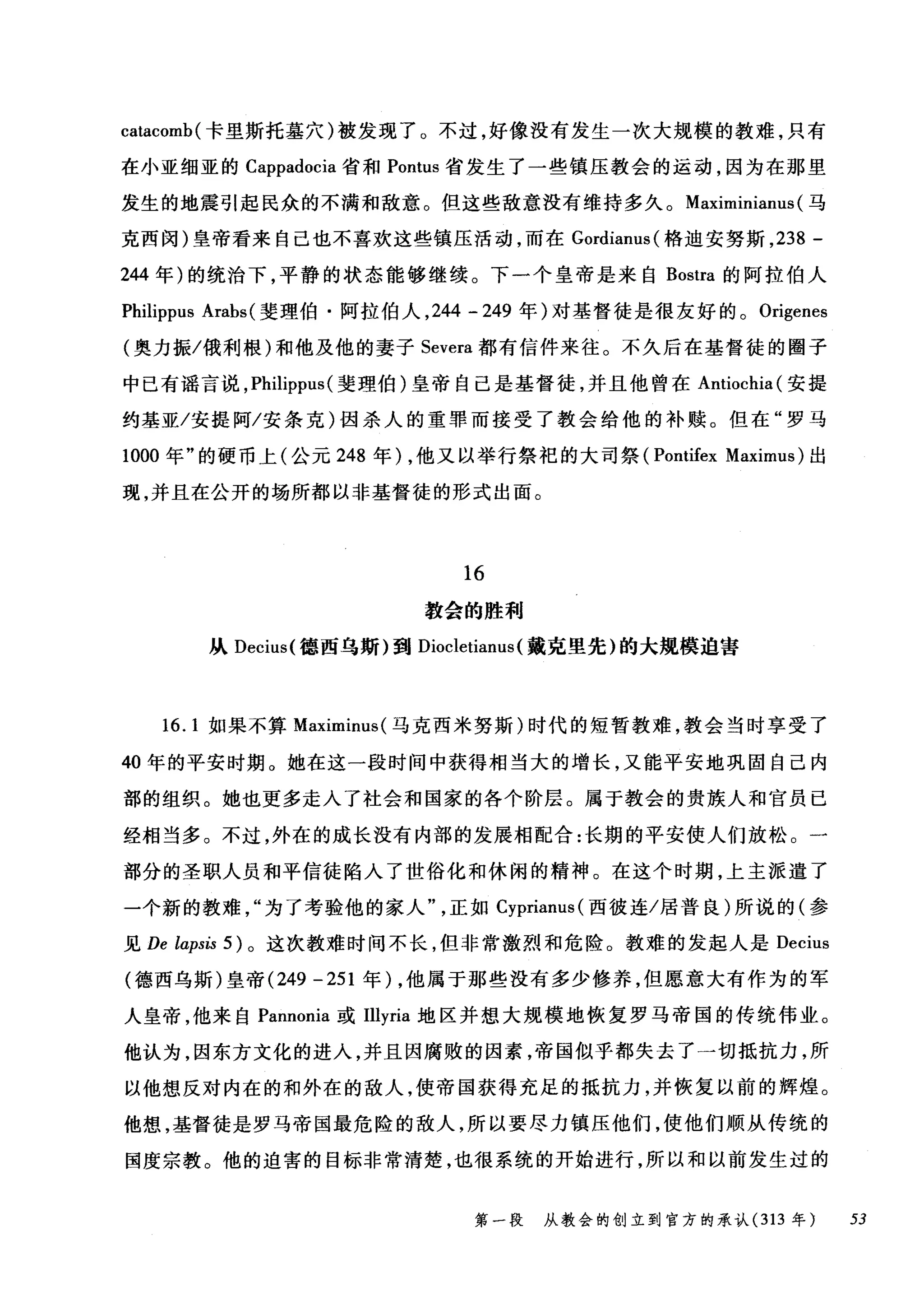 catacomb( 卡里斯托墓穴)被发现了。不过，好像没有发生一次大规模的教难，只有
在小亚细亚的 Cappadocia 省和 Pontus 省发生了一些镇压教会的运动，因为在那里
发生的地震引起民众的不满和敌意。但这些敌意没有维持多久。 Maximinianus (马
克西闵)皇帝看来自己也不喜欢这些镇压活动，而在 Gordianus( 格迪安努斯， 238 -
244 年)的统治下，平静的状态能够继续。下一个皇帝是来自 Bostra 的阿拉伯人
Philippus Arabs (斐理伯·阿拉伯人， 244 - 249 年)对基督徒是很友好的。 Origenes
(奥力振/俄利根)和他及他的妻子 Severa 都有信件来往。不久后在基督徒的圈子
中已有谣言说， Philippus (斐理伯)皇帝自己是基督徒，并且他曾在 Antiochia( 安提
约基亚/安提阿/安条克)因杀人的重罪而接受了教会给他的补赎。但在"罗马
1000 年"的硬币上(公元 248 年) ，他又以举行祭祀的大司祭 (Pontifex Maximus) 出
现，并且在公开的场所都以非基督徒的形式出面。
16
教会的胜利
从 Decius( 德西乌斯)到 Diocletianus (戴克里先)的大规模迫害
16. 1 如果不算 Maximinus( 马克西米努斯)时代的短暂教难，教会当时享受了
40 年的平安时期。她在这一段时间中获得相当大的增长，又能平安地巩固自己内
部的组织。她也更多走入了社会和国家的各个阶层。属于教会的贵族人和官员已
经相当多。不过，外在的成长没有内部的发展相配合:长期的平安使人们放松。一
部分的圣职人员和平信徒陷入了世俗化和休闲的精神。在这个时期，上主派遣了
一个新的教难为了考验他的家人正如 Cyprianus( 西彼连/居普良)所说的(参
见 De laps臼 5) 。这次教难时间不长，但非常激烈和危险。教难的发起人是 Decius
(德西乌斯)皇帝 (249 -251 年) ，他属于那些没有多少修养，但愿意大有作为的军
人皇帝，他来自 Pannonia 或Illyria 地区并想大规模地恢复罗马帝国的传统伟业。
他认为，因东方文化的进入，并且因腐败的因素，帝国似乎都失去了一切抵抗力，所
以他想反对内在的和外在的敌人，使帝国获得充足的抵抗力，并恢复以前的辉煌。
他想，基督徒是罗马帝国最危险的敌人，所以要尽力镇压他们，使他们顺从传统的
国度宗教。他的迫害的目标非常清楚，也很系统的开始进行，所以和以前发生过的
第一段 从教会的创立到官方的承认 (313 年 53
 