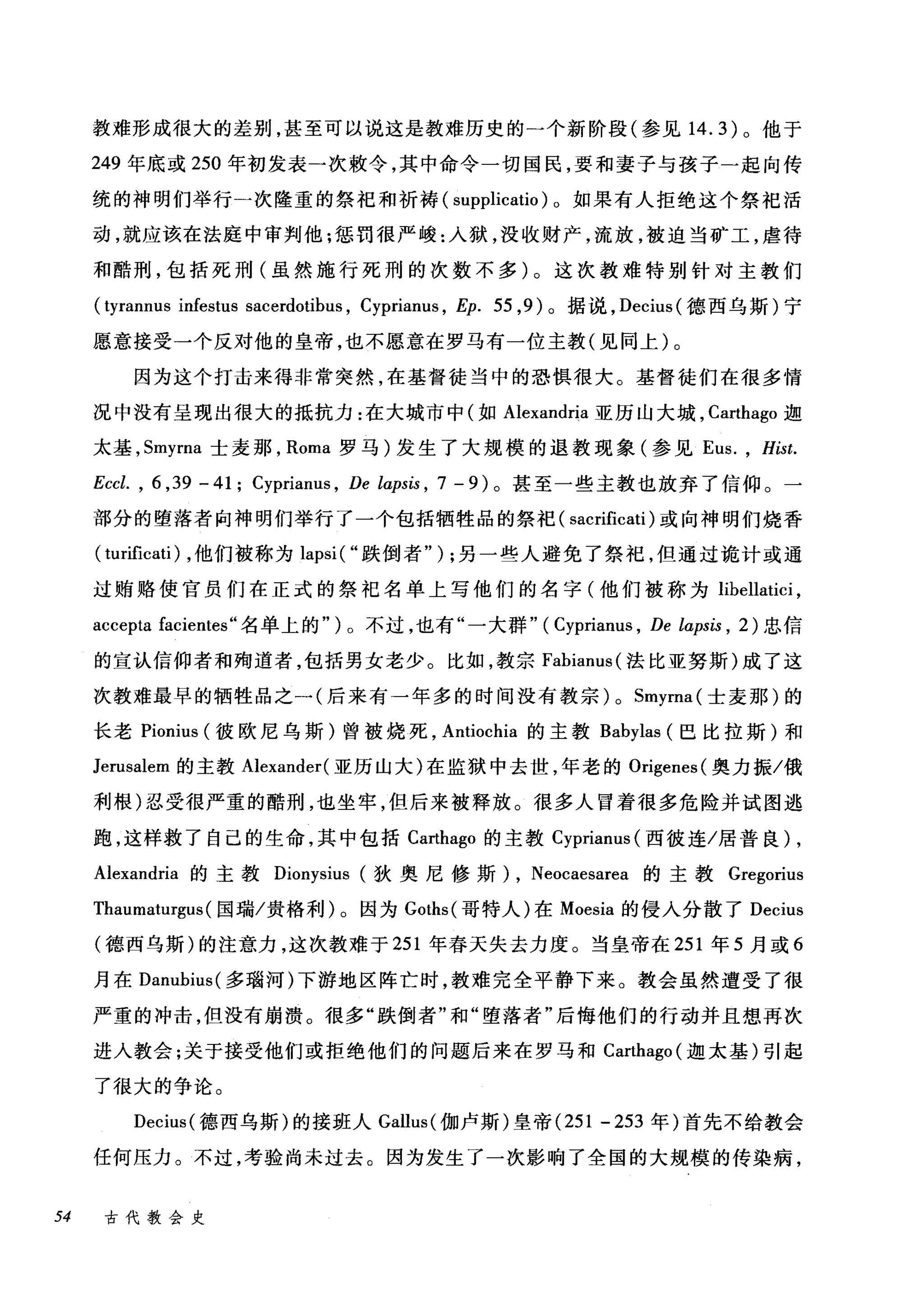 教难形成很大的差别，甚至可以说这是教难历史的一个新阶段(参见 14.3) 。他于
249 年底或 250 年初发表一次赖令，其中命令一切国民，要和妻子与孩子一起向传
统的神明们举行→次隆重的祭祀和祈祷( supplicatio )。如果有人拒绝这个祭祀活
动，就应该在法庭中审判他:惩罚很严峻:入狱，没收财产，流放，被迫当矿工，虐待
和酷刑，包括死刑(虽然施行死刑的次数不多)。这次教难特别针对主教们
( tyrannu
愿意接受一个反对他的皇帝，也不愿意在罗马有一位主教(见同上)。
因为这个打击来得非常突然，在基督徒当中的恐惧很大。基督徒们在很多情
况中没有呈现出很大的抵抗力:在大城市中(如 Alexandria 亚历山大城， Carthago 迦
太基， Smyrna 士麦那， Roma 罗马)发生了大规模的退教现象(参见 Eus. , Hist.
Eccl. , 6 ， 39 一 41; Cyprianus , De lα:psis ， 7 - 9) 。甚至一些主教也放弃了信仰。一
部分的堕落者向神明们举行了一个包括牺牲品的祭祀( sacrificati )或向神明们烧香
( turificatÏ) ，他们被称为 lapsi ( "跌倒者" ) ;另一些人避免了祭祀，但通过诡计或通
过贿赂使官员们在正式的祭祀名单上写他们的名字(他们被称为 libellatici ,
accepta facientes" 名单上的" ) 0 不过，也有"一大群" ( Cyprianus , De lapsis , 2) 忠信
的宣认信仰者和殉道者，包括男女老少。比如，教宗 Fabianus( 法比亚努斯)成了这
次教难最早的牺牲品之一(后来有一年多的时间没有教宗) 0 Smyrna( 士麦那)的
长老 Pionius (彼欧尼乌斯)曾被烧死， Antiochia 的主教 Babylas (巴比拉斯)和
Jerusalem 的主教 Alexander( 亚历山大)在监狱中去世，年老的 Origenes( 奥力振/俄
利根)忍受很严重的酷刑，也坐牢，但后来被释放。很多人冒着很多危险并试图逃
跑，这样救了自己的生命，其中包括 Carthago 的主教 Cyprianus (西彼连/居普良) ,
Alexandria 的主教 Dionysius (狄奥尼修斯 )λ， Neoca挝es盹ar陀ea 的主教 Gre唔gonu山1滔s
Thaumat阳u山盯r耶.
(德西乌斯)的注意力，这次教难于 2刃51 年春天失去力度。当皇帝在 251 年 5 月或 6
月在 Danubius( 多瑞河)下游地区阵亡时，教难完全平静下来。教会虽然遭受了很
严重的冲击，但没有崩溃。很多"跌倒者"和"堕落者"后悔他们的行动并且想再次
进人教会;关于接受他们或拒绝他们的问题后来在罗马和 Carthago (迦太基)引起
了很大的争论。
Decius( 德西乌斯)的接班人 Gallus( 伽卢斯)皇帝 (251 -253 年)首先不给教会
任何压力。不过，考验尚未过去。因为发生了一次影响了全国的大规模的传染病，
54 古代教会史
 