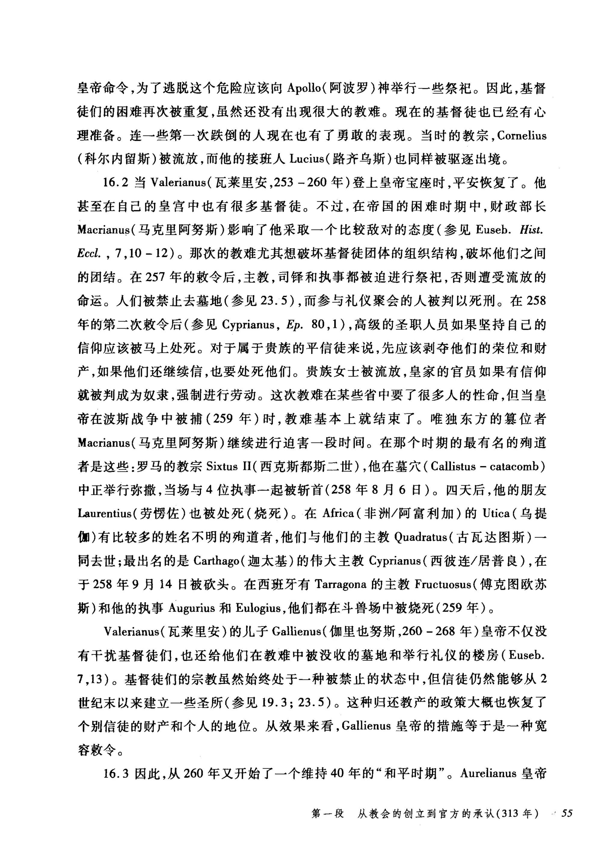 皇帝命令，为了逃脱这个危险应该向 Apollo( 阿波罗)神举行一些祭祀。因此，基督
徒们的困难再次被重复，虽然还没有出现很大的教难。现在的基督徒也已经有心
理准备。连一些第一次跌倒的人现在也有了勇敢的表现。当时的教宗， Cornelius
(科尔内留斯)被流放，而他的接班人 Lucius( 路齐乌斯)也同样被驱逐出境。
16.2 当 Valerianus (瓦莱里安， 253 -260 年)登上皇帝宝座时，平安恢复了。他
甚至在自己的皇宫中也有很多基督徒。不过，在帝国的困难时期中，财政部长
Ma缸cnam山(马克里阿努斯)影响了他采取一个比较敌对的态度(参见 Eu四seb. Hist.
Eccl. , 7 ,10 -12) 。那次的教难尤其想破坏基督徒团体的组织结构，破坏他们之间
的团结。在 257 年的敷令后，主教，司锋和执事都被迫进行祭祀，否则遭受流放的
命运。人们被禁止去墓地(参见 23.5) ，而参与礼仪聚会的人被判以死刑。在 258
年的第二次敷令后(参见 Cyprianus ， Ep. 80 , 1 ) ，高级的圣职人员如果坚持自己的
信仰应该被马上处死。对于属于贵族的平信徒来说，先应该剥夺他们的荣位和财
产，如果他们还继续信，也要处死他们。贵族女士被流放，皇家的官员如果有信仰
就被判成为奴隶，强制进行劳动。这次教难在某些省中要了很多人的性命，但当皇
帝在波斯战争中被捕( 259 年)时，教难基本上就结束了。唯独东方的篡位者
Macrianus( 马克里阿努斯)继续进行迫害一段时间。在那个时期的最有名的殉道
者是这些:罗马的教宗 Sixtus II( 西克斯都斯二世) ，他在基穴( Callistus - catacomb)
中正举行弥撒，当场与 4 位执事一起被斩首 (258 年 8 月 6 日)。四天后，他的朋友
Laurentius (劳愣佐)也被处死(烧死)。在Africa( 非洲/阿富利加)的 Utica (乌提
伽)有比较多的姓名不明的殉道者，他们与他们的主教 Quadratus( 古瓦达图斯)一
同去世;最出名的是 Carthago( 迦太基)的伟大主教 Cyprianus( 西彼连/居普良) ，在
于 258 年 9 月 14 日被砍头。在西班牙有 Tarragona 的主教 Fructuosus (傅克图欧苏
斯)和他的执事 Augurius 和 E巾gius ，他们都在斗兽场中被烧死 (259 年)。
Valerianus(瓦莱里安)的儿子 Gallienus( 伽里也努斯， 260 -268 年)皇帝不仅没
有干扰基督徒们，也还给他们在教难中被没收的墓地和举行礼仪的楼房( Euseb.
7 ,13 )。基督徒们的宗教虽然始终处于一种被禁止的状态中，但信徒仍然能够从 2
世纪末以来建立一些圣所(参见 19.3; 23.5) 。这种归还教产的政策大概也恢复了
个别信徒的财产和个人的地位。从效果来看， Gallienus 皇帝的措施等于是一种宽
容敷令。
16.3 因此，从 260 年叉开始了一个维持 40 年的"和平时期 o Aurelianus 皇帝
第一段 从教会的创立到官方的承认 (313 年 .55
 