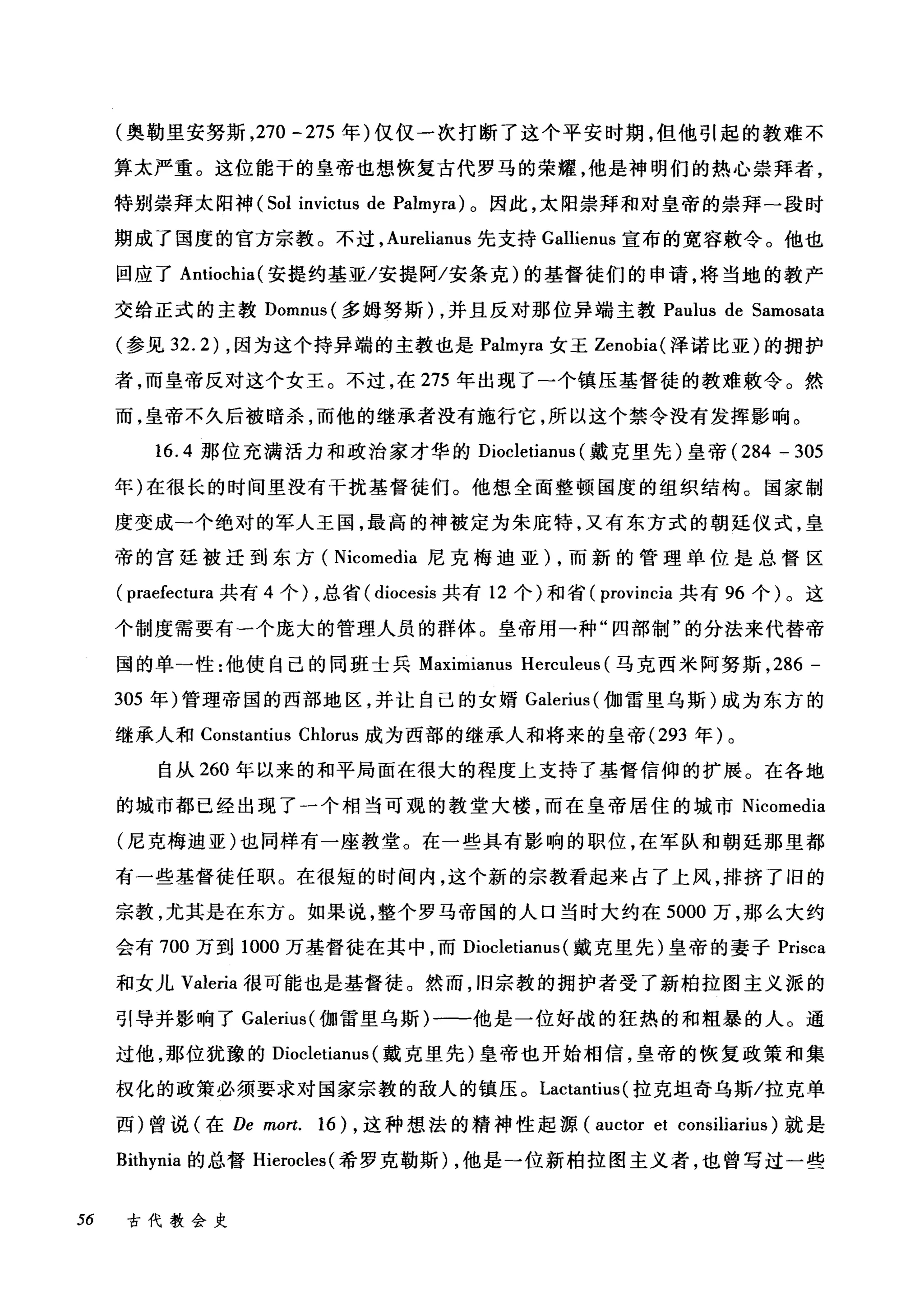 (奥勒里安努斯， 270 一 275 年)仅仅一次打断了这个平安时期，但他引起的教难不
算太严重。这位能干的皇帝也想恢复古代罗马的荣耀，他是神明们的热心崇拜者，
特别崇拜太阳神 (501 invictus de Palmyra) 。因此，太阳崇拜和对皇帝的崇拜-段时
期成了国度的官方宗教。不过， Aurelianus 先支持 Gallienus 宣布的宽容敷令。他也
回应了 Antiochia( 安提约基亚/安提阿/安条克)的基督徒们的申请，将当地的教产
交给正式的主教 Domnus( 多姆努斯) ，并且反对那位异端主教 Paulus de 5amosata
(参见 32.2) ，因为这个持异端的主教也是 Palr町ra 女王 Zenobia( 泽诺比亚)的拥护
者，而皇帝反对这个女王。不过，在 275 年出现了一个镇压基督徒的教难敷令。然
而，皇帝不久后被暗杀，而他的继承者没有施行它，所以这个禁令没有发挥影响。
16.4 那位充满活力和政治家才华的 Diocletianus (戴克里先)皇帝 (284 - 305
年)在很长的时间里没有干扰基督徒们。他想全面整顿国度的组织结构。国家制
度变成→个绝对的军人王国，最高的神被定为朱庇特，又有东方式的朝廷仪式，皇
帝的宫廷被迁到东方( Nicomedia 尼克梅迪亚) ，而新的管理单位是总督区
( praefectura 共有 4 个) ，总省( diocesis 共有 12 个)和省( provincia 共有 96 个)。这
个制度需要有一个庞大的管理人员的群体。皇帝用一种"四部制"的分法来代替帝
国的单-性:他使自己的同班士兵 Maximianu吕 Herculeus (马克西米阿努斯， 286 -
305 年)管理帝国的西部地区，并让自己的女婿 Galerius (伽雷里乌斯)成为东方的
继承人和 Constantius Chlorus 成为西部的继承人和将来的皇帝 (293 年)。
自从 260 年以来的和平局面在很大的程度上支持了基督信仰的扩展。在各地
的城市都已经出现了一个相当可观的教堂大楼，而在皇帝居住的城市 Nicomedia
(尼克梅迪亚)也同样有一座教堂。在一些具有影响的职位，在军队和朝廷那里都
有一些基督徒任职。在很短的时间内，这个新的宗教看起来占了上风，排挤了旧的
宗教，尤其是在东方。如果说，整个罗马帝国的人口当时大约在 5000 万，那么大约
会有 700 万到 1000 万基督徒在其中，而 Diocletianus (戴克里先)皇帝的妻子 Prisca
和女儿 Valeria 很可能也是基督徒。然而，旧宗教的拥护者受了新柏拉图主义派的
引导并影响了 Galerius( 伽雷里乌斯)一-他是一位好战的狂热的和粗暴的人。通
过他，那位犹豫的 Diocletianus (戴克里先)皇帝也开始相信，皇帝的恢复政策和集
权化的政策必须要求对国家宗教的敌人的镇压。 Lactantius (拉克坦奇乌斯/拉克单
西)曾说(在 De mort. 16) ，这种想法的精神性起源 (auctor et consiliarius) 就是
Bithynia 的总督 Hierocles( 希罗克勒斯)，他是一位新柏拉图主义者，也曾写过一些
56 古代教会史
 