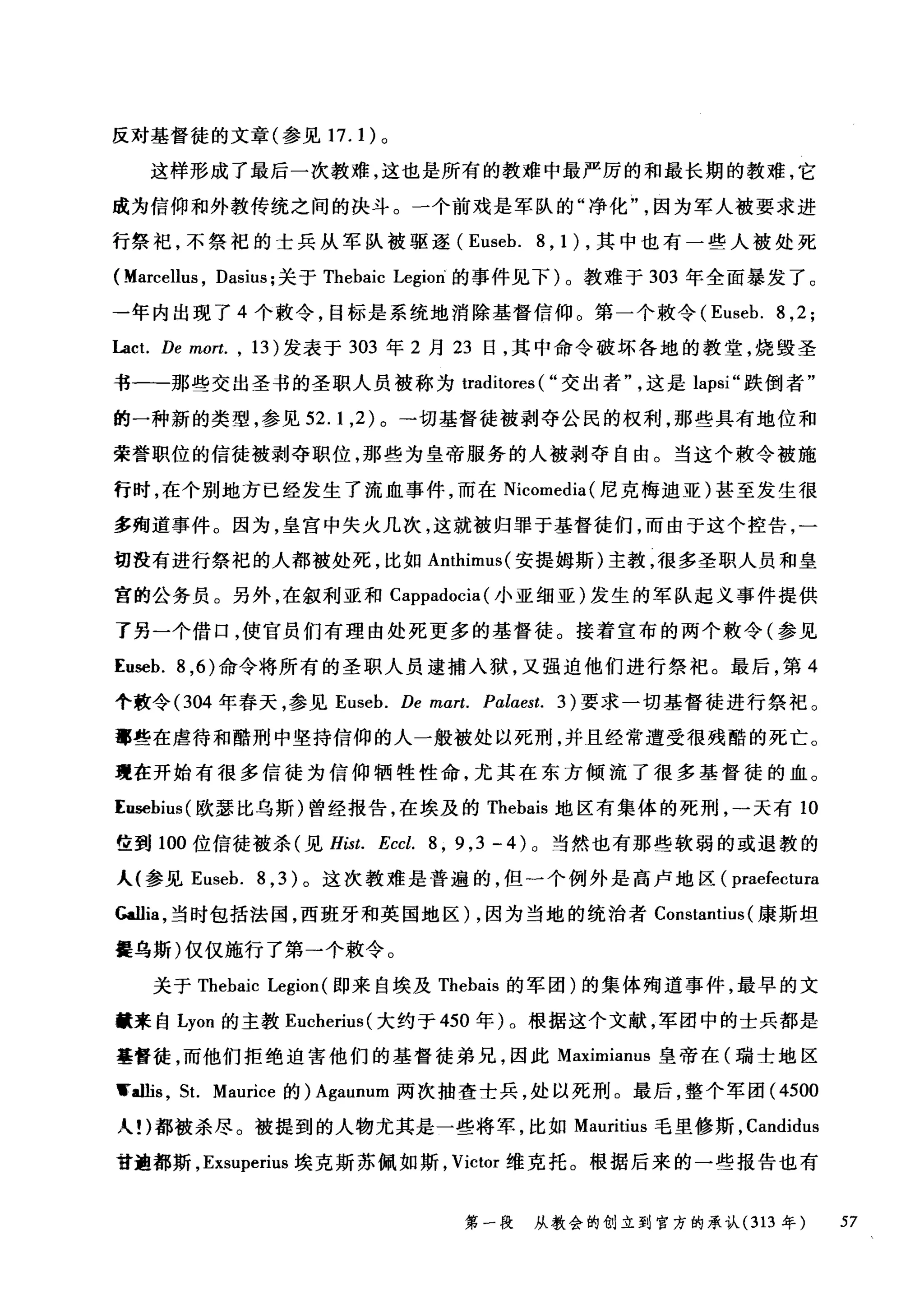 反对基督徒的文章(参见 17. 1) 。
这样形成了最后一次教难，这也是所有的教难中最严厉的和最长期的教难，它
成为信仰和外教传统之间的决斗。一个前戏是军队的"净化因为军人被要求进
行祭祀，不祭祀的士兵从军队被驱逐 (Euseb. 8 , 1 ) ，其中也有一些人被处死
( Marcellus , Dasius; 关于 Thebaic Legion" 的事件见下)。教难于 303 年全面暴发了。
-年内出现了 4 个敷令，目标是系统地消除基督信仰。第一个敷令 (Euseb. 8 ,2;
Lact. De mort. , 13) 发表于 303 年 2 月 23 日，其中命令破坏各地的教堂，烧毁圣
书一-那些交出圣书的圣职人员被称为 traditores ( "交出者这是 lapsi" 跌倒者"
的一种新的类型，参见 52.1 ， 2) 。一切基督徒被剥夺公民的权利，那些具有地位和
荣誉职位的信徒被剥夺职位，那些为皇帝服务的人被剥夺自由。当这个敷令被施
行时，在个别地方已经发生了流血事件，而在 N阳IC∞omed副la叫(尼克梅迪亚)甚至发生很
多殉道事件。因为，皇宫中失火几次，这就被归罪于基督徒们，而由于这个控告，一
切没有进行祭祀的人都被处死，比如 Anthimus( 安提姆斯)主教，很多圣职人员和皇
宫的公务员。另外，在叙利亚和 Cappadocia (小亚细亚)发生的军队起义事件提供
了另一个借口，使官员们有理由处死更多的基督徒。接着宣布的两个敢令(参见
Euseb. 8 ， 6) 命令将所有的圣职人员逮捕入狱，又强迫他们进行祭祀。最后，第 4
个教令(304 年春天，参见 Euseb. De mαrt. Pαlaest. 3) 要求一切基督徒进行祭祀。
事些在虐待和酷刑中坚持信仰的人一般被处以死刑，并且经常遭受很残酷的死亡。
现在开始有很多信徒为信仰牺牲性命，尤其在东方倾流了很多基督徒的血。
Ensebius( 欧瑟比乌斯)曾经报告，在埃及的 Thebais 地区有集体的死刑，→天有 10
位到 100 位信徒被杀(见 Hist. Eccl. 8 , 9 ,3 - 4) 0 当然也有那些软弱的或退教的
人(参见 Euseb. 8 ， 3) 。这次教难是普遍的，但一个例外是高卢地区( praefectura
也llia ，当时包括法国，西班牙和英国地区) ，因为当地的统治者 Constantius (康斯坦
瞿乌斯)仅仅施行了第→个敷令。
关于 Thebaic Legion (即来自埃及 Thebais 的军团)的集体殉道事件，最早的文
献来自 Lyon 的主教 Eucherius( 大约于 450 年)。根据这个文献，军团中的士兵都是
基督徒，而他们拒绝迫害他们的基督徒弟兄，因此 Maximianus 皇帝在(瑞士地区
..allis , St. Maurice 的) Agaunum 两次抽查士兵，处以死刑。最后，整个军团 (4500
人!)都被杀尽。被提到的人物尤其是一些将军，比如 Mauritius 毛里修斯， Candidus
甘遍都斯， Exsuperius 埃克斯苏佩如斯， Victor 维克托。根据后来的一些报告也有
第一段 从教会的创立到官方的承认 (313 年 57
 