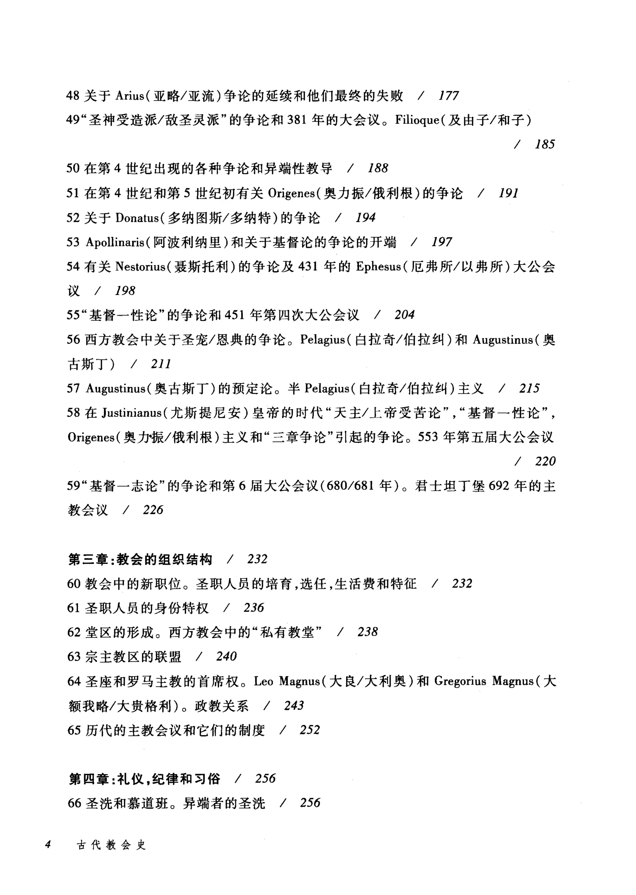 48 关于 Arius( 亚略/亚流)争论的延续和他们最终的失败 / 177
49" 圣神受造派/敌圣灵派"的争论和 381 年的大会议。 Filioque( 及由子/和子)
/ 185
50 在第 4 世纪出现的各种争论和异端性教导 / 188
51 在第 4 世纪和第 5 世纪初有关 Origenes( 奥力振/俄利根)的争论 / 191
52 关于 Donatus( 多纳图斯/多纳特)的争论 / 194
53 Apollinaris (阿波利纳里)和关于基督论的争论的开端 / 197
54 有关 Nestorius( 聂斯托利)的争论及 431 年的 Ephesus( 厄弗所/以弗所)大公会
议/ 198
55" 基督一性论"的争论和 451 年第四次大公会议 / 204
56 西方教会中关于圣宠/恩典的争论。 Pelagius( 自拉奇/伯拉纠)和 Augustinus (奥
古斯丁) / 211
57 Augustinus( 奥古斯丁)的预定论。半 Pelagius( 白拉奇/伯拉纠)主义 / 215
58 在 Justinianus (尤斯提尼安)皇帝的时代"天主/上帝受苦论基督一性论
Origenes( 奥力·振/俄利根)主义和"三章争论"引起的争论。 553 年第五届大公会议
/ 220
59" 基督一志论"的争论和第 6 届大公会议 (680/681 年)。君士坦丁堡 692 年的主
教会议 / 226
第三章:教会的组织结构 / 232
60 教会中的新职位。圣职人员的培育，选任，生活费和特征 / 232
61 圣职人员的身份特权 / 236
62 堂区的形成。西方教会中的"私有教堂" / 238
63 宗主教区的联盟 / 240
64 圣座和罗马主教的首席权。 Leo Magnus( 大良/大利奥)和 Gregorius Magnus (大
额我略/大贵格利)。政教关系 / 243
65 历代的主教会议和它们的制度 / 252
第四章:礼仪，纪律和习俗 / 256
66 圣洗和慕道班。异端者的圣洗 / 256
4 古代教会史
 