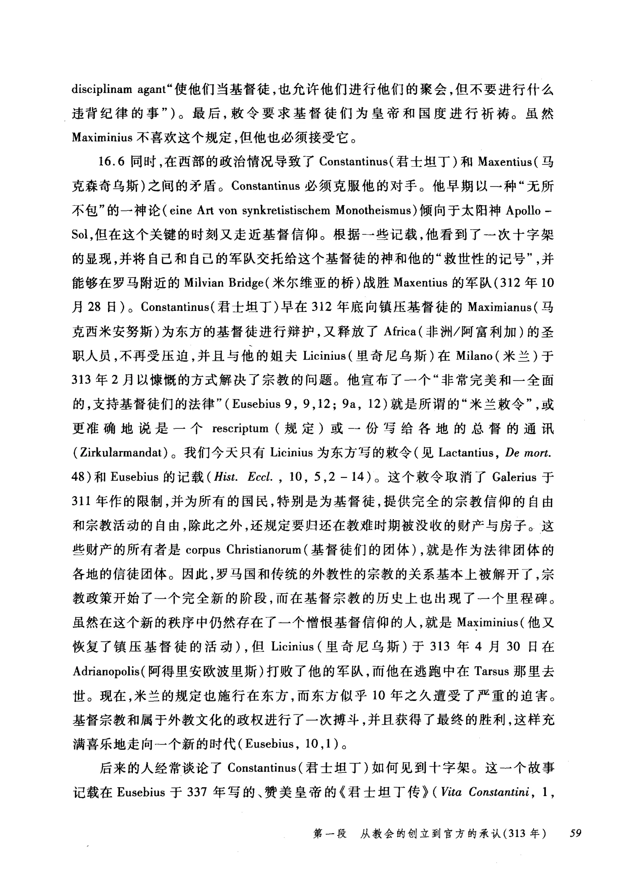 disciplinam agant" 使他们当基督徒，也允许他们进行他们的聚会，但不要进行什么
违背纪律的事")。最后，教令要求基督徒们为皇帝和国度进行祈祷。虽然
Maximinius 不喜欢这个规定，但他也必须接受它。
16.6 同时，在西部的政治情况导致了 Constantinus (君士坦丁)和 Maxentius( 马
克森奇乌斯)之间的矛盾。 Constantinus 必须克服他的对于。他早期以一种"无所
不包"的一神论( eine Art von s叼yn此l业kr削etist白tisc优chem Monot由.he巾eismus )f'倾回向于太阳神 Apollo -
Sol ，但在这个关键的时刻又走近基督信仰。根据→些记载，他看到了一次十字架
的显现，并将自己和自己的军队交托给这个基督徒的神和他的"救世性的记号并
能够在罗马附近的 Milvian Bridge( 米尔维亚的桥)战胜 Maxentius 的军队 (312 年 10
月 28 日) 0 ConstantÍnus (君士坦丁)早在 312 年底向镇压基督徒的 Maximianus (马
克西米安努斯)为东方的基督徒进行辩护，又释放了Africa( 非洲/阿富利加)的圣
职人员，不再受压迫，并且与他的姐夫 Licinius (里奇尼乌斯)在 Milano (米兰)于
313 年 2 月以慷慨的方式解决了宗教的问题。他宣布了一个"非常完美和一全面
的，支持基督徒们的法律"( Eusebius 9 , 9 , 12; 9a , 12) 就是所谓的"米兰敷令或
更准确地说是一个 rescriptum 规定)或一份写给各地的总督的通讯
( Zirkularmandat) 。我们今天只有 Licinius 为东方写的敷令(见 Lactantius ， De mort.
48) 和 Eusebius 的记载 (Hist. Eccl. , 10 , 5 ,2 -14) 。这个敷令取消了 Galerius 于
311 年作的限制，并为所有的国民，特别是为基督徒，提供完全的宗教信仰的自由
和宗教活动的自由，除此之外，还规定要归还在教难时期被没收的财产与房子。这
些财产的所有者是 corpus Christianorum (基督徒们的团体) ，就是作为法律团体的
各地的信徒团体。因此，罗马国和传统的外教性的宗教的关系基本上被解开了，宗
教政策开始了一个完全新的阶段，而在基督宗教的历史上也出现了一个里程碑。
虽然在这个新的秩序中仍然存在了一个憎恨基督信仰的人，就是 Maximinius (他又
恢复了镇压基督徒的活动) ，但 Licinius (里奇尼乌斯)于 313 年 4 月 30 日在
Adrianopolis (阿得里安欧波里斯)打败了他的军队，而他在逃跑中在 Tarsus 那里去
世。现在，米兰的规定也施行在东方，而东方似乎 10 年之久遭受了严重的迫害。
基督宗教和属于外教文化的政权进行了一次搏斗，并且获得了最终的胜利，这样充
满喜乐地走向→个新的时代( Eusebius , 10 ， 1) 。
后来的人经常谈论了 Constantinus (君士坦丁)如何见到十字架。这一个故事
记载在 Eusebius 于 337 年写的、赞美皇帝的《君士坦丁传> (民ta Constαntini ， 1 ,
第一段 从教会的创立到官方的承认 (313 年 59
 