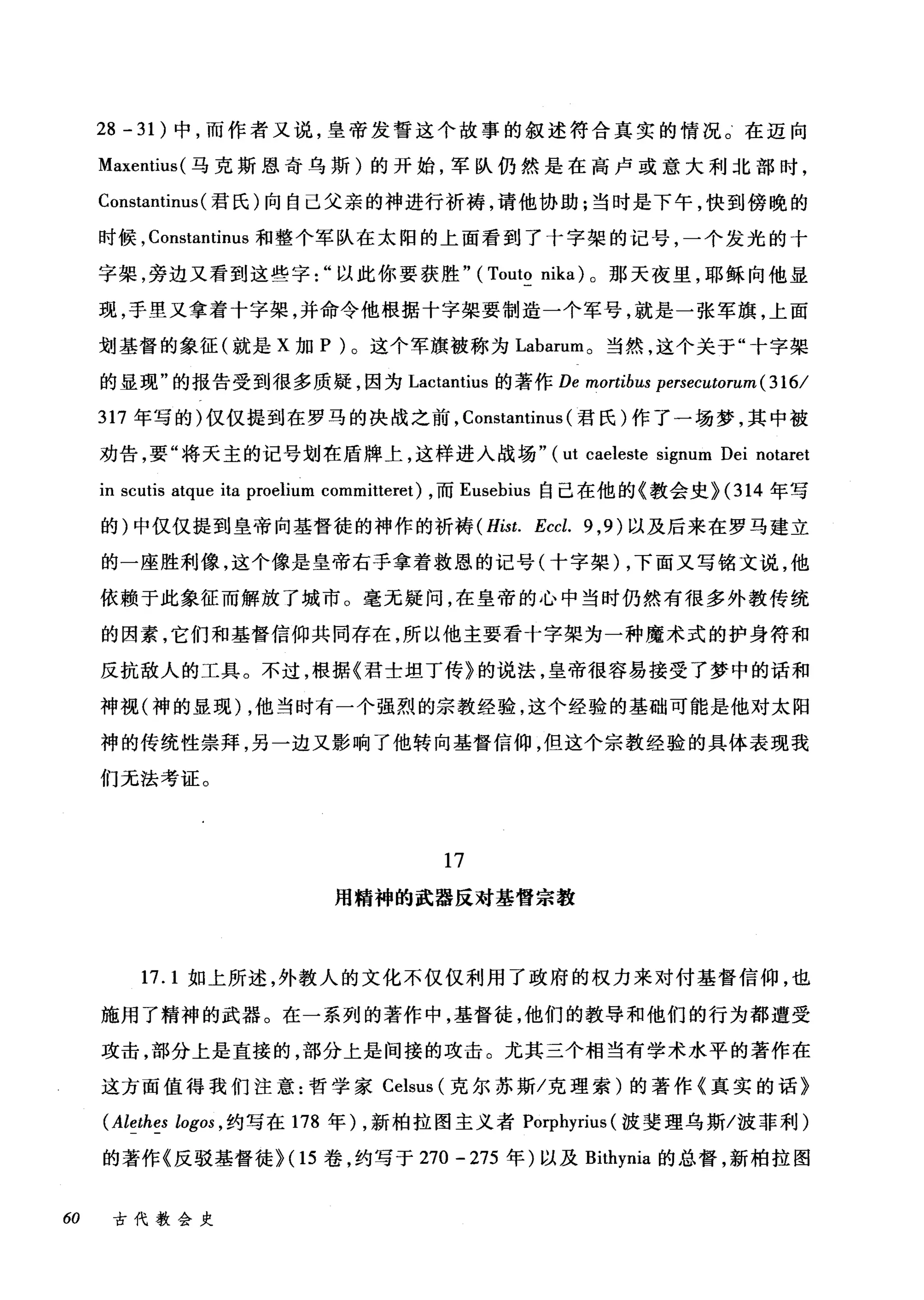 28 - 31) 中，而作者又说，皇帝发誓这个故事的叙述符合真实的情况。在迈向
Maxentius( 马克斯恩奇乌斯)的开始，军队仍然是在高卢或意大利北部时，
Constantinus (君民)向自己父亲的神进行祈祷，请他协助;当时是下午，快到傍晚的
时候， Constantinus 和整个军队在太阳的上面看到了十字架的记号，一个发光的十
字架，旁边又看到这些字以此你要获胜" (Touto nika) 。那天夜里，耶稣向他显
现，手里又拿着十字架，并命令他根据十字架要制造一个军号，就是一张军旗，上面
划基督的象征(就是 X 加 P )。这个军旗被称为 Labarum 。当然，这个关于"十字架
的显现"的报告受到很多质疑，因为 Lactantius 的著作 De mortibus persecutorum ( 316/
317 年写的)仅仅提到在罗马的决战之前， Constantinus (君氏)作了一场梦，其中被
劝告，要"将天主的记号划在盾牌上，这样进入战场" ( ut caeleste signum Dei notaret
in scutis atque ita proelium committeret) ，而 Eusebius 自己在他的《教会史 H314 年写
的)中仅仅提到皇帝向基督徒的神作的祈祷 (Hist. Eccl. 9 ， 9) 以及后来在罗马建立
的一座胜利像，这个像是皇帝右手拿着救恩的记号(十字架) ，下面又写铭文说，他
依颇于此象征而解放了城市。毫无疑问，在皇帝的心中当时仍然有很多外教传统
的因素，它们和基督信仰共同存在，所以他主要看十字架为一种魔术式的护身符和
反抗敌人的工具。不过，根据《君士坦丁传》的说法，皇帝很容易接受了梦中的话和
神视(神的显现) ，他当时有一个强烈的宗教经验，这个经验的基础可能是他对太阳
神的传统性崇拜，另一边又影响了他转向基督信仰，但这个宗教经验的具体表现我
们无法考证。
17
用精神的武器反对基督宗教
17.1 如上所述，外教人的文化不仅仅利用了政府的权力来对付基督信仰，也
施用了精神的武器。在一系列的著作中，基督徒，他们的教导和他们的行为都遭受
攻击，部分上是直接的，部分上是间接的攻击。尤其三个相当有学术水平的著作在
这方面值得我们注意:哲学家 Celsus (克尔苏斯/克理索)的著作《真实的话》
(Alethes logos ， 约写在 178 年) ，新柏拉图主义者 Porphyrius (波斐理乌斯/波菲利)
的著作《反驳基督徒}(1 5 卷，约写于 270 - 275 年)以及 Bithynia 的总督，新柏拉图
60 古代教会史
 