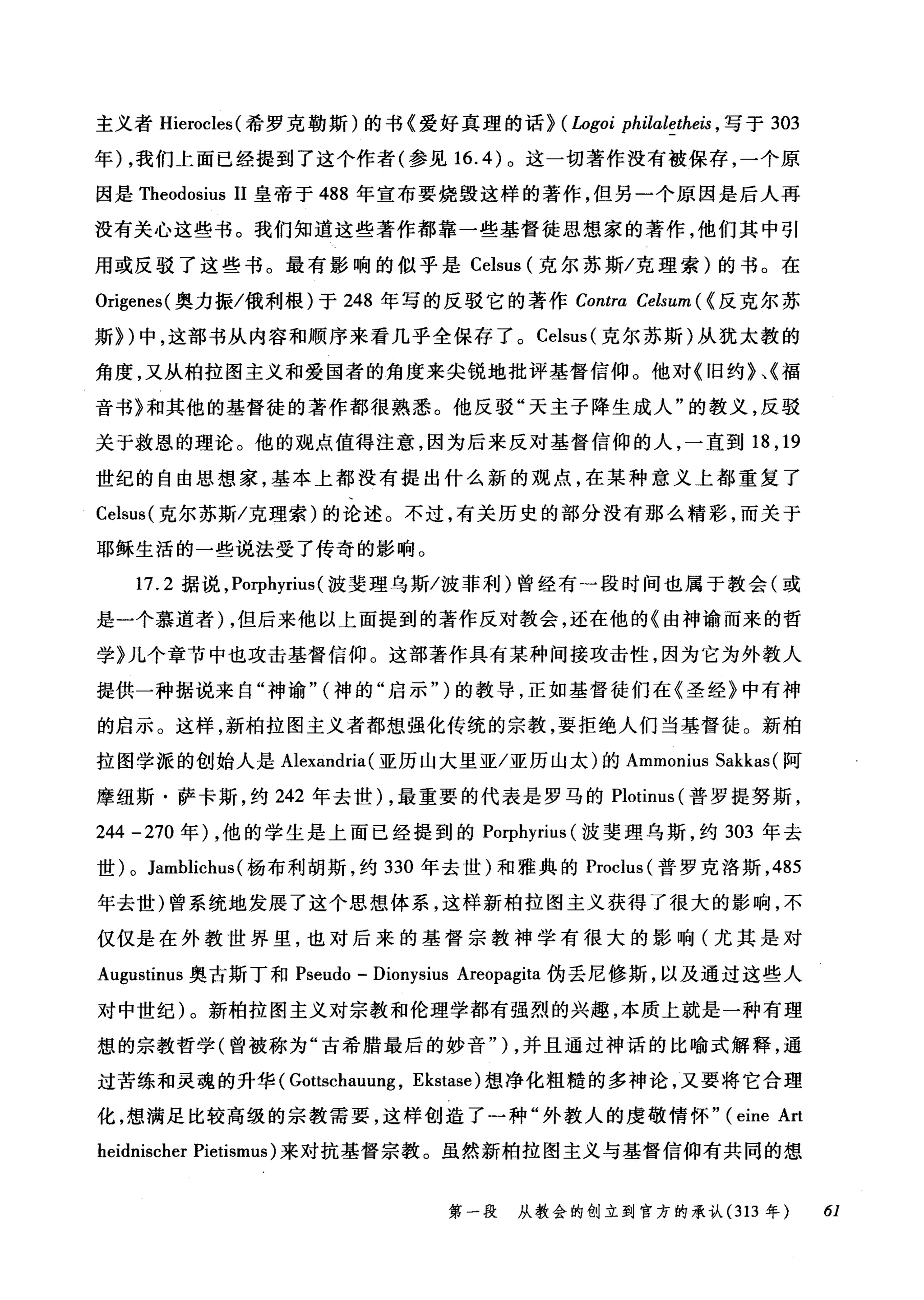 主义者 Hierocles( 希罗克勒斯)的书《爱好真理的话~ ( Logoi philaletheis ， 写于 303
年) ，我们上面已经提到了这个作者(参见 16.4) 。这一切著作没有被保存，一个原
因是 Theodosius 11 皇帝于 488 年宣布要烧毁这样的著作，但另一个原因是后人再
没有关心这些书。我们知道这些著作都靠一些基督徒思想家的著作，他们其中引
用或反驳了这些书。最有影响的似乎是 Celsus (克尔苏斯/克理索)的书。在
Origenes( 奥力振/俄利根)于 248 年写的反驳它的著作 Contra Celsum ( <反克尔苏
斯~)中，这部书从内容和顺序来看几乎全保存了。 Celsus( 克尔苏斯)从犹太教的
角度，又从柏拉图主义和爱国者的角度来尖锐地批评基督信仰。他对《旧约》、《福
音书》和其他的基督徒的著作都很熟悉。他反驳"天主子降生成人"的教义，反驳
关于救恩的理论。他的观点值得注意，因为后来反对基督信仰的人，一直到 18 ， 19
世纪的自由思想家，基本上都没有提出什么新的观点，在某种意义上都重复了
Celsus( 克尔苏斯/克理索)的论述。不过，有关历史的部分没有那么精彩，而关于
耶稣生活的一些说法受了传奇的影响。
17.2 据说， Porphyrius (波斐理乌斯/波菲利)曾经有一段时间也属于教会(或
是一个慕道者) ，但后来他以上面提到的著作反对教会，还在他的《由神谕而来的哲
学》几个章节中也攻击基督信仰。这部著作具有某种间接攻击性，因为它为外教人
提供一种据说来自"神谕" (神的"启示" )的教导，正如基督徒们在《圣经》中有神
的启示。这样，新柏拉图主义者都想强化传统的宗教，要拒绝人们当基督徒。新柏
拉图学派的创始人是 Alexandria (亚历山大里亚/亚历山太)的 Ammonius Sakkas (阿
摩纽斯·萨卡斯，约 242 年去世) ，最重要的代表是罗马的 Plotinus (普罗提努斯，
244 -270 年) ，他的学生是上面已经提到的 Porphyrius (波斐理乌斯，约 303 年去
世) 0 Jamblichus (杨布利胡斯，约 330 年去世)和雅典的 Proclus (普罗克洛斯， 485
年去世)曾系统地发展了这个思想体系，这样新柏拉图主义获得了很大的影响，不
仅仅是在外教世界里，也对后来的基督宗教神学有很大的影响(尤其是对
Augustinus 奥古斯丁和 Pseudo - Dionysius Areopagita 伪丢尼修斯，以及通过这些人
对中世纪)。新柏拉图主义对宗教和伦理学都有强烈的兴趣，本质上就是一种有理
想的宗教哲学(曾被称为"古希腊最后的妙音" ) ，并且通过神话的比喻式解释，通
过苦练和灵魂的升华( Gottschauu吨， Ekstase) 想净化粗糙的多神论，又要将它合理
化，想满足比较高级的宗教需要，这样创造了一种"外教人的虔敬情怀" (eine Art
heidnischer Pietismus) 来对抗基督宗教。虽然新柏拉图主义与基督信仰有共同的想
第一段 从教会的创立到官方的承认 (313 年 61
 