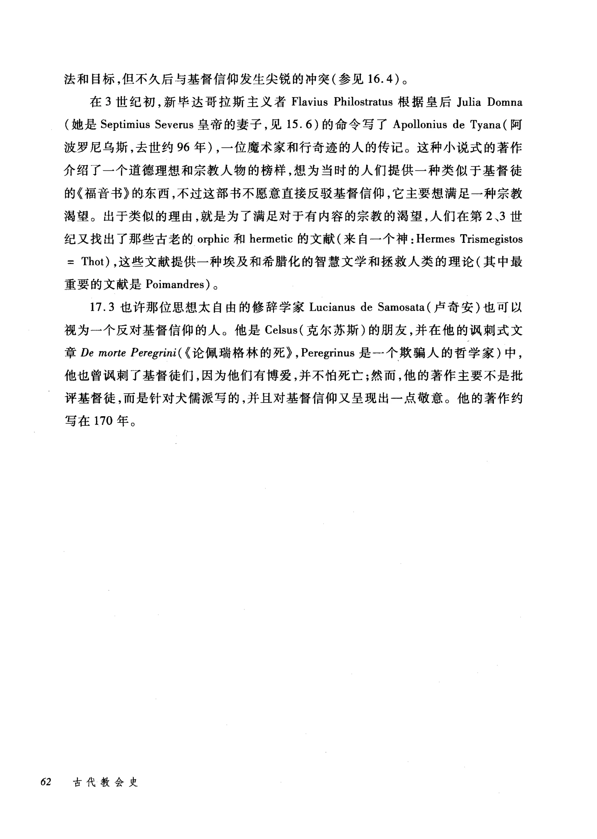 法和目标，但不久后与基督信仰发生尖锐的冲突(参见 16.4) 。
在 3 世纪初，新毕达哥拉斯主义者 Flavius Philostratus 根据皇后 Julia Domna
(她是 Septimius Severus 皇帝的妻子，见 15.6) 的命令写了 Apollonius de Tyana (阿
波罗尼乌斯，去世约 96 年) ，一位魔术家和行奇迹的人的传记。这种小说式的著作
介绍了一个道德理想和宗教人物的榜样，想为当时的人们提供一种类似于基督徒
的《福音书》的东西，不过这部书不愿意直接反驳基督信仰，它主要想满足一种宗教
渴望。出于类似的理由，就是为了满足对于有内容的宗教的渴望，人们在第 2 ，3 世
纪又找出了那些古老的 orphic 和 hermetic 的文献(来自一个神: Hermes Trismegistos
= Thot) ，这些文献提供一种埃及和希腊化的智慧文学和拯救人类的理论(其中最
重要的文献是 Poimandres) 。
17.3 也许那位思想太自由的修辞学家 Lucianus de Samosata (卢奇安)也可以
视为一个反对基督信仰的人。他是 Celsus( 克尔苏斯)的朋友，并在他的讽刺式文
章 De morte Peregrini ( <论佩瑞格林的死> , Peregrinus 是一个欺骗人的哲学家)中，
他也曾讽刺了基督徒们，因为他们有博爱，并不怕死亡;然而，他的著作主要不是批
评基督徒，而是针对犬儒派写的，并且对基督信仰又呈现出一点敬意。他的著作约
写在 170 年。
62 古代教会史
 