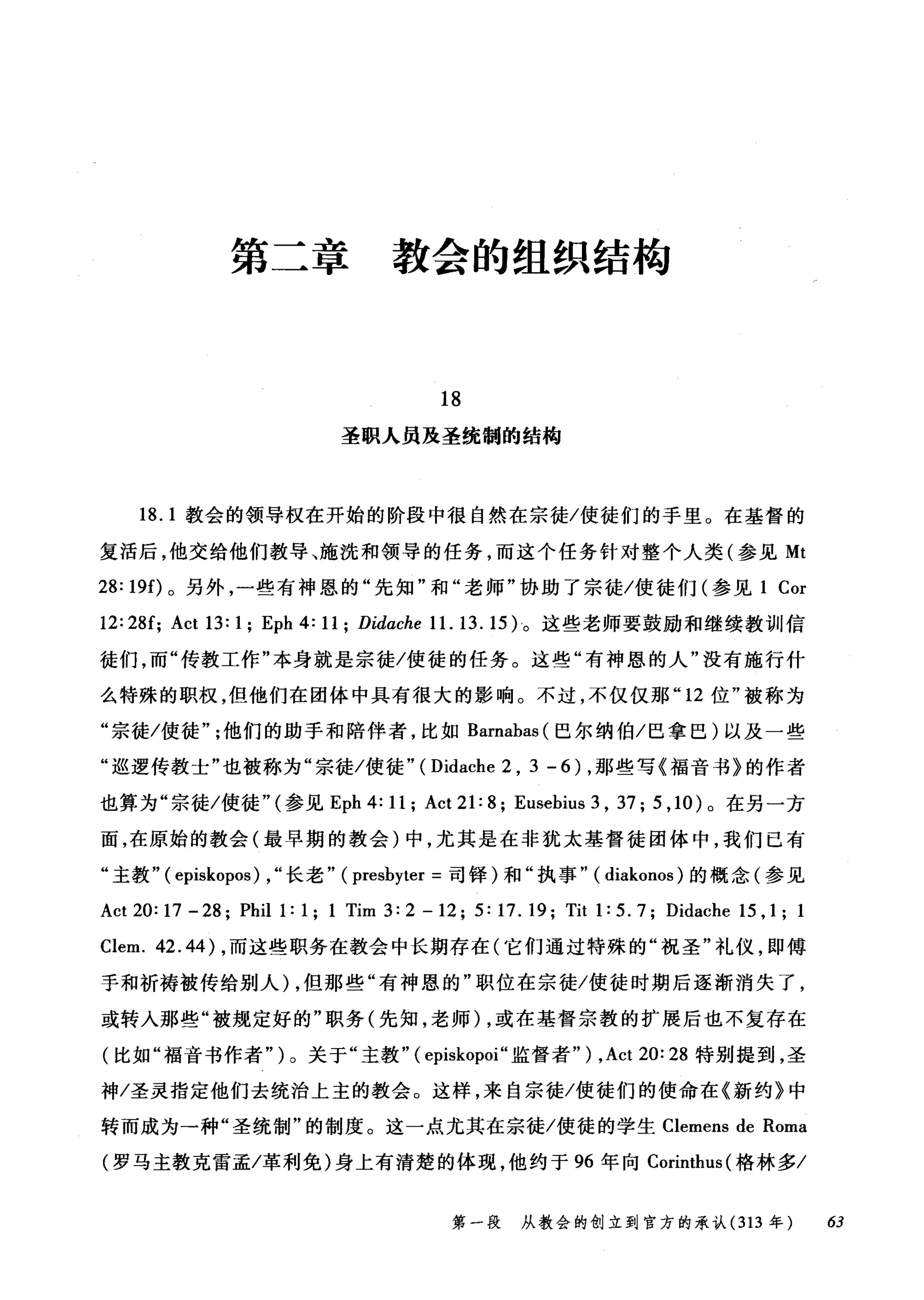 第二章 教会的组织结构
18
圣职人员蓝圣统制的结构
18.1 教会的领导权在开始的阶段中很自然在宗徒/使徒们的于里。在基督的
复活后，他交给他们教导、施洗和领导的任务，而这个任务针对整个人类(参见 Mt
28: 19f)。另外，一些有神恩的"先知"和"老师"协助了宗徒/使徒们(参见 1 Cor
12: 28f; Act 13: 1; Eph 4: 11; Did，αche 11. 13. 15) 。这些老师要鼓励和继续教训信
徒们，而"传教工作"本身就是宗徒/使徒的任务。这些"有神恩的人"没有施行什
么特殊的职权，但他们在团体中具有很大的影响。不过，不仅仅那 "12 位"被称为
"宗徒/使徒他们的助于和陪伴者，比如 Barnabas (巴尔纳伯/巴拿巴)以及一些
"巡逻传教士"也被称为"宗徒/使徒" ( Didache 2 , 3 - 6 ) ，那些写《福音书》的作者
也算为"宗徒/使徒"(参见 Eph 4: 11; Act 21: 8; Eusebius 3 , 37 汀， 10 )。在另一方
面，在原始的教会(最早期的教会)中，尤其是在非犹太基督徒团体中，我们已有
"主教" ( episkopos) , "长老" ( presbyter =司锋)和"执事" ( diakonos )的概念(参见
Act 20: 17 - 28; Phil 1: 1; 1 Tim 3: 2 - 12; 5: 17. 19; Tit 1: 5. 7; Didache 15 , 1; 1
Clem. 42.44) ，而这些职务在教会中长期存在(它们通过特殊的"祝圣"礼仪，即傅
手和祈祷被传给别人) ，但那些"有神恩的"职位在宗徒/使徒时期后逐渐消失了，
或转入那些"被规定好的"职务(先知，老师) ，或在基督宗教的扩展后也不复存在
(比如"福音书作者" )。关于"主教" ( episkopoi" 监督者") ,Act 20: 28 特别提到，圣
神/圣灵指定他们去统治上主的教会。这样，来自宗徒/使徒们的使命在《新约》中
转而成为一种"圣统制"的制度。这一点尤其在宗徒/使徒的学生 Clemens de Roma
(罗马主教克雷孟/革利免)身上有清楚的体现，他约于 96 年向 Corinthus( 格林多/
第一段 从教会的创立到官方的承认 (313 年 63
 