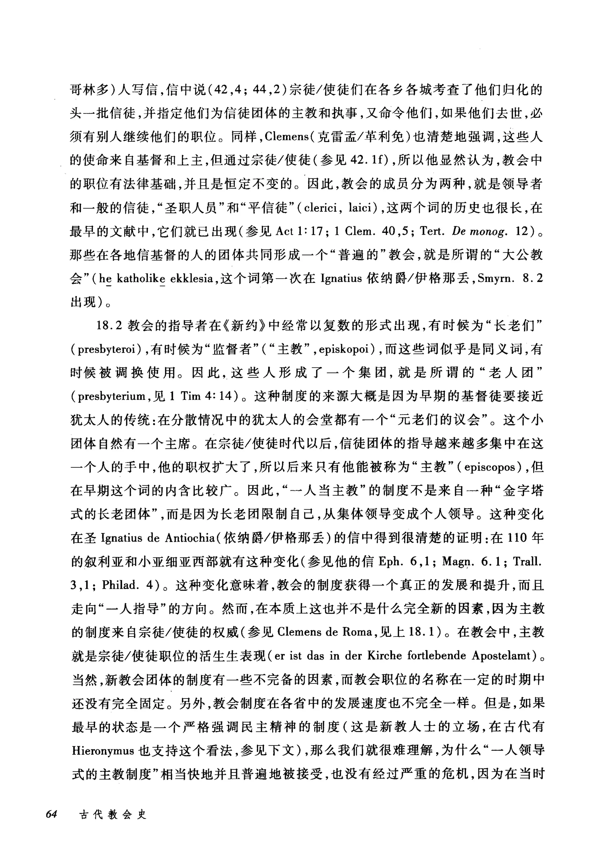 哥林多)人写信，信中说 (42 ， 4; 44 ， 2) 宗徒/使徒们在各乡各城考查了他们归化的
头一批信徒，并指定他们为信徒团体的主教和执事，又命令他们，如果他们去世，必
须有别人继续他们的职位。同样， Clemens( 克雷孟/革利免)也清楚地强调，这些人
的使命来自基督和上主，但通过宗徒/使徒(参见 42. lf) ，所以他显然认为，教会中
的职位有法律基础，并且是恒定不变的。因此，教会的成员分为两种，就是领导者
和一般的信徒圣职人员"和"平信徒" ( clerici , laici) ，这两个词的历史也很长，在
最早的文献中，它们就已出现(参见 Act 1: 17; 1 Clem. 40 ,5; Tert. De monog. 12) 。
那些在各地信基督的人的团体共同形成一个"普遍的"教会，就是所谓的"大公教
会" (he katholike ekklesia ，这个词第一次在 Ignatius 依纳爵/伊格那丢， Smyrn. 8.2
出现)。
18.2 教会的指导者在《新约》中经常以复数的形式出现，有时候为"长老们"
( presbyteroi) ，有时候为"监督者" ( "主教" , episkopoi) ，而这些词似乎是同义词，有
时候被调换使用。因此，这些人形成了一个集团，就是所谓的"老人团"
(presbyterium ，见 1 Tim 4: 14) 。这种制度的来源大概是因为早期的基督徒要接近
犹太人的传统:在分散情况中的犹太人的会堂都有一个"元老们的议会"。这个小
团体自然有一个主席。在宗徒/使徒时代以后，信徒团体的指导越来越多集中在这
一个人的手中，他的职权扩大了，所以后来只有他能被称为"主教" ( episcopos) ，但
在早期这个词的内含比较广。因此"一人当主教"的制度不是来自一种"金字塔
式的长老团体而是因为长老团限制自己，从集体领导变成个人领导。这种变化
在圣 Ignatius de Antiochia (依纳爵/伊格那丢)的信中得到很清楚的证明:在 110 年
的叙利亚和小亚细亚西部就有这种变化(参见他的信 Eph. 6 ,1; Mag~. 6. 1 ; Trall.
3 ,1; Philad. 的。这种变化意味着，教会的制度获得一个真正的发展和提升，而且
走向"一人指导"的方向。然而，在本质上这也并不是什么完全新的因素，因为主教
的制度来自宗徒/使徒的权威(参见 Clemens de Roma ，见上 18.1) 。在教会中，主教
就是宗徒/使徒职位的活生生表现 (er ist das in der Kirche fortlebende Apostelamt) 。
当然，新教会团体的制度有一些不完备的因素，而教会职位的名称在一定的时期中
还没有完全固定。另外，教会制度在各省中的发展速度也不完全一样。但是，如果
最早的状态是一个严格强调民主精神的制度(这是新教人士的立场，在古代有
Hieronymus 也支持这个看法，参见下文) ，那么我们就很难理解，为什么"一人领导
式的主教制度"相当快地并且普遍地被接受，也没有经过严重的危机，因为在当时
64 古代教会史
 