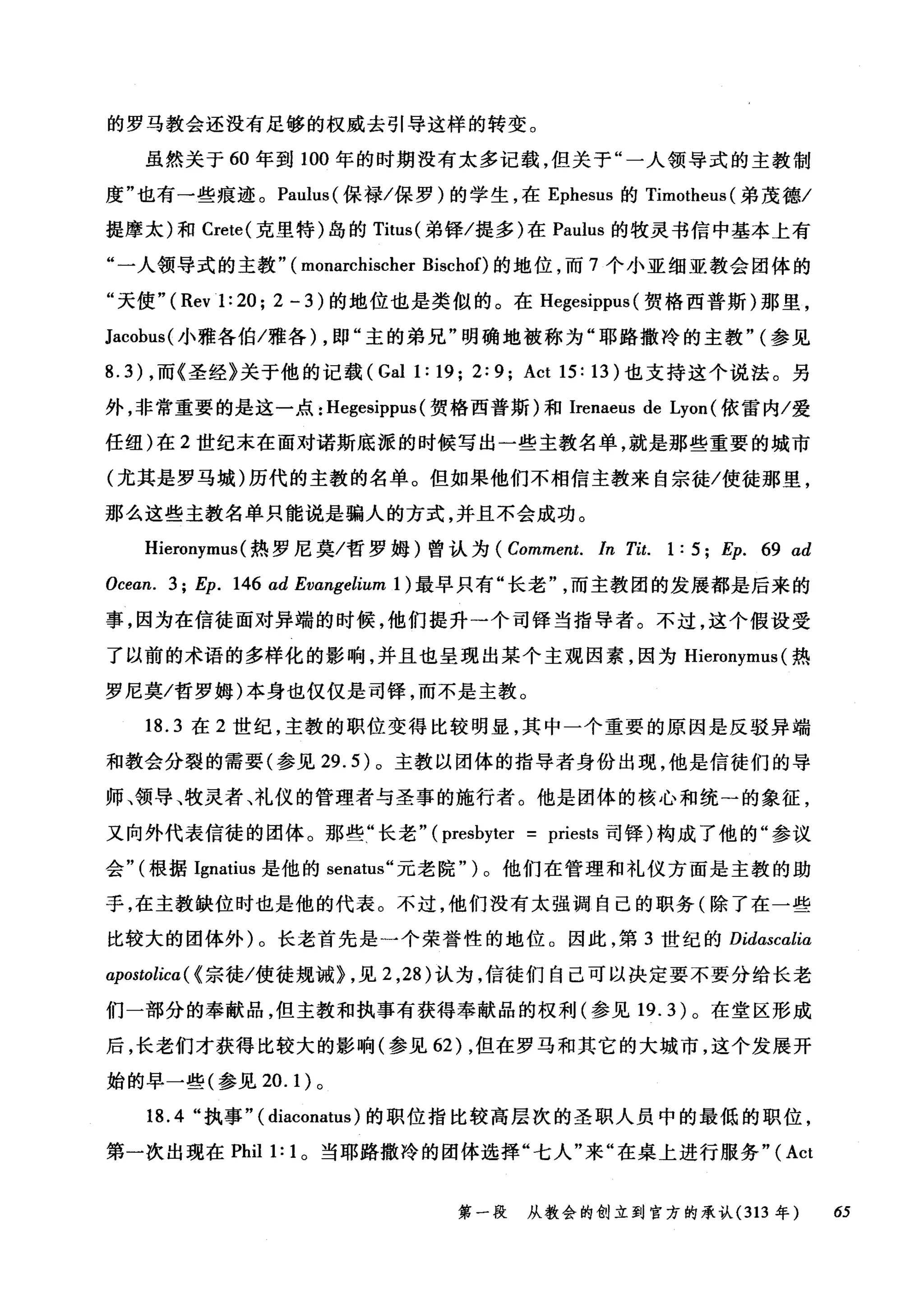 的罗马教会还没有足够的权威去引导这样的转变。
虽然关于 60 年到 100 年的时期没有太多记载，但关于"一人领导式的主教制
度"也有一些痕迹。 Paulus( 保禄/保罗)的学生，在 Ephesus 的 Tirr川heus( 弟茂德/
提摩太)和 Crete( 克里特)岛的 Titus( 弟锋/提多)在 Paulus 的牧灵书信中基本上有
‘一人领导式的主教" ( monarchischer Bischof)的地位，而 7 个小亚细亚教会团体的
"天使" ( Rev1: 20; 2 - 3 )的地位也是类似的。在 Hegesippus (贺格西普斯)那里，
Jacobus( 小雅各伯/雅各) ，即"主的弟兄"明确地被称为"耶路撒冷的主教" (参见
8.3) ，而《圣经》关于他的记载 (Gall: 19; 2:9; Act 15: 13) 也支持这个说法。另
外，非常重要的是这一点: Hegesippus (贺格西普斯)和 Irenaeus de Lyon (依雷内/爱
任纽)在 2 世纪末在面对诺斯底派的时候写出一些主教名单，就是那些重要的城市
(尤其是罗马城)历代的主教的名单。但如果他们不相信主教来自宗徒/使徒那里，
那么这些主教名单只能说是骗人的方式，并且不会成功。
Hieronymus (热罗尼莫/哲罗姆)曾认为 (Comment. In Tit. 1: 5; Ep. 69 αd
Ocean. 3; Ep. 146 ad Evangelium 1) 最早只有"长老而主教团的发展都是后来的
事，因为在信徒面对异端的时候，他们提升一个司择当指导者。不过，这个假设受
了以前的术语的多样化的影响，并且也呈现出某个主观因素，因为 Hieronymus (热
罗尼莫/哲罗姆)本身也仅仅是司锋，而不是主教。
18.3 在 2 世纪，主教的职位变得比较明显，其中一个重要的原因是反驳异端
和教会分裂的需要(参见 29.5) 。主教以团体的指导者身份出现，他是信徒们的导
师、领导、牧灵者、礼仪的管理者与圣事的施行者。他是团体的核心和统→的象征，
又向外代表信徒的团体。那些"长老" (presbyter = priests 司锋)构成了他的"参议
会"(根据 Ignatius 是他的 senatus" 元老院" )。他们在管理和礼仪方面是主教的助
手，在主教缺位时也是他的代表。不过，他们没有太强调自己的职务(除了在一些
比较大的团体外)。长老首先是一个荣誉性的地位。因此，第 3 世纪的 Didascalia
apostolica ( {宗徒/使徒规诫} ，见 2 ， 28) 认为，信徒们自己可以决定要不要分给长老
们一部分的奉献品，但主教和执事有获得奉献品的权利(参见 19.3) 。在堂区形成
后，长老们才获得比较大的影响(参见 62) ，但在罗马和其它的大城市，这个发展开
始的早一些(参见 20.1) 。
18.4 "执事" ( diaconatus )的职位指比较高层次的圣职人员中的最低的职位，
第一次出现在 Phil 1: 1 。当耶路撒冷的团体选择"七人"来"在桌上进行服务"( Act
第一段 从教会的创立到官方的承认 (313 年 65
 