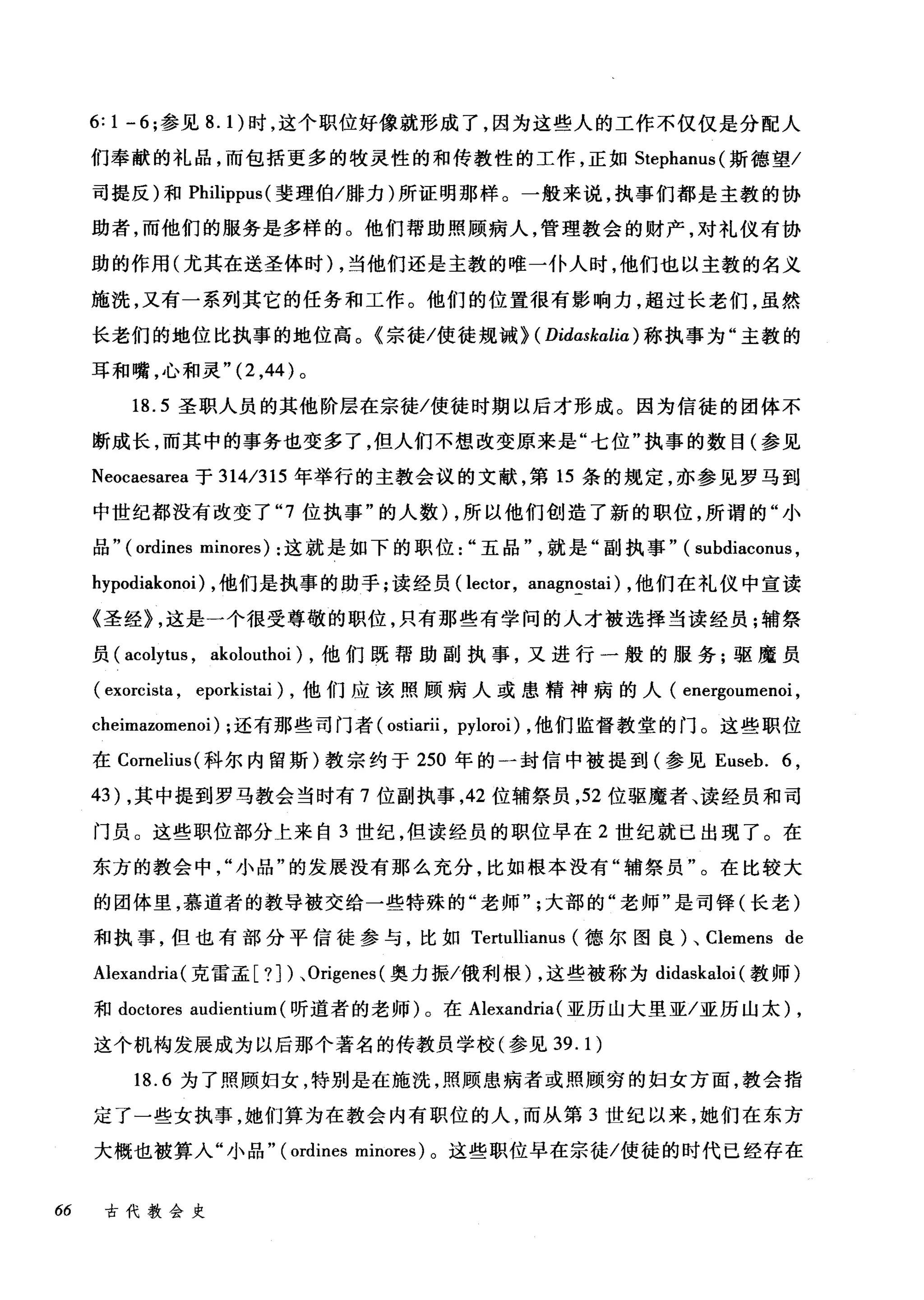 6: 1 -6; 参见 8. 1)时，这个职位好像就形成了，因为这些人的工作不仅仅是分配人
们奉献的礼品，而包括更多的牧灵性的和传教性的工作，正如 Stephanus( 斯德望/
司提反)和 Philippus( 斐理伯/牒力)所证明那样。一般来说，执事们都是主教的协
助者，而他们的服务是多样的。他们帮助照顾病人，管理教会的财产，对礼仪有协
助的作用(尤其在送圣体时) ，当他们还是主教的唯一仆人时，他们也以主教的名义
施洗，又有一系列其它的任务和工作。他们的位置很有影响力，超过长老们，虽然
长老们的地位比执事的地位高。《宗徒/使徒规诫> ( Didaskaliα) 称执事为"主教的
耳和嘴，心和灵 "(2 ，44 )。
18.5 圣职人员的其他阶层在宗徒/使徒时期以后才形成。因为信徒的团体不
断成长，而其中的事务也变多了，但人们不想改变原来是"七位"执事的数目(参见
Neocaesarea 于 314/315 年举行的主教会议的文献，第 15 条的规定，亦参见罗马到
中世纪都没有改变了 "7 位执事"的人数) ，所以他们创造了新的职位，所谓的"小
品" (ordines minores) :这就是如下的职位五品"飞，，就是"副执事" (su由1山bd出la配conu山1凶s
h峙1可yp阴od副la此kono创i)λ，他们是执事的助手;读经员( lector, anagnostai) ，他们在礼仪中宣读
《圣经> ，这是一个很受尊敬的职位，只有那些有学问的人才被选择当读经员;辅祭
员( acolytus , akolouthoi) ，他们既帮助副执事，又进行一般的服务;驱魔员
( exorcista , eporkistai) ，他们应该照顾病人或患精神病的人( energoumenoi ,
cheimazomenoi) ;还有那些司门者( ostiarii , pyloroi) ，他们监督教堂的门。这些职位
在 Cornelius( 科尔内留斯)教宗约于 250 年的一封信中被提到(参见 Euseb. 6 ,
43) ，其中提到罗马教会当时有 7 位副执事， 42 位辅祭员， 52 位驱魔者、读经员和司
门员。这些职位部分上来自 3 世纪，但读经员的职位早在 2 世纪就已出现了。在
东方的教会中小品"的发展没有那么充分，比如根本没有"辅祭员"。在比较大
的团体里，慕道者的教导被交给一些特殊的"老师大部的"老师"是司锋(长老)
和执事，但也有部分平信徒参与，比如 Tertullianus (德尔图良)、 Clemens de
Alexandria (克雷孟[ ?])、 Origenes( 奥力振/俄利根) ，这些被称为 didaskaloi (教师)
和 doctores audientium (昕道者的老师)。在 Alexandria (亚历山大里亚/亚历山太) ,
这个机构发展成为以后那个著名的传教员学校(参见 39.1)
18.6 为了照顾妇女，特别是在施洗，照顾患病者或照顾穷的妇女方面，教会指
定了一些女执事，她们算为在教会内有职位的人，而从第 3 世纪以来，她们在东方
大概也被算入"小品" (ordines minores) 。这些职位早在宗徒/使徒的时代已经存在
66 古代教会史
 