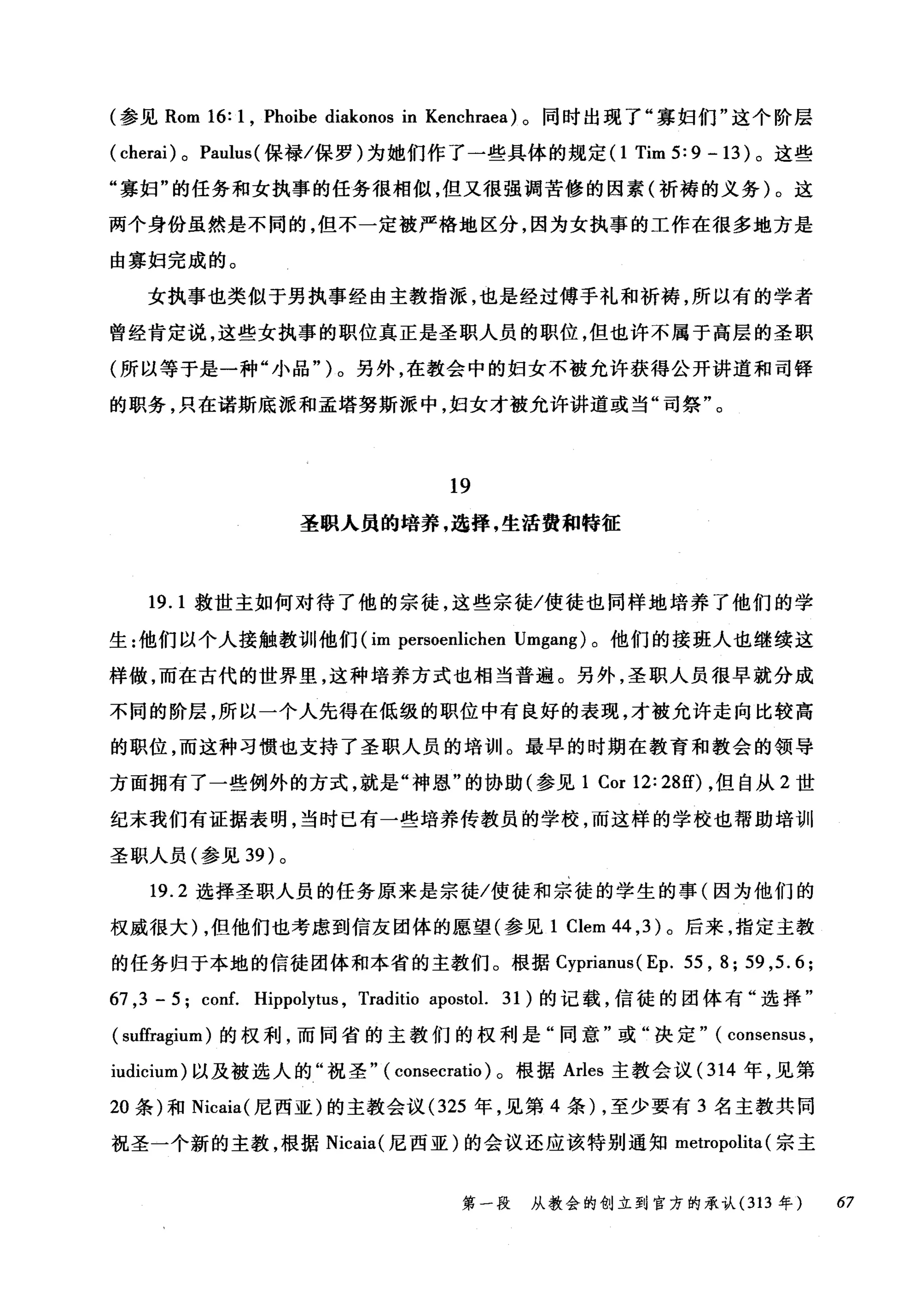 (参见 Rom 16: 1 , Phoibe diakonos in Kenchraea) 。同时出现了"寡妇们"这个阶层
( cherai) 0 Paulus (保禄/保罗)为她们作了一些具体的规定(1 Tim 5: 9 - 13 )。这些
"寡妇"的任务和女执事的任务很相似，但又很强调苦修的因素(祈祷的义务)。这
两个身份虽然是不同的，但不一定被严格地区分，因为女执事的工作在很多地方是
由寡妇完成的。
女执事也类似于男执事经由主教指派，也是经过傅于礼和祈祷，所以有的学者
曾经肯定说，这些女执事的职位真正是圣职人员的职位，但也许不属于高层的圣职
(所以等于是一种"小品" )。另外，在教会中的妇女不被允许获得公开讲道和司锋
的职务，只在诺斯底派和孟塔努斯派中，妇女才被允许讲道或当"司祭"。
19
圣职人员的培养，选择，生活费和特征
19. 1 救世主如何对待了他的宗徒，这些宗徒/使徒也同样地培养了他们的学
生:他们以个人接触教训他们 (im persoenlichen Umgang) 。他们的接班人也继续这
样做，而在古代的世界里，这种培养方式也相当普遍。另外，圣职人员很早就分成
不同的阶层，所以一个人先得在低级的职位中有良好的表现，才被允许走向比较高
的职位，而这种习惯也支持了圣职人员的培训11 。最早的时期在教育和教会的领导
方面拥有了一些例外的方式，就是"神恩"的协助(参见 1 Cor 12: 28的，但自从 2 世
纪末我们有证据表明，当时已有一些培养传教员的学校，而这样的学校也帮助培训
圣职人员(参见到)。
19.2 选择圣职人员的任务原来是宗徒/使徒和宗徒的学生的事(因为他们的
权威很大) ，但他们也考虑到信友团体的愿望(参见 1 Clem 44 ， 3) 。后来，指定主教
的任务归于本地的信徒团体和本省的主教们。根据 Cyprianus( Ep. 55 , 8; 59 ,5.6;
67 ,3 - 5; conf. Hippolytus , Traditio apostol. 31) 的记载，信徒的团体有"选择"
( suffragium) 的权利，而同省的主教们的权利是"同意"或"决定" ( consensus ,
iudicium) 以及被选人的"祝圣" ( consecratio )。根据 Arles 主教会议( 314 年，见第
20 条)和 Nicaia( 尼西亚)的主教会议 (325 年，见第 4 条)，至少要有 3 名主教共同
祝圣一个新的主教，根据 Nicaia( 尼西亚)的会议还应该特别通知 metropolita (宗主
第一段 从教会的创立到官方的承认 (313 年 67
 