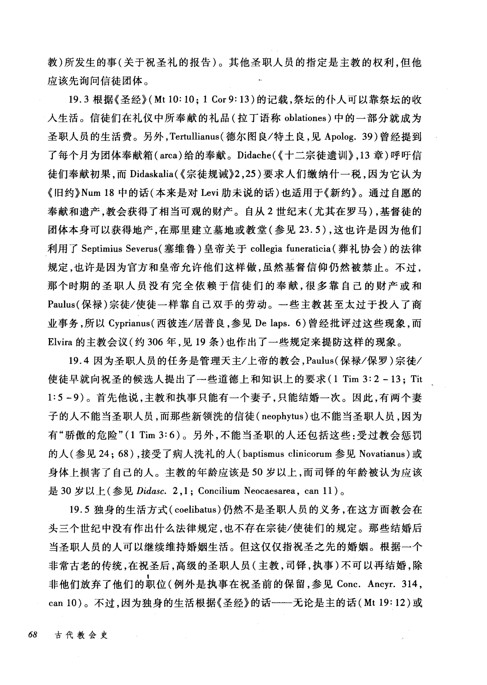教)所发生的事(关于祝圣礼的报告)。其他圣职人员的指定是主教的权利，但他
应该先询问信徒团体。
19.3 根据《圣经 H Mt 10: 10; 1 Cor 9: 13) 的记载，祭坛的仆人可以靠祭坛的收
入生活。信徒们在礼仪中所奉献的礼品(拉丁语称 oblationes) 中的一部分就成为
圣职人员的生活费。另外， Te血llianus (德尔图良/特土良，见 Apolog. 39) 曾经提到
了每个月为团体奉献箱( arca) 给的奉献。 Didache( <十二宗徒遗训} ， 13 章)呼吁信
徒们奉献初果，而 Didaskalia ( <宗徒规诫}2 ， 25) 要求人们缴纳什一税，因为它认为
<1日约 }Num 18 中的话(本来是对 Levi 肋未说的话)也适用于《新约》。通过自愿的
奉献和遗产，教会获得了相当可观的财产。自从 2 世纪末(尤其在罗马) ，基督徒的
团体本身可以获得地产，在那里建立墓地或教堂(参见 23.5) ，这也许是因为他们
利用了 Septimius Severus( 塞维鲁)皇帝关于 collegia funeraticia (葬礼协会)的法律
规定，也许是因为官方和皇帝允许他们这样做，虽然基督信仰仍然被禁止。不过，
那个时期的圣职人员没有完全依赖于信徒们的奉献，很多靠自己的财产或和
Paulus( 保禄)宗徒/使徒一样靠自己双手的劳动。一些主教甚至太过于投入了商
业事务，所以 Cyprianus( 西彼连/居普良，参见 De laps. 6) 曾经批评过这些现象，而
Elvira 的主教会议(约 306 年，见 19 条)也作出了一些规定来提防这样的现象。
19.4 因为圣职人员的任务是管理天主/上帝的教会， Paulus( 保禄/保罗)宗徒/
使徒早就向祝圣的候选人提出了一些道德上和知识上的要求 (1 Tim 3: 2 -曰 Tit
1:5 -9) 。首先他说，主教和执事只能有一个妻子，只能结婚一次。因此，有两个妻
子的人不能当圣职人员，而那些新领洗的信徒( neophytus )也不能当圣职人员，因为
有"骄傲的危险"(1 Tim 3: 6) 。另外，不能当圣职的人还包括这些:受过教会惩罚
的人(参见 24; 68) ，接受了病人洗礼的人 (baptismus clinicorum 参见 Novatianus) 或
身体上损害了自己的人。主教的年龄应该是 50 岁以上，而司锋的年龄被认为应该
是 30 岁以上(参见 Didasc. 2 ,1; Concilium Neocaesarea , can 11) 。
19.5 独身的生活方式( coelibatus )仍然不是圣职人员的义务，在这方面教会在
头三个世纪中没有作出什么法律规定，也不存在宗徒/使徒们的规定。那些结婚后
当圣职人员的人可以继续维持婚姻生活。但这仅仅指祝圣之先的婚姻。根据一个
非常古老的传统，在祝圣后，高级的圣职人员(主教，司锋，执事)不可以再结婚，除
非他们放弃了他们的职位(例外是执事在祝圣前的保留，参见 Conc. Ancyr. 314 ,
can 10) 。不过，因为独身的生活根据《圣经》的话一一元论是主的话 (MtI9:12) 或
68 古代教会史
 