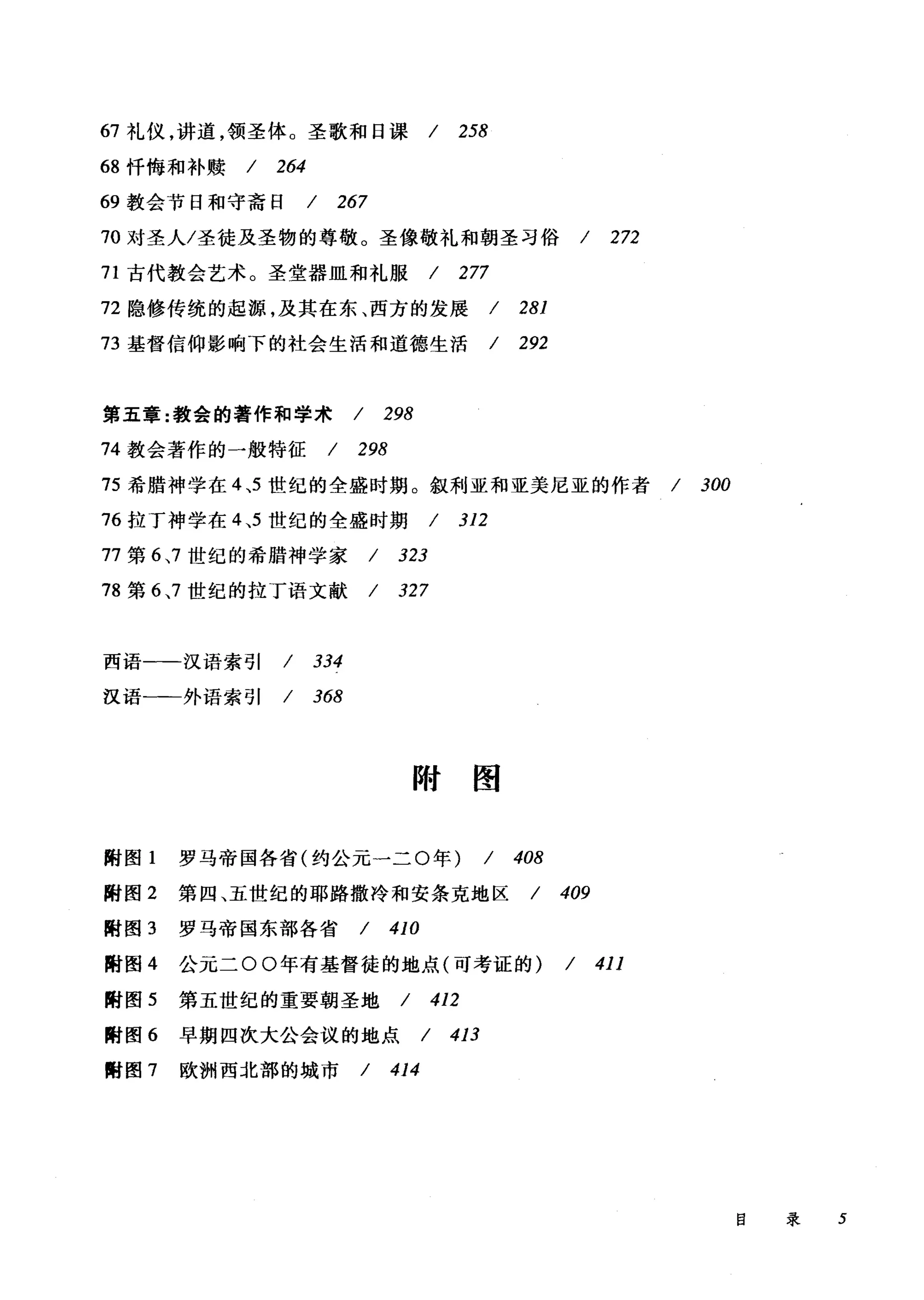 67 礼仪，讲道，领圣体。圣歌和日课/ 258
68 忏悔和补赎 / 264
69 教会节日和守斋日 / 267
70 对圣人/圣徒及圣物的尊敬。圣像敬礼和朝圣习俗 / 272
71 古代教会艺术。圣堂器皿和礼服 / 277
72 隐修传统的起源，及其在东、西方的发展 / 281
73 基督信仰影响下的社会生活和道德生活 / 292
第五章:教会的著作和学术 / 298
74 教会著作的一般特征 / 298
75 希腊神学在 4 ，5 世纪的全盛时期。叙利亚和亚美尼亚的作者 / 300
76 拉丁神学在 4 ，5 世纪的全盛时期 / 312
77 第 6 ，7 世纪的希腊神学家 / 323
78 第 6 ，7 世纪的拉丁语文献 / 327
西语一-汉语索引 / 334
汉语一-外语索引 / 368
附囹
附图 1 罗马帝国各省(约公元一二 0 年) / 408
附图 2 第四、五世纪的耶路撒冷和安条克地区 / 409
附图 3 罗马帝国东部各省 / 410
附图 4 公元二 00 年有基督徒的地点(可考证的) / 411
酣图 5 第五世纪的重要朝圣地 / 412
酣图 6 早期四次大公会议的地点 / 413
酣图 7 欧洲西北部的城市 / 414
目录 5
 