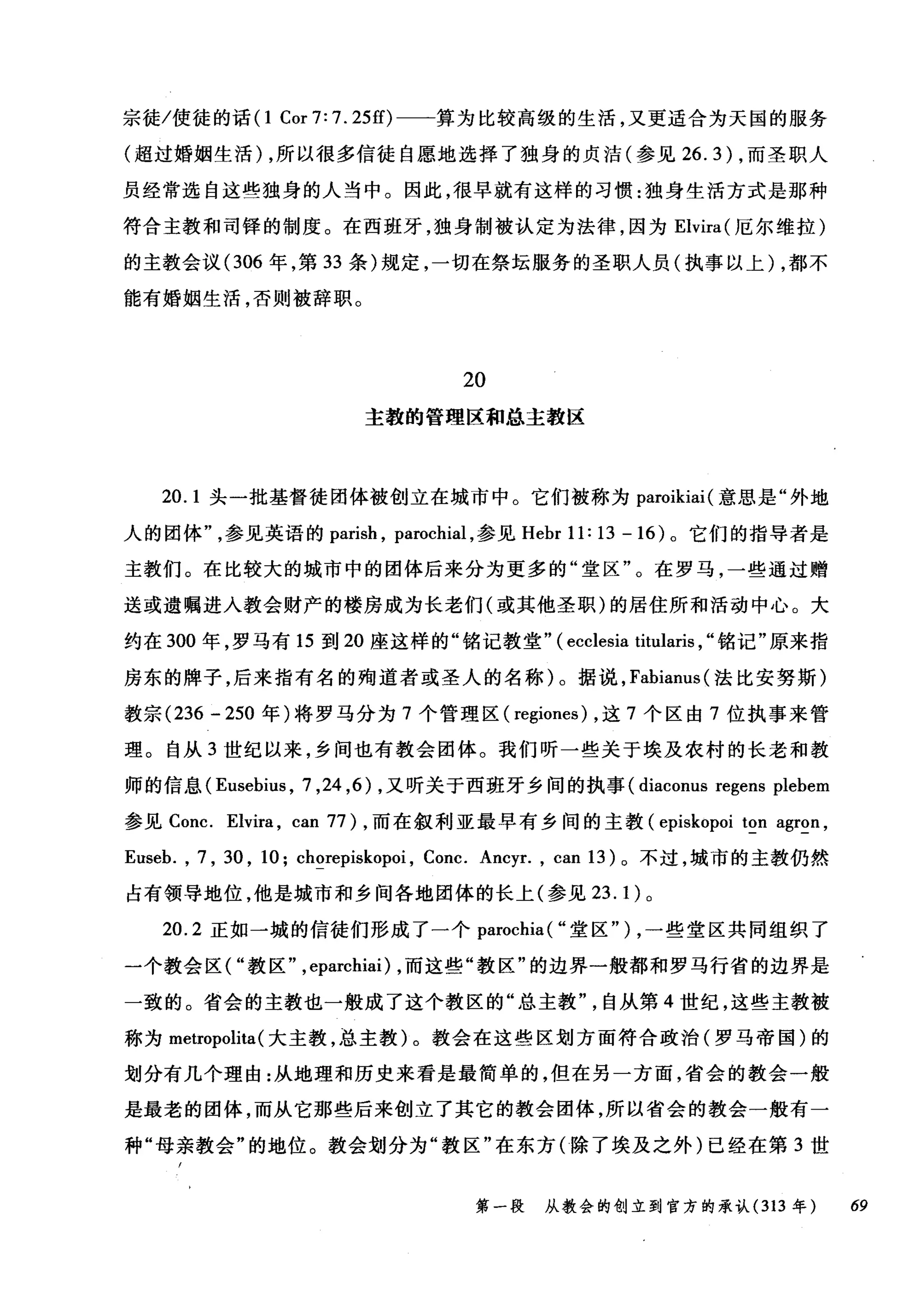 宗徒/使徒的话(1 Cor 7: 7. 25的一一算为比较高级的生活，又更适合为天国的服务
(超过婚姻生活) ，所以很多信徒自愿地选择了独身的贞洁(参见 26.3) ，而圣职人
员经常选自这些独身的人当中。因此，很早就有这样的习惯:独身生活方式是那种
符合主教和司锋的制度。在西班牙，独身制被认定为法律，因为 Elvira( 厄尔维拉)
的主教会议(306 年，第 33 条)规定，一切在祭坛服务的圣职人员(执事以上) ，都不
能有婚姻生活，否则被辞职。
20
主教的管理区和总主教区
20.1 头一批基督徒团体被创立在城市中。它们被称为 paroikiai( 意思是"外地
人的团体参见英语的 parish ， parochial ，参见 Hebr 11: 13 - 16 )。它们的指导者是
主教们。在比较大的城市中的团体后来分为更多的"堂区"。在罗马，一些通过赠
送或遗嘱进入教会财产的楼房成为长老们(或其他圣职)的居住所和活动中心。大
约在 300 年，罗马有 15 到 20 座这样的"铭记教堂.. ( ecclesia titularis , "铭记"原来指
房东的牌子，后来指有名的殉道者或圣人的名称)。据说， Fabianus( 法比安努斯)
教宗 (236 - 250 年)将罗马分为 7 个管理区( regiones) ，这 7 个区由 7 位执事来管
理。自从 3 世纪以来，乡间也有教会团体。我们昕一些关于埃及农村的长老和教
师的信息 (Eusebius ， 7 ， 24 ，的，又听关于西班牙乡间的执事 (diaconus regens plebem
参见 Conc. Elvira , can 77) ，而在叙利亚最早有乡间的主教 (episkopoi ton agron ,
Euseb. , 7 , 30 , 10; chorepiskopoi , Conc. Ancyr. , can 13) 。不过，城市的主教仍然
占有领导地位，他是城市和乡间各地团体的长上(参见 23. 1) 0
20.2 正如一城的信徒们形成了一个 parochia( "堂区") ，一些堂区共同组织了
一个教会区( "教区.. ,eparchiai) ，而这些"教区"的边界一般都和罗马行省的边界是
一致的。省会的主教也一般成了这个教区的"总主教..自从第 4 世纪，这些主教被
称为 metropolita( 大主教，总主教)。教会在这些区划方面符合政治(罗马帝国)的
划分有几个理由:从地理和历史来看是最简单的，但在另一方面，省会的教会一般
是最老的团体，而从它那些后来创立了其它的教会团体，所以省会的教会一般有一
种"母亲教会"的地位。教会划分为"教区"在东方(除了埃及之外)已经在第 3 世
第一段 从教会的创立到官方的承认 (313 年 69
 
