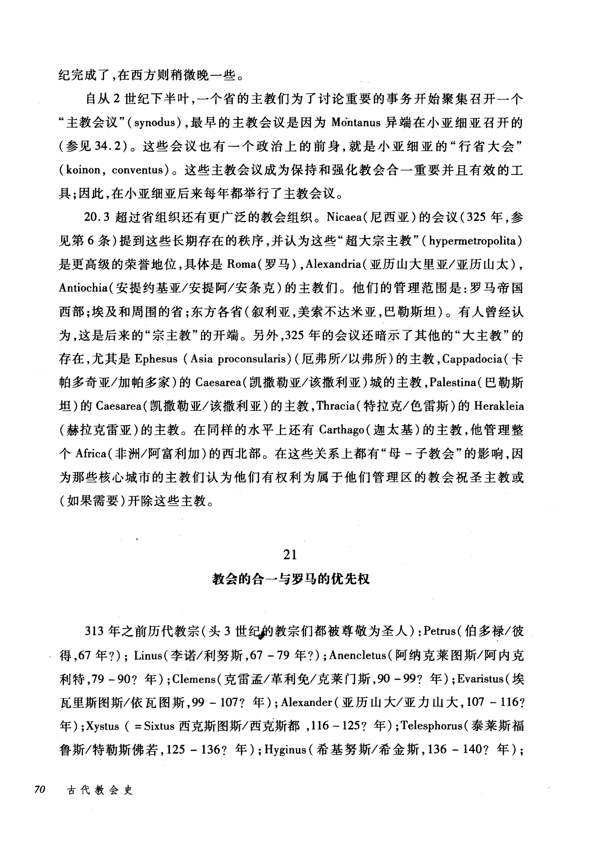 纪完成了，在西方则稍微晚一些。
自从 2 世纪下半叶，一个省的主教们为了讨论重要的事务开始聚集召开一个
"主教会议"( synodu吟，最早的主教会议是因为 Mòi归nus 异端在小亚细亚召开的
(参见 34.2) 。这些会议也有一个政治上的前身，就是小亚细亚的"行省大会"
( koinon , conventus) 。这些主教会议成为保持和强化教会合一重要并且有效的工
具;因此，在小亚细亚后来每年都举行了主教会议。
20.3 超过省组织还有更广泛的教会组织。 Nicaea( 尼西亚)的会议 (325 年，参
见第 6 条)提到这些长期存在的秩序，并认为这些"超大宗主教" ( hypermetropolita)
是更高级的荣誉地位，具体是 Roma( 罗马) ,Alexandria(亚历山大里亚/亚历山太) ,
Antiochia( 安提约基亚/安提阿/安条克)的主教们。他们的管理范围是:罗马帝国
西部;埃及和周围的省;东方各省(叙利亚，美索不达米亚，巴勒斯坦)。有人曾经认
为，这是后来的"宗主教"的开端。另外， 325 年的会议还暗示了其他的"大主教"的
存在，尤其是 Ephesus (Asia proconsularis) (厄弗所/以弗所)的主教， Cappadocia( 卡
帕多奇亚/加帕多家)的 Caesarea( 凯撒勒亚/该撒利亚)城的主教， Palestina (巴勒斯
坦)的 Caesarea( 凯撒勒亚/该撒利亚)的主教， Thracia( 特拉克/色雷斯)的 Herakleia
(赫拉克雷亚)的主教。在同样的水平上还有 Carthago( 迦太基)的主教，他管理整
个Africa( 非洲/阿富利加)的西北部。在这些关系上都有"母-子教会"的影响，因
为那些核心城市的主教们认为他们有权利为属于他们管理区的教会祝圣主教或
(如果需要)开除这些主教。
21
教会的合一与罗马的优先权
313 年之前历代教宗(头 3 世在城9 教宗们都被尊敬为圣人) :Petrus( 伯多禄/彼
得， 67 年?) ; Linus( 李诺/利努斯， 67 -79 年?) ; Anencletus (阿纳克莱图斯/阿内克
利特， 79 -90? 年) ; Clemens( 克雷孟/革利免/克莱门斯， 90-99? 年) ; Evaristus (埃
瓦里斯图斯/依瓦图斯， 99 - 107? 年) ; Alexander (亚历山大/亚力山大， 107 - 116?
年) ;Xystus ( = Sixtus 西克斯图斯/西克斯都， 116 -125? 年) ;Telesphon时泰莱斯福
鲁斯/特勒斯佛若， 125 - 136? 年) ; Hyginus( 希基努斯/希金斯， 136 - 140? 年) ;
70 古代教会史
 