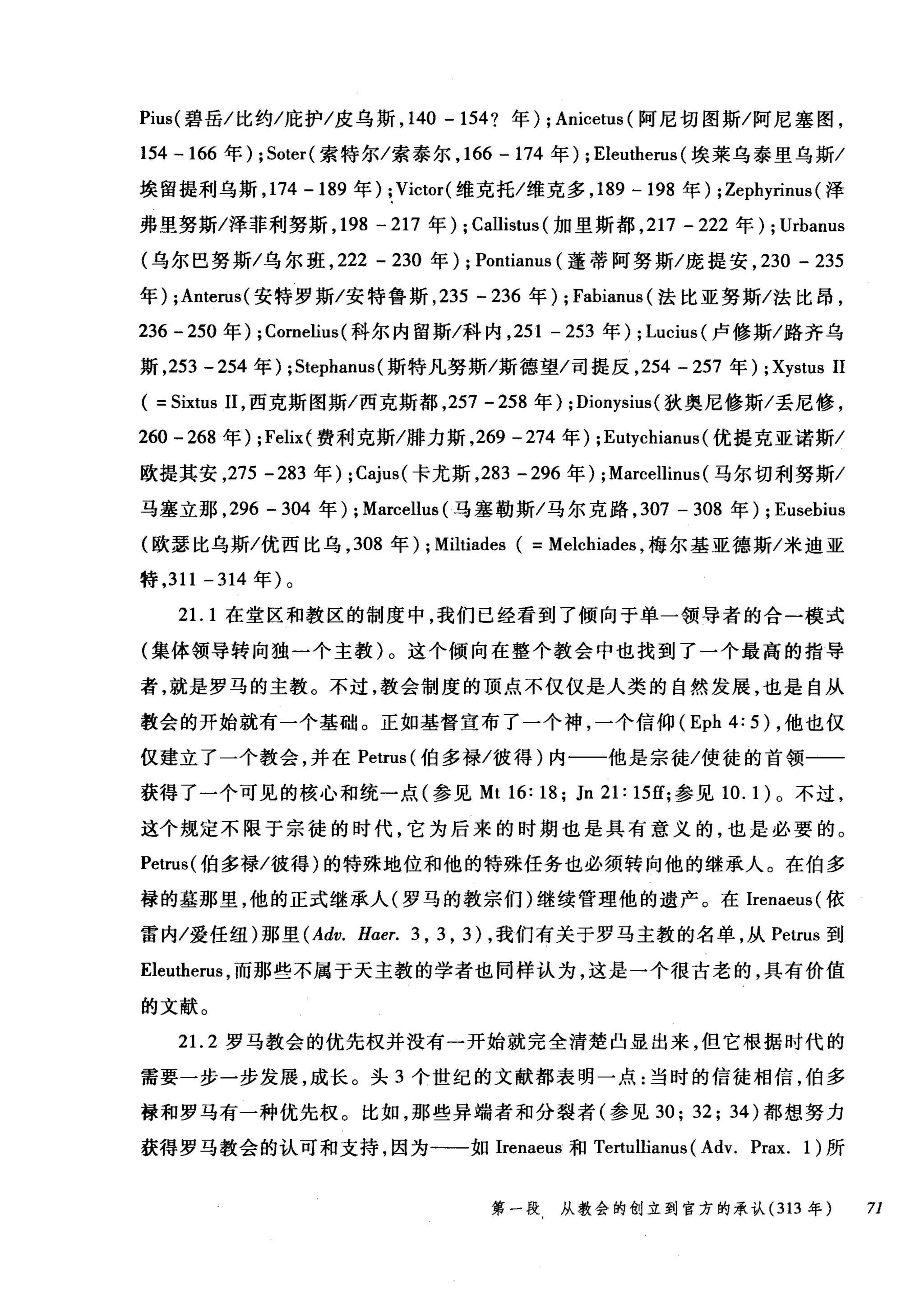 Pius( 碧岳/比约/庇护/皮乌斯， 140 - 154? 年) ; Anicetus (阿尼切图斯/阿尼塞图，
154 -166 年) ; Soter( 索特尔/索泰尔， 166 -174 年) ; Eleutherus (埃莱乌泰里乌斯/
埃留提利乌斯， 174-189 年) ;Victor( 维克托/维克多， 189 - 198 年) ;Zephyrinus (泽
弗里努斯/泽菲利努斯， 198 -217 年) ; Callistus (加里斯都， 217 - 222 年) ; Urbanus
(乌尔巴努斯/乌尔班， 222 - 230 年) ; Pontianus (蓬蒂阿努斯/庞提安， 230 - 235
年) ;Anterus( 安特罗斯/安特鲁斯， 235 - 236 年) ; Fabianus (法比亚努斯/法比昂，
236 -250 年) ; Cornelius (科尔内留斯/科内， 251 - 253 年) ; Lucius( 卢修斯/路齐乌
斯， 253 - 254 年) ;Stephanus (斯特凡努斯/斯德望/司提反， 254 - 257 年) ; Xystus 11
( = Sixtus 11 ，西克斯图斯/西克斯都， 257 - 258 年) ;Dionysius (狄奥尼修斯/丢尼修，
260 -268 年) ;Felixé 费利克斯/排力斯， 269 -274 年) ;Eutychiam时优提克亚诺斯/
欧提其安，275 -283 年) ; Cajus( 卡尤斯， 283 - 296 年) ;Marcellinus (马尔切利努斯/
马塞立那， 296 - 304 年) ; Marcellus (马塞勒斯/马尔克路， 307 - 308 年) ; Eusebius
(欧瑟比乌斯/优西比乌， 308 年) ; Miltiades ( = Melchiades ，梅尔基亚德斯/米迪亚
特， 311 -314 年)。
21. 1 在堂区和教区的制度中，我们已经看到了倾向于单一领导者的合一模式
(集体领导转向独一个主教)。这个倾向在整个教会中也找到了一个最高的指导
者，就是罗马的主教。不过，教会制度的顶点不仅仅是人类的自然发展，也是自从
教会的开始就有一个基础。正如基督宣布了一个神，一个信仰 (Eph 4: 5) ，他也仅
仅建立了一个教会，并在 Petrus (伯多禄/彼得)内一一他是宗徒/使徒的首领一一
获得了一个可见的核心和统一点(参见 Mt 16: 18; Jn 21: 15矶参见 10. 1 )。不过，
这个规定不限于宗徒的时代，它为后来的时期也是具有意义的，也是必要的。
Petrus( 伯多禄/彼得)的特殊地位和他的特殊任务也必须转向他的继承人。在伯多
禄的墓那里，他的正式继承人(罗马的教宗们)继续管理他的遗产。在Irenaeus( 依
雷内/爱任纽)那里 (Adv. Haer. 3 , 3 , 3) ，我们有关于罗马主教的名单，从 Petrus 到
Eleutherus ，而那些不属于天主教的学者也同样认为，这是一个很古老的，具有价值
的文献。
21. 2 罗马教会的优先权并没有一开始就完全清楚凸显出来，但它根据时代的
需要一步一步发展，成长。头 3 个世纪的文献都表明一点:当时的信徒相信，伯多
禄和罗马有一种优先权。比如，那些异端者和分裂者(参见 30; 32; 34) 都想努力
获得罗马教会的认可和支持，因为一一如 Irenaeus 和 Tertullianus ( Adv. Prax. 1) 所
第一段 从教会的创立到官方的承认 (313 年 71
 