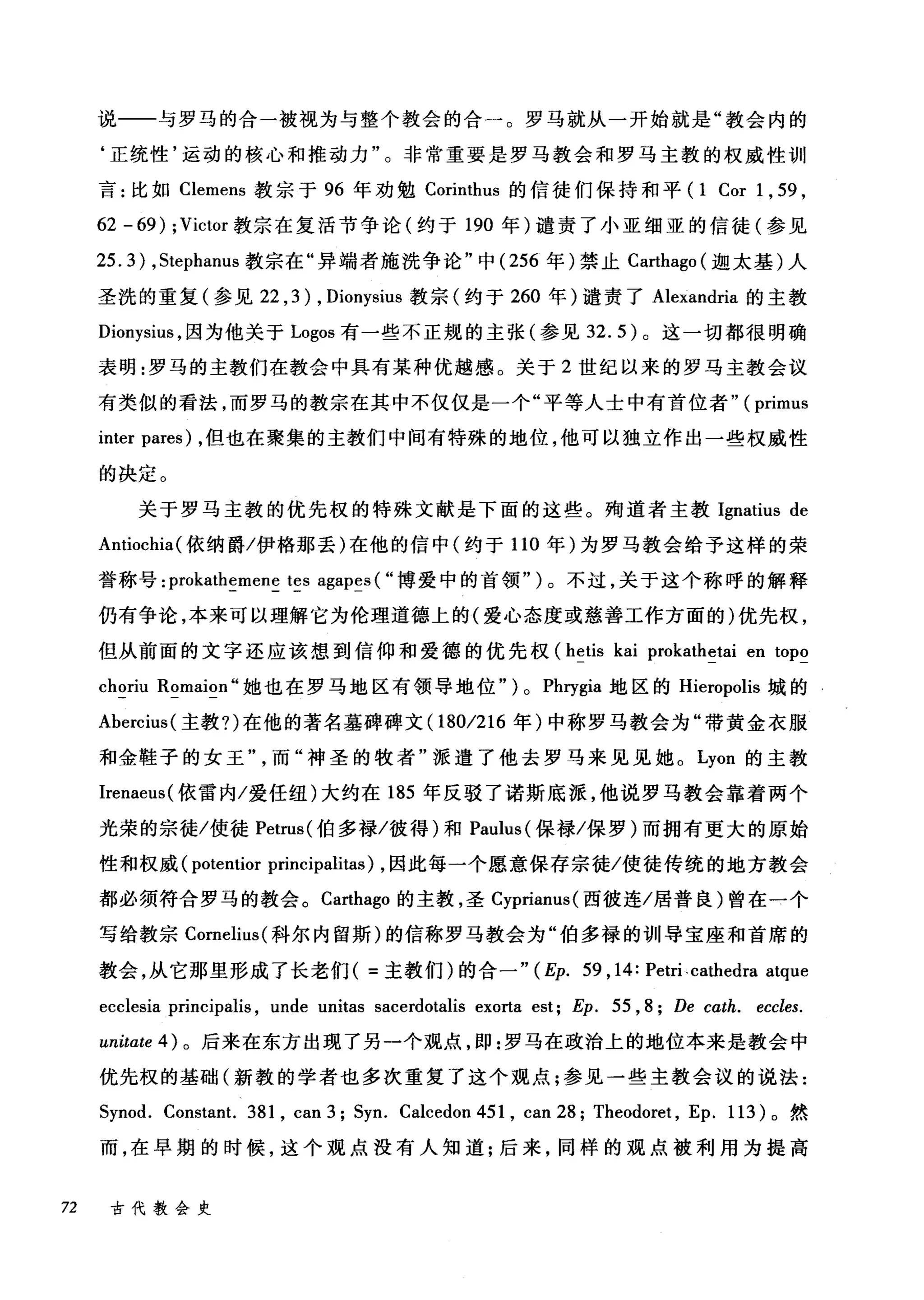 说一一与罗马的合一被视为与整个教会的合一。罗马就从一开始就是"教会内的
‘正统性'运动的核心和推动力"。非常重要是罗马教会和罗马主教的权威性训
言:比如 Clemens 教宗于 96 年劝勉 Corinthus 的信徒们保持和平 (1 Cor 1 , 59 ,
62 - 69) ; Victor 教宗在复活节争论(约于 19佣0 年)谴责了小亚细亚的信徒(参见
2匀5.3盯) ， St怆ep卢h阳anu
圣洗的重复(参见 22 ， 3幻) , Dionysius 教宗(约于 260 年)谴责了 Alexandria 的主教
Dionysius ，因为他关于 Logos 有一些不正规的主张(参见 32.5) 。这一切都很明确
表明:罗马的主教们在教会中具有某种优越感。关于 2 世纪以来的罗马主教会议
有类似的看法，而罗马的教宗在其中不仅仅是一个"平等人士中有首位者" (primus
inter pares) ，但也在聚集的主教们中间有特殊的地位，他可以独立作出一些权威性
的决定。
关于罗马主教的优先权的特殊文献是下面的这些。殉道者主教 Ignatius de
Antiochia( 依纳爵/伊格那丢)在他的信中(约于 110 年)为罗马教会给予这样的荣
誉称号: prokathemene tes agapes ( "博爱中的首领" )。不过，关于这个称呼的解释
仍有争论，本来可以理解它为伦理道德上的(爱心态度或慈善工作方面的)优先权，
但从前面的文字还应该想到信仰和爱德的优先权 (hetis kai prokathetai en topo
choriu Romaion" 她也在罗马地区有领导地位") 0 Phrygia 地区的 Hieropolis 城的
Abercius( 主教?)在他的著名墓碑碑文 (1801216 年)中称罗马教会为"带黄金衣服
和金鞋子的女王而"神圣的牧者"派遣了他去罗马来见见她。 Lyon 的主教
Irenaeus( 依雷内/爱任纽)大约在 185 年反驳了诺斯底派，他说罗马教会靠着两个
光荣的宗徒/使徒 Petrus( 伯多禄/彼得)和 Paulus( 保禄/保罗)而拥有更大的原始
性和权威 (potentior principalitas) ，因此每一个愿意保存宗徒/使徒传统的地方教会
都必须符合罗马的教会。 Carthago 的主教，圣 Cyprianus( 西彼连/居普良)曾在一个
写给教宗 Comelius( 科尔内留斯)的信称罗马教会为"伯多禄的训导宝座和首席的
教会，从它那里形成了长老们( =主教们)的合一" (Ep. 59 , 14: Petri. cathedra atque
ecclesia principalis , unde unitas sacerdotalis exorta est; Ep. 55 , 8; De cαth. eccles.
unitate 4) 。后来在东方出现了另一个观点， I!P :罗马在政治上的地位本来是教会中
优先权的基础(新教的学者也多次重复了这个观点;参见一些主教会议的说法:
Synod. Constant. 381 , can3; Syn. Calcedon451 , can28; Theodoret , Ep. 113) 。然
而，在早期的时候，这个观点没有人知道:后来，同样的观点被利用为提高
72 古代教会史
 