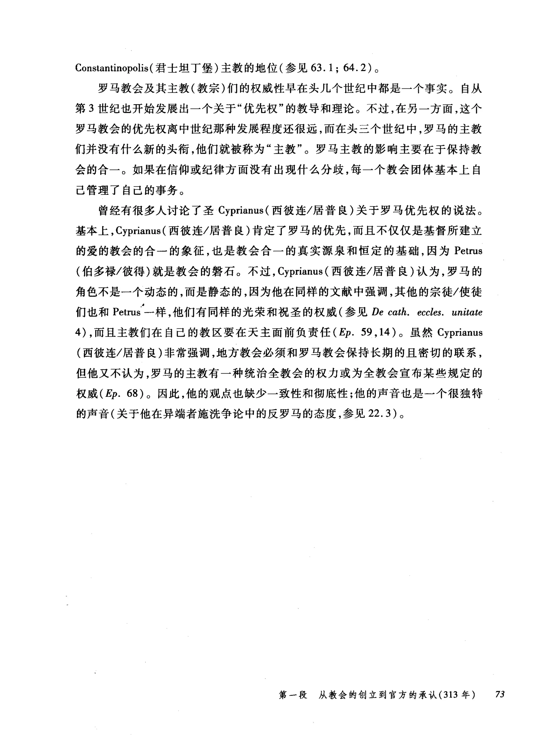 Constantinopolis (君士坦丁堡)主教的地位(参见 63. 1; 64.2) 。
罗马教会及其主教(教宗)们的权威性早在头几个世纪中都是一个事实。自从
第 3 世纪也开始发展出一个关于"优先权"的教导和理论。不过，在另一方面，这个
罗马教会的优先权离中世纪那种发展程度还很远，而在头三个世纪中，罗马的主教
们并没有什么新的头衔，他们就被称为"主教"。罗马主教的影响主要在于保持教
会的合一。如果在信仰或纪律方面没有出现什么分歧，每一个教会团体基本上自
己管理了自己的事务。
曾经有很多人讨论了圣 Cyprianus( 西彼连/居普良)关于罗马优先权的说法。
基本上， Cyprianus (西彼连/居普良)肯定了罗马的优先，而且不仅仅是基督所建立
的爱的教会的合一的象征，也是教会合一的真实源泉和恒定的基础，因为 Petrus
(伯多禄/彼得)就是教会的磐石。不过， Cyprianus (西彼连/居普良)认为，罗马的
角色不是一个动态的，而是静态的，因为他在同样的文献中强调，其他的宗徒/使徒
们也和 Petrus 一样，他们有同样的光荣和祝圣的权威(参见 De cαth. eccles. unitα化
的，而且主教们在自己的教区要在天主面前负责任 (Ep. 59 ， 14) 。虽然 Cyprianus
(西彼连/居普良)非常强调，地方教会必须和罗马教会保持长期的且密切的联系，
但他又不认为，罗马的主教有一种统治全教会的权力或为全教会宣布某些规定的
权威 (Ep. 68) 。因此，他的观点也缺少一致性和彻底性;他的声音也是一个很独特
的声音(关于他在异端者施洗争论中的反罗马的态度，参见 22.3) 。
第一段 从教会的创立到官方的承认 (313 年 73
 