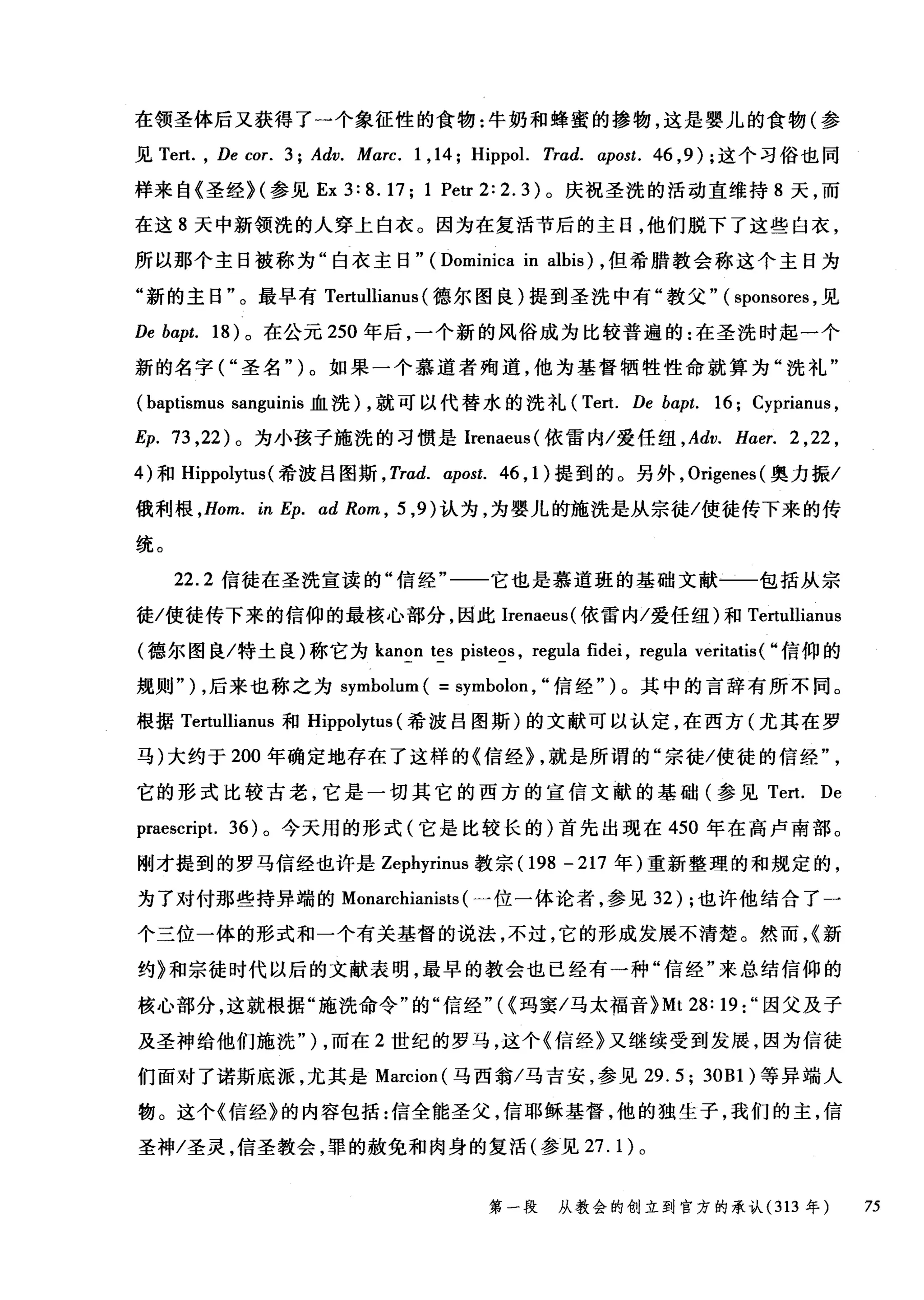 在领圣体后又获得了一个象征性的食物:牛奶和蜂蜜的掺物，这是婴儿的食物(参
见 Te且 ， De cor. 3; Adv. Marc. 1 ,14; Hippol. Trad. α:post. 46 ， 9); 这个习俗也同
样来自《圣经 H 参见 Ex3:8.17; 1 Petr2:2.3) 。庆祝圣洗的活动直维持 8 天，而
在这 8 天中新领洗的人穿上白衣。因为在复活节后的主日，他们脱下了这些白衣，
所以那个主日被称为"白衣主日" (Dominica in albis) ，但希腊教会称这个主目为
"新的主日"。最早有 Tertullianus (德尔图良)提到圣洗中有"教父" ( sponsores ，见
De bapt. 18) 。在公元 250 年后，一个新的风俗成为比较普遍的:在圣洗时起一个
新的名字("圣名" )。如果一个慕道者殉道，他为基督牺牲性命就算为"洗礼"
(baptismus sanguinis 血洗) ，就可以代替水的洗礼 (Tert. De bα:pt. 16; Cyprianus ,
Ep. 73 ， 22) 。为小孩子施洗的习惯是Irenaeus( 依雷内/爱任纽 ， Adv. H，αer. 2 ,22 ,
4) 和 Hippolytus (希波吕图斯 ， Trad. α:post. 46 , 1 )提到的。另外， Origenes( 奥力振/
俄利根 ， Hom. in Ep. ad Rom , 5 ， 9) 认为，为婴儿的施洗是从宗徒/使徒传下来的传
统。
22.2 信徒在圣洗宣读的"信经"一一它也是慕道班的基础文献一一包括从宗
徒/使徒传下来的信仰的最核心部分，因此Irenaeus( 依雷内/爱任纽)和 Tertullianus
(德尔图良/特土良)称它为 kanon tes pisteos , regl由 fidei ， regula veritatis ( "信仰的
规则" ) ，后来也称之为 symbolum ( = symbolon , "信经" )。其中的言辞有所不同。
根据 Tertullianus 和 Hippolytus (希波吕图斯)的文献可以认定，在西方(尤其在罗
马)大约于 200 年确定地存在了这样的《信经} ，就是所谓的"宗徒/使徒的信经
它的形式比较古老，它是一切其它的西方的宣信文献的基础(参见 Tert. De
praescript. 36) 。今天用的形式(它是比较长的)首先出现在 450 年在高卢南部。
刚才提到的罗马信经也许是 Zephyrinus 教宗(1 98-217 年)重新整理的和规定的，
为了对付那些持异端的 Monarchianists (一位一体论者，参见 32) ;也许他结合了一
个三位一体的形式和一个有关基督的说法，不过，它的形成发展不清楚。然而，{新
约》和宗徒时代以后的文献表明，最早的教会也已经有一种"信经"来总结信仰的
核心部分，这就根据"施洗命令"的"信经"({玛窦/马太福音 }Mt 28: 19:" 因父及子
及圣神给他们施洗" ) ，而在 2 世纪的罗马，这个《信经》又继续受到发展，因为信徒
们面对了诺斯底派，尤其是 Marcion (马西翁/马吉安，参见 29.5; 30Bl) 等异端人
物。这个《信经》的内容包括:信全能圣父，信耶稣基督，他的独生子，我们的主，信
圣神/圣灵，信圣教会，罪的赦免和肉身的复活(参见 27.1) 。
第一段 从教会的创立到官方的承认 (313 年 75
 