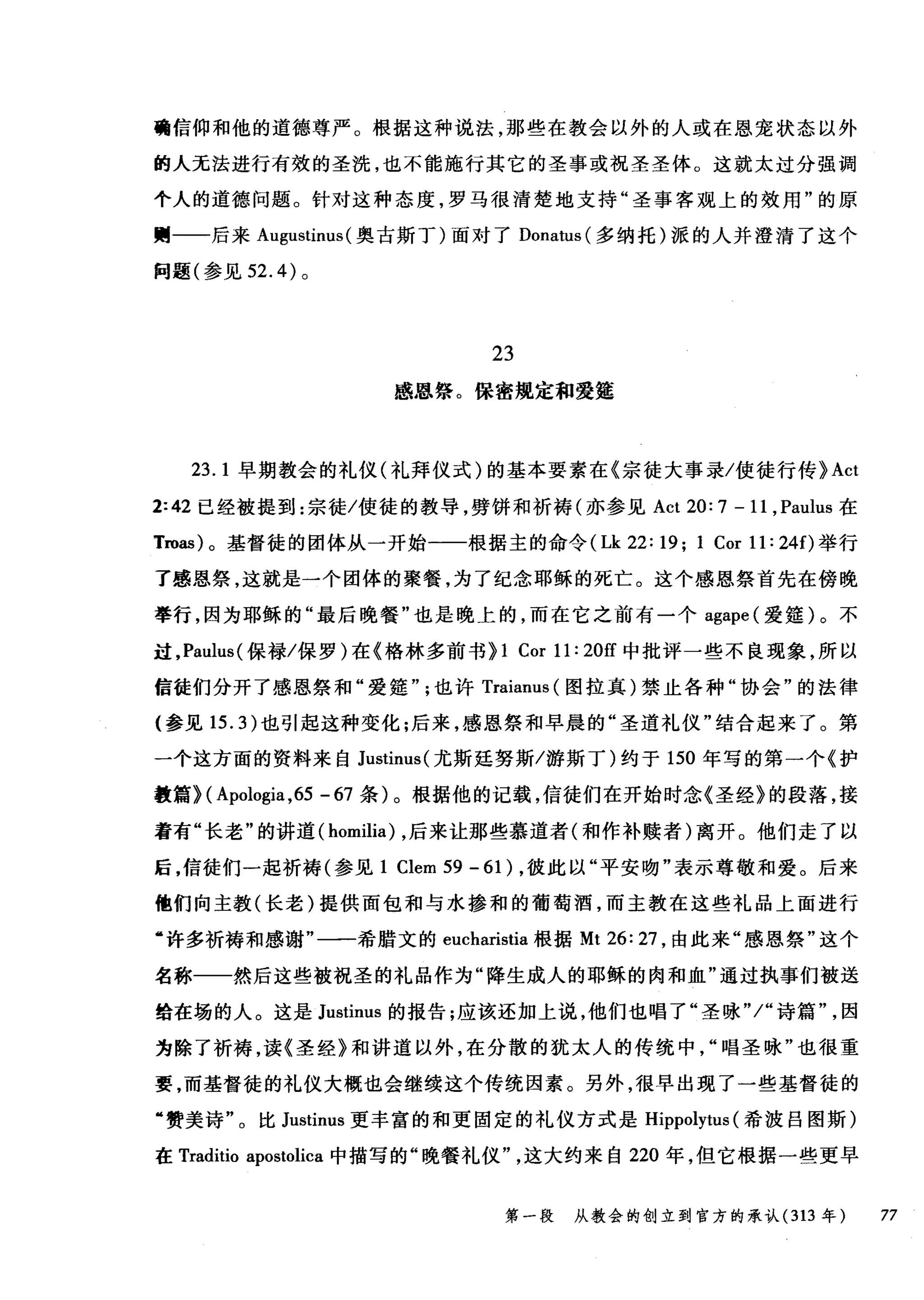 确信仰和他的道德尊严。根据这种说法，那些在教会以外的人或在恩宠状态以外
的人无法进行有效的圣洗，也不能施行其它的圣事或祝圣圣体。这就太过分强调
个人的道德问题。针对这种态度，罗马很清楚地支持"圣事客观上的效用"的原
则一一后来 A吨ustinus( 奥古斯丁)面对了 Donatus (多纳托)派的人并澄清了这个
问题(参见 52. 的。
23
感恩蜡。保密规定和爱露
23.1 早期教会的礼仪(礼拜仪式)的基本要素在《宗徒大事录/使徒行传 }Act
2:42 已经被提到:宗徒/使徒的教导，劈饼和祈祷(亦参见 Act 20: 7 - 11 , Paulus 在
Troas) 0 基督徒的团体从一开始一一根据主的命令 (Lk 22: 19; 1 Cor 11: 24f)举行
了感恩祭，这就是一个团体的聚餐，为了纪念耶稣的死亡。这个感恩祭首先在傍晚
举行，因为耶稣的"最后晚餐"也是晚上的，而在它之前有一个 agape (爱锺)。不
过， Paulus( 保禄/保罗)在《格林多前书} 1 Cor 11: 20ff 中批评一些不良现象，所以
信徒们分开了感恩祭和"爱娃也许 Traianus (图拉真)禁止各种"协会"的法律
(参见 15.3) 也引起这种变化;后来，感恩祭和早晨的"圣道礼仪"结合起来了。第
一个这方面的资料来自 Justinus( 尤斯延努斯/游斯丁)约于 150 年写的第一个《护
教篇H Apologia ,65 - 67 条)。根据他的记载，信徒们在开始时念《圣经》的段落，接
着有"长老"的讲道 (homilia) ，后来让那些慕道者(和作补赎者)离开。他们走了以
后，信徒们一起祈祷(参见 1 Clem 59 - 61 ) ，彼此以"平安吻"表示尊敬和爱。后来
他们向主教(长老)提供面包和与水掺和的葡萄酒，而主教在这些礼品上面进行
‘许多祈祷和感谢"一一希腊文的 eucharistia 根据 Mt26:27 ，由此来"感恩祭"这个
名称一一然后这些被祝圣的礼品作为"降生成人的耶稣的肉和血"通过执事们被送
给在场的人。这是 Justinus 的报告;应该还加上说，他们也唱了"圣咏"/"诗篇因
为除了祈祷，读《圣经》和讲道以外，在分散的犹太人的传统中唱圣咏"也很重
要，而基督徒的礼仪大概也会继续这个传统因素。另外，很早出现了一些基督徒的
"赞美诗"。比 Justinus 更丰富的和更固定的礼仪方式是 Hippolytus (希波吕图斯)
在 Traditio apostolica 中描写的"晚餐礼仪这大约来自 220 年，但它根据一些更早
第一段 从教会的创立到官方的承认 (313 年 77
 