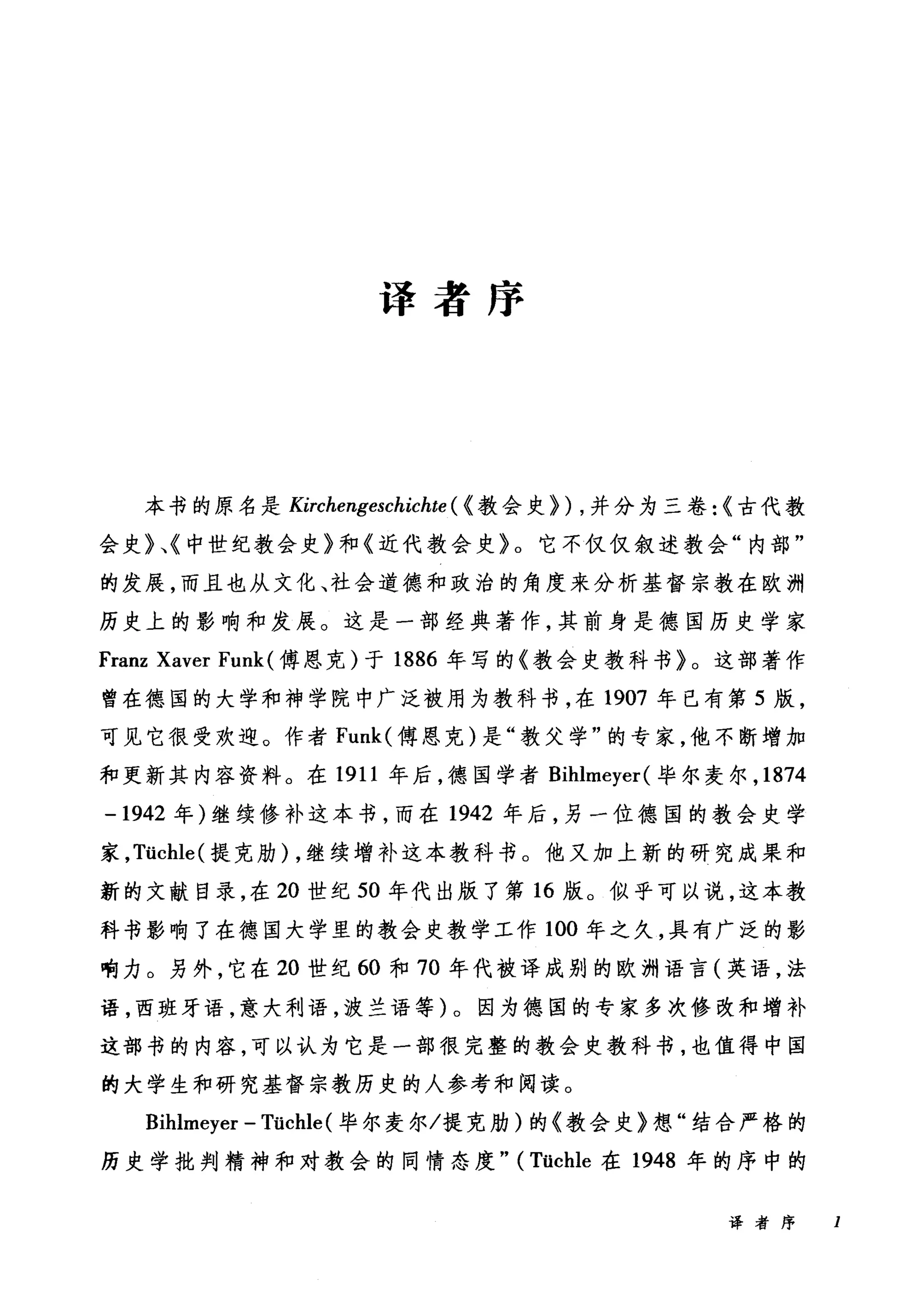 译者序
本书的原名是 Kirchengeschichte ( <教会史)) ，并分为三卷: <古代教
会史》、《中世纪教会史》和《近代教会史》。它不仅仅叙述教会"内部"
的发展，而且也从文化、社会道德和政治的角度来分析基督宗教在欧洲
历史上的影响和发展。这是一部经典著作，其前身是德国历史学家
Franz Xaver Funk (傅恩克)于 1886 年写的《教会史教科书》。这部著作
曾在德国的大学和神学院中广泛被用为教科书，在 1907 年已有第 5 版，
可见它很受欢迎。作者 Funk( 傅恩克)是"教父学"的专家，他不断增加
和更新其内容资料。在 1911 年后，德国学者 Bihlmeyer( 毕尔麦尔， 1874
-1942 年)继续修补这本书，而在 1942 年后，另一位德国的教会史学
家， Tüchle( 提克肋) ，继续增补这本教科书。他又加上新的研究成果和
新的文献目录，在 20 世纪 50 年代出版了第 16 版。似乎可以说，这本教
科书影响了在德国大学里的教会史教学工作 100 年之久，具有广泛的影
响力。另外，它在 20 世纪 60 和 70 年代被译成别的欧洲语言(英语，法
语，西班牙语，意大利语，波兰语等)。因为德国的专家多次修改和增补
这部书的内容，可以认为它是一部很完整的教会史教科书，也值得中国
的大学生和研究基督宗教历史的人参考和阅读。
Bihlmeyer - Tüchle (毕尔麦尔/提克肋)的《教会史》想"结合严格的
历史学批判精神和对教会的同情态度" (Tüchle 在 1948 年的序中的
译者序 I
 