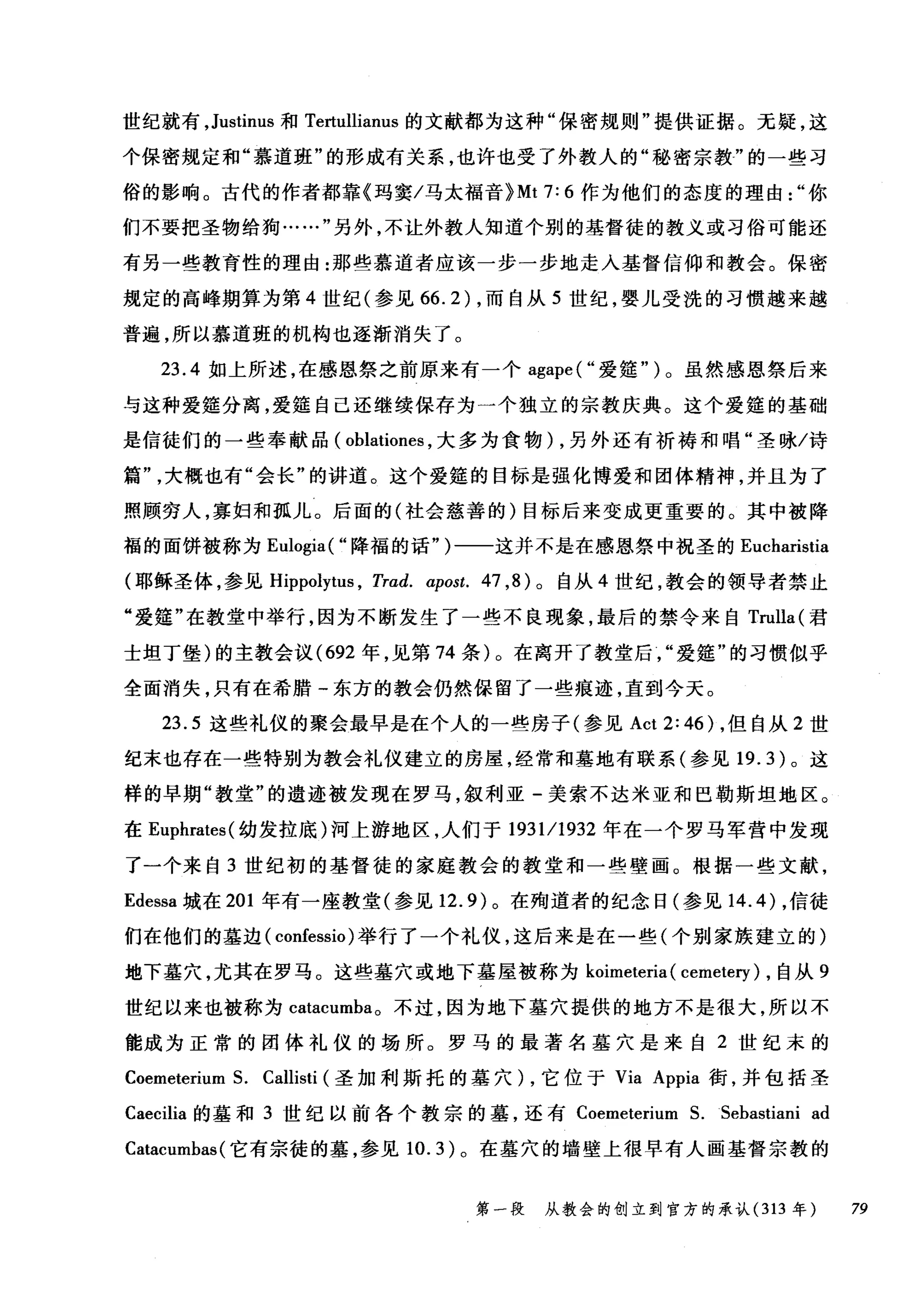 世纪就有， Justinus 和 Tertullianus 的文献都为这种"保密规则"提供证据。无疑，这
个保密规定和"慕道班"的形成有关系，也许也受了外教人的"秘密宗教"的一些习
俗的影响。古代的作者都靠《玛窦/马太福音 }Mt 7: 6 作为他们的态度的理由你
们不要把圣物给狗……"另外，不让外教人知道个别的基督徒的教义或习俗可能还
有另一些教育性的理由:那些慕道者应该一步一步地走入基督信仰和教会。保密
规定的高峰期算为第 4 世纪(参见 66.2) ，而自从 5 世纪，婴儿受洗的习惯越来越
普遍，所以慕道班的机构也逐渐消失了。
23.4 如上所述，在感恩祭之前原来有一个 agape( "爱娃" )。虽然感恩祭后来
与这种爱娃分离，爱娃自己还继续保存为一个独立的宗教庆典。这个爱篷的基础
是信徒们的一些奉献品( oblationes ，大多为食物) ，另外还有祈祷和唱"圣咏/诗
篇大概也有"会长"的讲道。这个爱廷的目标是强化博爱和团体精神，并且为了
照顾穷人，寡妇和孤儿。后面的(社会慈善的)目标后来变成更重要的。其中被降
福的面饼被称为 Eulogia( "降福的话" )一一这并不是在感恩祭中祝圣的 Eucharistia
(耶稣圣体，参见 Hippolytus ， Trad. αpost. 47 ， 8) 。自从 4 世纪，教会的领导者禁止
"爱篷"在教堂中举行，因为不断发生了一些不良现象，最后的禁令来自 Trulla( 君
士坦丁堡)的主教会议 (692 年，见第 74 条)。在离开了教堂后爱娃"的习惯似乎
全面消失，只有在希腊-东方的教会仍然保留了一些痕迹，直到今天。
23.5 这些礼仪的聚会最早是在个人的一些房子(参见 Act 2: 46) ，但自从 2 世
纪末也存在一些特别为教会礼仪建立的房屋，经常和墓地有联系(参见 19.3) 。这
样的早期"教堂"的遗迹被发现在罗马，叙利亚-美索不达米亚和巴勒斯坦地区。
在 Euphrates( 幼发拉底)河上游地区，人们于 193111932 年在一个罗马军营中发现
了一个来自 3 世纪初的基督徒的家庭教会的教堂和一些壁画。根据一些文献，
Edessa 城在 201 年有一座教堂(参见 12.9) 。在殉道者的纪念日(参见 14.4) ，信徒
们在他们的墓边( confessio) 举行了一个礼仪，这后来是在一些(个别家族建立的)
地下墓穴，尤其在罗马。这些墓穴或地下墓屋被称为 koimeteria ( cemetery ) ，自从 9
世纪以来也被称为 catacumba。不过，因为地下墓穴提供的地方不是很大，所以不
能成为正常的团体礼仪的场所。罗马的最著名基穴是来自 2 世纪末的
Coemeterium S. Callisti (圣加利斯托的墓穴) ，它位于 Via Appia 街，并包括圣
Caecilia 的墓和 3 世纪以前各个教宗的墓，还有 Coemeterium S.Sebastia旧 ad
Catacumbas (它有宗徒的墓，参见 10.3) 。在墓穴的墙壁上很早有人画基督宗教的
第一段 从教会的创立到官方的承认 (313 年 79
 
