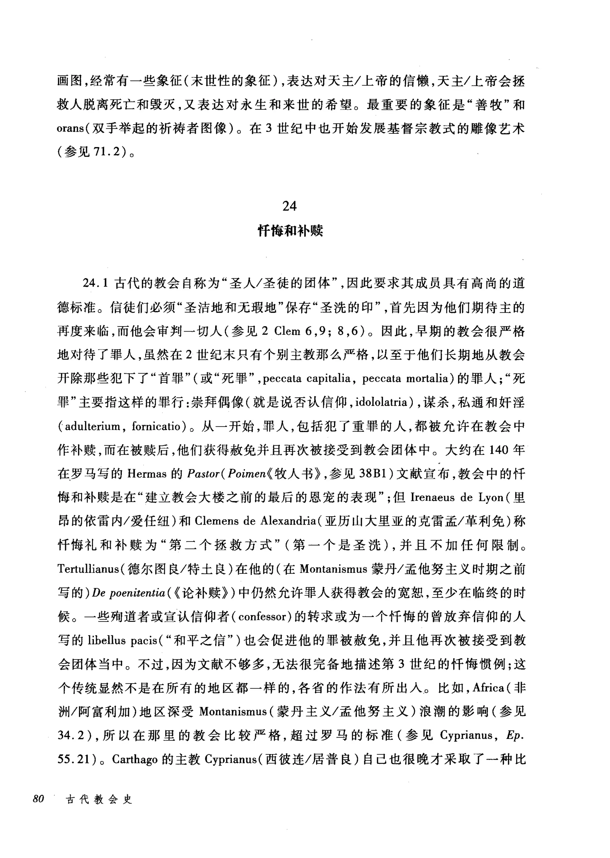画图，经常有一些象征(末世性的象征) ，表达对天主/上帝的信懒，天主/上帝会拯
救人脱离死亡和毁灭，又表达对永生和来世的希望。最重要的象征是"善牧"和
orans( 双手举起的祈祷者图像)。在 3 世纪中也开始发展基督宗教式的雕像艺术
(参见 7 1. 2) 。
24
忏悔和补赎
24.1 古代的教会自称为"圣人/圣徒的团体因此要求其成员具有高尚的道
德标准。信徒们必须"圣洁地和无瑕地"保存"圣洗的印首先因为他们期待主的
再度来临，而他会审判一切人(参见 2 Clem 6 ,9; 8 ， 6) 。因此，早期的教会很严格
地对待了罪人，虽然在 2 世纪末只有个别主教那么严格，以至于他们长期地从教会
开除那些犯下了"首罪" (或"死罪" ,peccata capitalia , peccata mortalia) 的罪人死
罪"主要指这样的罪行:崇拜偶像(就是说杏认信仰， idololatria) ，谋杀，私通和奸淫
( adulterium , fornicatio) 。从一开始，罪人，包括犯了重罪的人，都被允许在教会中
作补赎，而在被赎后，他们获得赦免并且再次被接受到教会团体中。大约在 140 年
在罗马写的 Hermas 的 Pastor( Poimen{ 牧人书} ，参见到 Bl) 文献宣布，教会中的忏
悔和补赎是在"建立教会大楼之前的最后的恩宠的表现但Irenaeus de Lyon (里
昂的依雷内/爱任纽)和 Clemens de Alexandria (亚历山大里亚的克雷孟/革利免)称
忏悔礼和补赎为"第二个拯救方式" (第一个是圣洗) ，并且不加任何限制 O
Tertullianus (德尔图良/特土良)在他的(在 Montanismus 蒙丹/孟他努主义时期之前
写的) De poenitentia ( (论补赎})中仍然允许罪人获得教会的宽恕，至少在临终的时
候。一些殉道者或宜认信仰者( confessor) 的转求或为一个忏悔的曾放弃信仰的人
写的 lihellus pacis ( "和平之信")也会促进他的罪被赦免，并且他再次被接受到教
会团体当中。不过，因为文献不够多，无法很完备地描述第 3 世纪的忏悔惯例;这
个传统显然不是在所有的地区都一样的，各省的作法有所出人。比如， Africa (非
洲/阿富利加)地区深受 MOI归nismus (蒙丹主义/孟他努主义)浪潮的影响(参见
34.2) ，所以在那里的教会比较严格，超过罗马的标准(参见 Cyprianus ， Ep.
55.21) 0 Carthago 的主教 Cyprianus( 西彼连/居普良)自己也很晚才采取了一种比
80 古代教会史
 