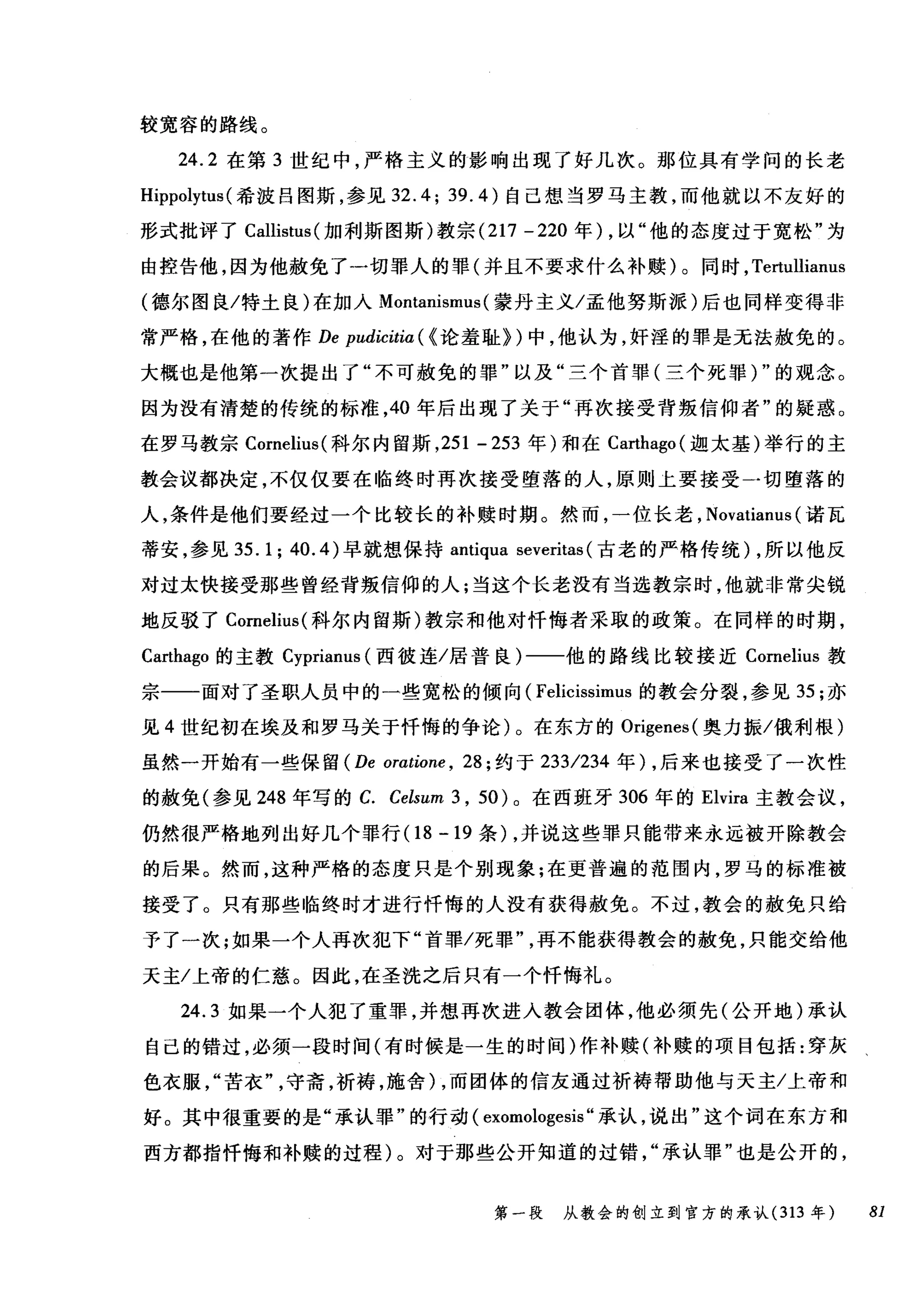 较宽容的路线。
24.2 在第 3 世纪中，严格主义的影响出现了好几次。那位具有学问的长老
Hippolytus (希披吕图斯，参见 32.4; 39.4) 自己想当罗马主教，而他就以不友好的
形式批评了 Callistus (加利斯图斯)教宗 (217 -220 年) ，以"他的态度过于宽松"为
由控告他，因为他赦免了一切罪人的罪(并且不要求什么补赎)。同时， Te巾llianus
(德尔图良/特土良)在加入 MontaI山ml叫蒙丹主义/孟他努斯派)后也同样变得非
常严格，在他的著作 De pudicitia ( {论羞耻>)中，他认为，奸淫的罪是无法赦免的。
大概也是他第一次提出了"不可赦免的罪"以及"三个首罪(三个死罪)"的观念。
因为没有清楚的传统的标准， 40 年后出现了关于"再次接受背叛信仰者"的疑惑。
在罗马教宗 Cornelius( 科尔内留斯， 251 - 253 年)和在 Carthago (迦太基)举行的主
教会议都决定，不仅仅要在临终时再次接受堕落的人，原则上要接受一切堕落的
人，条件是他们要经过一个比较长的补赎时期。然而，一位长老， Novatianus (诺瓦
蒂安，参见 35.1;40.4) 早就想保持 antiqua severitas (古老的严格传统) ，所以他反
对过太快接受那些曾经背叛信仰的人;当这个长老没有当选教宗时，他就非常尖锐
地反驳了 Cornelius( 科尔内留斯)教宗和他对忏悔者采取的政策。在同样的时期，
Carthago 的主教 Cyprianus (西彼连/居普良)一一他的路线比较接近 Cornelius 教
宗一一面对了圣职人员中的一些宽松的倾向( Felicissimus 的教会分裂，参见 35 ;亦
见 4 世纪初在埃及和罗马关于忏悔的争论)。在东方的 Origenes( 奥力振/俄利根)
虽然一开始有一些保留 (De oratione , 28; 约于 233/234 年) ，后来也接受了一次性
的赦免(参见 248 年写的 C. Celsum 3 , 50) 。在西班牙 306 年的 Elvira 主教会议，
仍然很严格地列出好几个罪行(1 8 -19 条) ，并说这些罪只能带来永远被开除教会
的后果。然而，这种严格的态度只是个别现象;在更普遍的范围内，罗马的标准被
接受了。只有那些临终时才进行忏悔的人没有获得赦免。不过，教会的赦免只给
予了一次;如果一个人再次犯下"首罪/死罪再不能获得教会的赦免，只能交给他
天主/上帝的仁慈。因此，在圣洗之后只有一个忏悔礼。
24.3 如果一个人犯了重罪，并想再次进入教会团体，他必须先(公开地)承认
自己的错过，必须一段时间(有时候是一生的时间)作补赎(补赎的项目包括:穿灰
色衣服苦衣守斋，祈祷，施舍) ，而团体的信友通过祈祷帮助他与天主/上帝和
好。其中很重要的是"承认罪"的行动( exomologesis "承认，说出"这个词在东方和
西方都指忏悔和补赎的过程)。对于那些公开知道的过错承认罪"也是公开的，
第一段 从教会的创立到官方的承认 (313 年 81
 