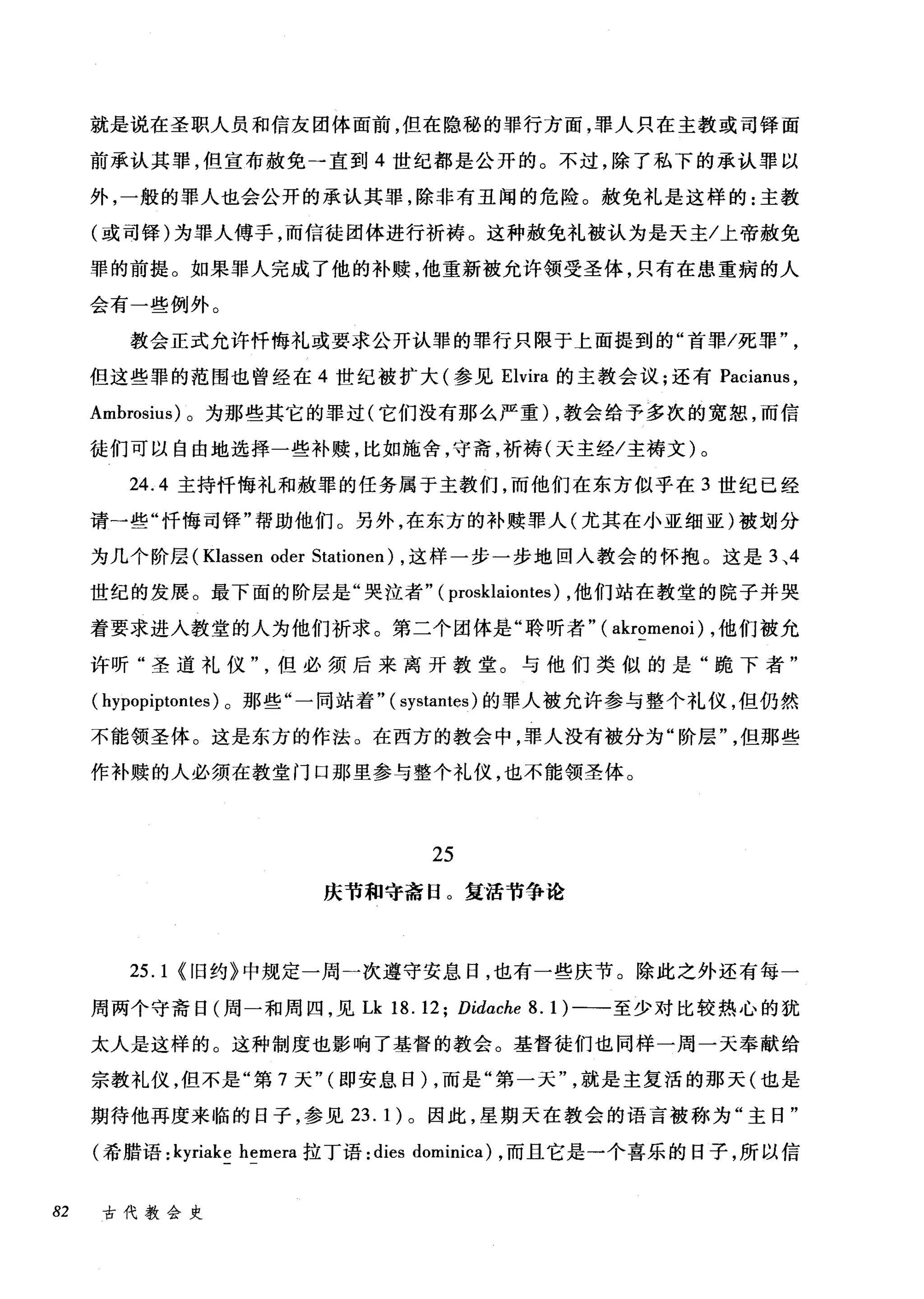 就是说在圣职人员和信友团体面前，但在隐秘的罪行方面，罪人只在主教或司锋面
前承认其罪，但宣布赦免一直到 4 世纪都是公开的。不过，除了私下的承认罪以
外，一般的罪人也会公开的承认其罪，除非有丑闻的危险。赦免礼是这样的:主教
(或司锋)为罪人傅子，而信徒团体进行祈祷。这种赦免礼被认为是天主/上帝赦免
罪的前提。如果罪人完成了他的补赎，他重新被允许领受圣体，只有在患重病的人
会有一些例外。
教会正式允许忏悔礼或要求公开认罪的罪行只限于上面提到的"首罪/死罪
但这些罪的范围也曾经在 4 世纪被扩大(参见 Elvira 的主教会议;还有 Pacianus ，
Ambrosius) 。为那些其它的罪过(它们没有那么严重) ，教会给予多次的宽恕，而信
徒们可以自由地选择一些补赎，比如施舍，守斋，祈祷(天主经/主祷文)。
24.4 主持忏悔礼和赦罪的任务属于主教们，而他们在东方似乎在 3 世纪已经
请→些"忏悔司锋"帮助他们。另外，在东方的补赎罪人(尤其在小亚细亚)被划分
为几个阶层 (Klassen oder Stationen) ，这样一步一步地回入教会的怀抱。这是 3 、4
世纪的发展。最下面的阶层是"哭泣者" (prosklaiontes) ，他们站在教堂的院子并哭
着要求进人教堂的人为他们祈求。第二个团体是"聆听者" ( akromenoi) ，他们被允
许昕"圣道礼仪但必须后来离开教堂。与他们类似的是"跪下者"
( hypopiptontes) 。那些"一同站着" ( systantes) 的罪人被允许参与整个礼仪，但仍然
不能领圣体。这是东方的作法。在西方的教会中，罪人没有被分为"阶层但那些
作补赎的人必须在教堂门口那里参与整个礼仪，也不能领圣体。
25
庆节和守斋日。复活节争论
25.1 <旧约》中规定一周一次遵守安息日，也有一些庆节。除此之外还有每一
周两个守斋日(周一和周四，见 Lk 18.12; Didache 8. 1) 一一至少对比较热心的犹
太人是这样的。这种制度也影响了基督的教会。基督徒们也同样一周一天奉献给
宗教礼仪，但不是"第 7 天" (即安息日) ，而是"第一天就是主复活的那天(也是
期待他再度来临的日子，参见 23. 1) 。因此，星期天在教会的语言被称为"主日"
(希腊语: kyriake hemera 拉丁语: dies dominica) ，而且它是一个喜乐的日子，所以信
82 古代教会史
 