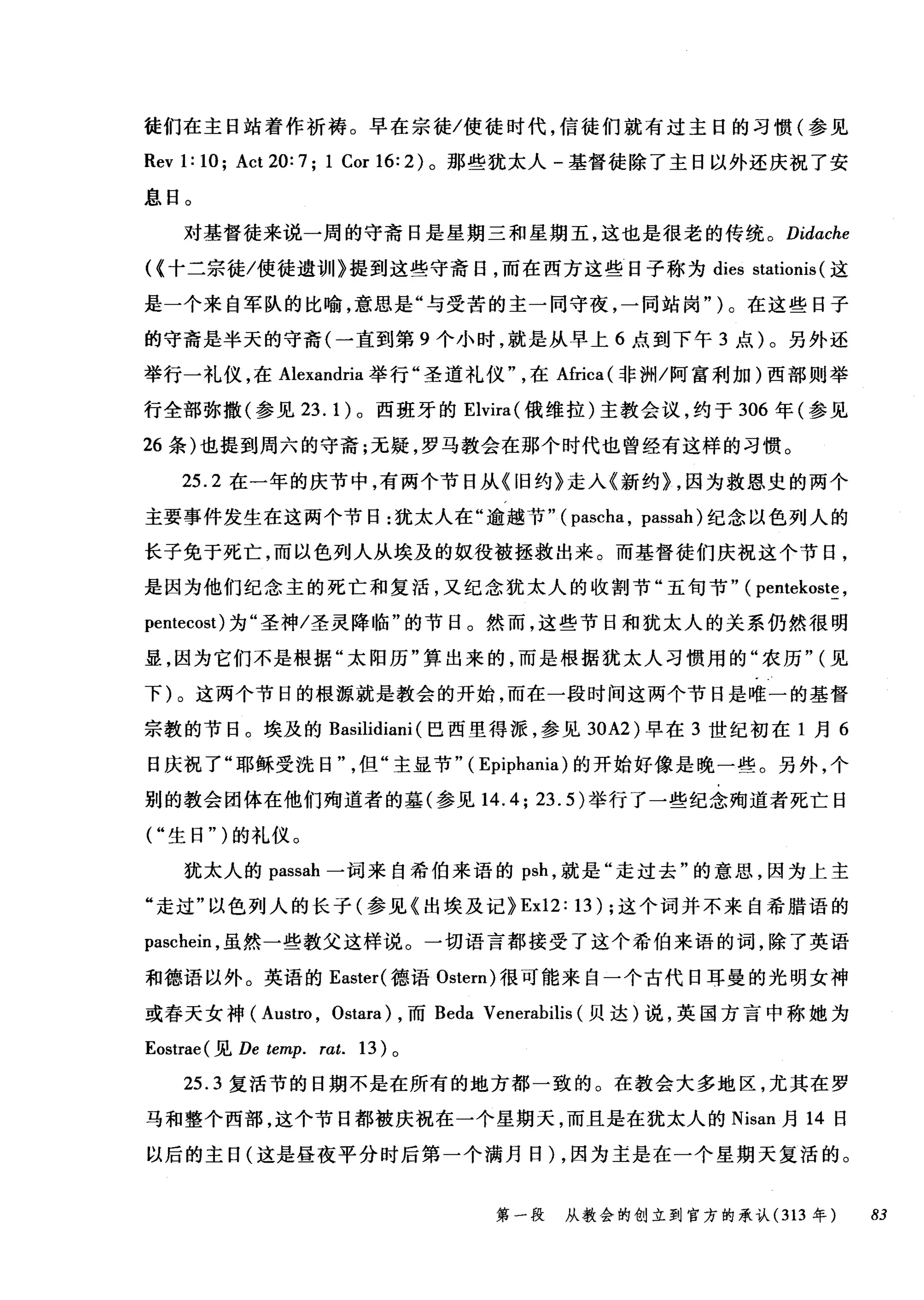 徒们在主日站着作祈祷。早在宗徒/使徒时代，信徒们就有过主日的习惯(参见
Revl: lO; Act20:7; 1 CorI6:2) 。那些犹太人-基督徒除了主日以外还庆祝了安
息日。
对基督徒来说一周的守斋日是星期三和星期五，这也是很老的传统。 Didache
((十二宗徒/使徒遗训》提到这些守斋日，而在西方这些日子称为 dies stationis (这
是一个来自军队的比喻，意思是"与受苦的主一同守夜，一同站岗" )。在这些日子
的守斋是半天的守斋(一直到第 9 个小时，就是从早上 6 点到下午 3 点)。另外还
举行一礼仪，在 Alexandria 举行"圣道礼仪在Africa( 非洲/阿富利加)西部则举
行全部弥撒(参见 23.1) 。西班牙的 Elvira( 俄维拉)主教会议，约于 306 年(参见
26 条)也提到周六的守斋;无疑，罗马教会在那个时代也曾经有这样的习惯。
25.2 在一年的庆节中，有两个节日从《旧约》走入《新约} ，因为救恩史的两个
主要事件发生在这两个节日:犹太人在"逾越节" ( pascha , passah) 纪念以色列人的
长子免于死亡，而以色列人从埃及的奴役被拯救出来。而基督徒们庆祝这个节日，
是因为他们纪念主的死亡和复活，又纪念犹太人的收割节"五旬节" ( pentekoste ,
pentecost) 为"圣神/圣灵降临"的节目。然而，这些节日和犹太人的关系仍然很明
显，因为它们不是根据"太阳历"算出来的，而是根据犹太人习惯用的"农历" (见
下)。这两个节日的根源就是教会的开始，而在一段时间这两个节日是唯一的基督
宗教的节日。埃及的 Basilidiani (巴西里得派，参见到A2) 早在 3 世纪初在 1 月 6
日庆祝了"耶稣受洗日但"主显节" ( Epiphania) 的开始好像是晚一些。另外，个
别的教会团体在他们殉道者的基(参见 14.4; 23.5) 举行了一些纪念殉道者死亡日
("生日")的礼仪。
犹太人的 passah 一词来自希伯来语的 psh ，就是"走过去"的意思，因为上主
"走过"以色列人的长子(参见《出埃及记} Ex12: 13) ;这个词并不来自希腊语的
paschein ，虽然一些教父这样说。一切语言都接受了这个希伯来语的词，除了英语
和德语以外。英语的 Easter( 德语 Ostern) 很可能来自一个古代日耳曼的光明女神
或春天女神( Austro , Ostara) ，而 Beda Venerabilis (贝达)说，英国方言中称她为
Eostrae( 见 De temp. rat. 13) 。
25.3 复活节的日期不是在所有的地方都一致的。在教会大多地区，尤其在罗
马和整个西部，这个节日都被庆祝在一个星期天，而且是在犹太人的 Nisan 月 14 日
以后的主日(这是昼夜平分时后第一个满月日)，因为主是在一个星期天复活的。
第一段 从教会的创立到官方的承认 (313 年 83
 