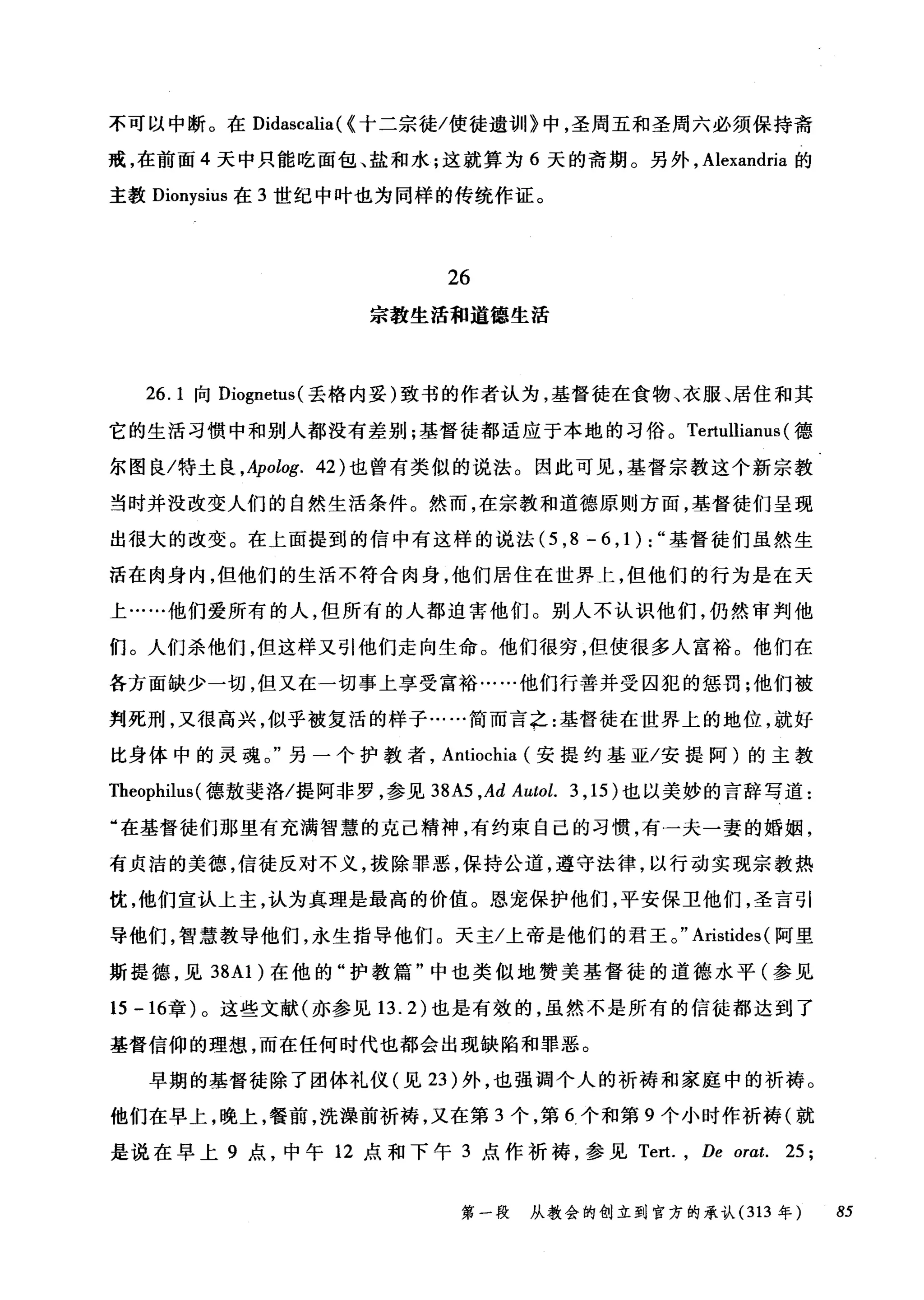 不可以中断。在 Didascalia( {十二宗徒/使徒遗训》中，圣周五和圣周六必须保持斋
戒，在前面 4 天中只能吃面包、盐和水;这就算为 6 天的斋期。另外， Alexandria 的
主教 Dionysius 在 3 世纪中叶也为同样的传统作证。
26
宗教生活和道德生活
26. 1 向 Diognetus( 丢格内妥)致书的作者认为，基督徒在食物、衣服、居住和其
它的生活习惯中和别人都没有差别;基督徒都适应于本地的习俗。 Tertullianus (德
尔图良/特土良 ， Apolog. 42) 也曾有类似的说法。因此可见，基督宗教这个新宗教
当时并没改变人们的自然生活条件。然而，在宗教和道德原则方面，基督徒们呈现
出很大的改变。在上面提到的信中有这样的说法 (5 ， 8-6 ， 1):" 基督徒们虽然生
活在肉身内，但他们的生活不符合肉身，他们居住在世界上，但他们的行为是在天
上……他们爱所有的人，但所有的人都迫害他们。别人不认识他们，仍然审判他
们。人们杀他们，但这样又引他们走向生命。他们很穷，但使很多人富裕。他们在
各方面缺少一切，但又在一切事上享受富裕……他们行善并受囚犯的惩罚;他们被
判死刑，又很高兴，似乎被复活的样子……简而言之:基督徒在世界上的地位，就好
比身体中的灵魂。"另一个护教者， Antiochia (安提约基亚/安提阿)的主教
Theophilus (德敖斐洛/提阿非罗，参见到A5 ,Ad Autol. 3 ， 15) 也以美妙的言辞写道:
"在基督徒们那里有充满智慧的克己精神，有约束自己的习惯，有一夫一妻的婚姻，
有贞洁的美德，信徒反对不义，拔除罪恶，保持公道，遵守法律，以行动实现宗教热
忧，他们宣认上主，认为真理是最高的价值。恩宠保护他们，平安保卫他们，圣言引
导他们，智慧教导他们，永生指导他们。天主/上帝是他们的君王。" Aristides (阿里
斯提德，见到 A1) 在他的"护教篇"中也类似地赞美基督徒的道德水平(参见
15 -16章)。这些文献(亦参见 13.2) 也是有效的，虽然不是所有的信徒都达到了
基督信仰的理想，而在任何时代也都会出现缺陷和罪恶。
早期的基督徒除了团体礼仪(见 23 )外，也强调个人的祈祷和家庭中的祈祷。
他们在早上，晚上，餐前，洗澡前祈祷，又在第 3 个，第 6 个和第 9 个小时作祈祷(就
是说在早上 9 点，中午 12 点和下午 3 点作祈祷，参见 Tert. ， De orat. 25;
第一段 从教会的创立到官方的承认 (313 年 85
 