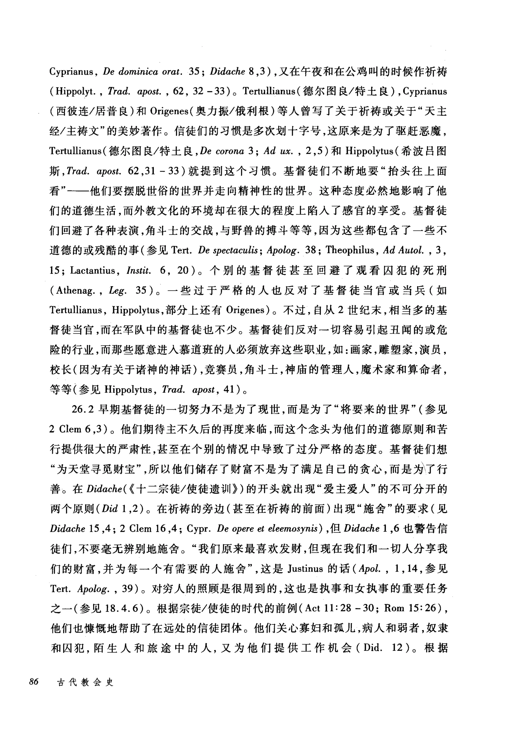 Cyprianus , De dominicα or，αt. 35; Didache 8 ,3) ，又在午夜和在公鸡叫的时候作祈祷
( Hippoly仁 ， Trad. αipost. , 62 , 32 - 33 ) 0 Tertullianus (德尔图良/特土良) , Cyprianus
(西彼连/居普良)和 Origenes( 奥力振/俄利根)等人曾写了关于祈祷或关于"天主
经/主祷文"的美妙著作。信徒们的习惯是多次划十字号，这原来是为了驱赶恶魔，
Tertullianus (德尔图良/特土良 ， De corona 3; Ad ux. , 2 ， 5) 和 Hippolytus (希波吕图
斯 ， Trad. α:post.62 ， 31-33) 就提到这个习惯。基督徒们不断地要"抬头往上面
看"一一他们要摆脱世俗的世界并走向精神性的世界。这种态度必然地影响了他
们的道德生活，而外教文化的环境却在很大的程度上陷入了感官的享受。基督徒
们回避了各种表演，角斗士的交战，与野兽的搏斗等等，因为这些都包含了一些不
道德的或残酷的事(参见 Tert. De spectαculis; Apolog. 38; Theophilus , Ad Autol. , 3 ,
15; Lactantius , lnstit. 6 , 20) 。个别的基督徒甚至回避了观看囚犯的死刑
(Athenag. , Leg. 35) 。一些过于严格的人也反对了基督徒当宫或当兵(如
Tertulliam风 Hippolytus ，部分上还有 Origenes) 。不过，自从 2 世纪末，相当多的基
督徒当官，而在军队中的基督徒也不少。基督徒们反对一切容易引起丑闻的或危
险的行业，而那些愿意进入慕道班的人必须放弃这些职业，如:画家，雕塑家，演员，
校长(因为有关于诸神的神话) ，竞赛员，角斗士，神庙的管理人，魔术家和算命者，
等等(参见 Hippolytus ， Trad. αipost ， 41) 。
26.2 早期基督徒的一切努力不是为了现世，而是为了"将要来的世界" (参见
2 Clem 6 ， 3) 。他们期待主不久后的再度来临，而这个念头为他们的道德原则和苦
行提供很大的严肃性，甚至在个别的情况中导致了过分严格的态度。基督徒们想
"为天堂寻觅财宝
善。在 Didαche( {十二宗徒/使徒遗训>)的开头就出现"爱主爱人"的不可分开的
两个原则 (Did 1 ， 2) 。在祈祷的旁边(甚至在祈祷的前面)出现"施舍"的要求(见
Didαche 15 ,4; 2 Clem 16 ,4; Cypr. De opere et eleemosynis) ， 但 Didache 1 ，6 也警告信
徒们，不要毫无辨别地施舍。"我们原来最喜欢发财，但现在我们和一切人分享我
们的财富，并为每一个有需要的人施舍这是 Justinus 的话 (Apol. , 1 , 14 ，参见
Tert. Apolog. , 39) 。对穷人的照顾是很周到的，这也是执事和女执事的重要任务
之一(参见 18.4.6) 。根据宗徒/使徒的时代的前例 (Act 11:28 -30; Rom 15:26) ,
他们也慷慨地帮助了在远处的信徒团体。他们关心寡妇和孤儿，病人和弱者，奴隶
和囚犯，陌生人和旅途中的人，又为他们提供工作机会 (Did. 12) 。根据
86 古代教会史
 
