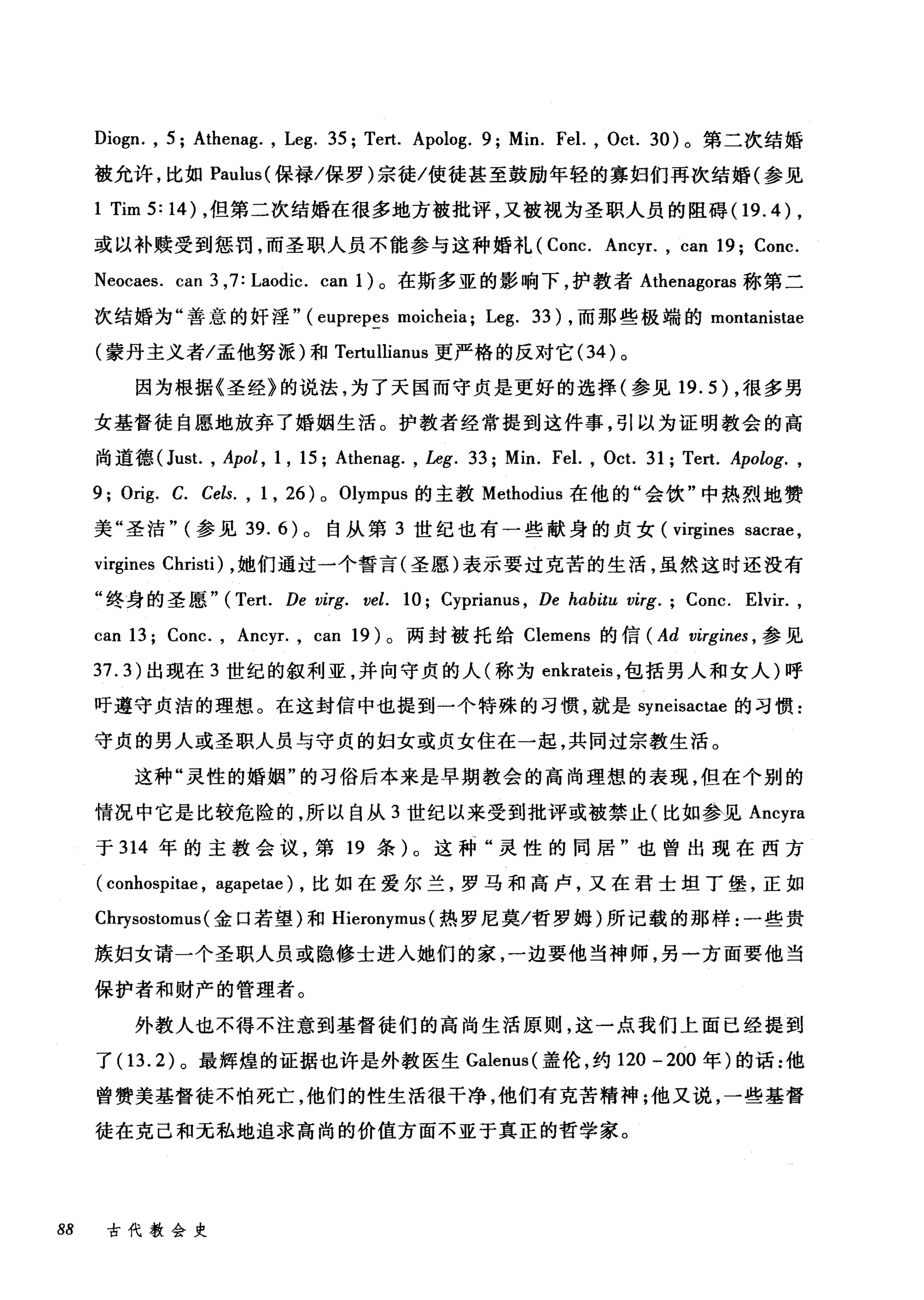 Diogn. , 5; Athenag. , Leg. 35; Tert. Apolog. 9; Min. Fel. , Oct. 30) 。第二次结婚
被允许，比如 Paulus( 保禄/保罗)宗徒/使徒甚至鼓励年轻的寡妇们再次结婚(参见
1 Tim5:14) ，但第二次结婚在很多地方被批评，又被视为圣职人员的阻碍(1 9.4) ,
或以补赎受到惩罚，而圣职人员不能参与这种婚礼 (Conc. Ancyr. , can 19; Conc.
Neocaes. can 3 ,7: Laodic. can 1)。在斯多亚的影响下，护教者 Athenagoras 称第二
次结婚为"善意的奸淫" (euprepes moicheia; Leg. 33) ，而那些极端的 montanistae
(蒙丹主义者/孟他努派)和 Tertullianus 更严格的反对它 (34 )。
因为根据《圣经》的说法，为了天国而守贞是更好的选择(参见 19.5 )，很多男
女基督徒自愿地放弃了婚姻生活。护教者经常提到这件事，引以为证明教会的高
尚道德(Just. , Apol , 1 , 15; Athenag. , Leg. 33; Min. Fel. , Oct. 31; Tert. Apolog. ,
9; Orig. C. Cels. , 1 , 26) 0 Olympus 的主教 Methodius 在他的"会饮"中热烈地赞
美"圣洁" (参见 39.6) 。自从第 3 世纪也有一些献身的贞女 (virgines sacrae ,
virgines Christi) ，她们通过一个誓言(圣愿)表示要过克苦的生活，虽然这时还没有
"终身的圣愿" (Tert. De virg. vel. 10; Cyprianus , De habitu virg. ; Conc. Elvir.,
can 13; Conc. , Ancyr. , can 19) 。两封被托给 Clemens 的信 (Ad virgines ， 参见
37.3) 出现在 3 世纪的叙利亚，并向守贞的人(称为 enkrateis ，包括男人和女人)呼
吁遵守贞洁的理想。在这封信中也提到一个特殊的习惯，就是 syneisactae 的习惯:
守贞的男人或圣职人员与守贞的妇女或贞女住在一起，共同过宗教生活。
这种"灵性的婚姻"的习俗后本来是早期教会的高尚理想的表现，但在个别的
情况中它是比较危险的，所以自从 3 世纪以来受到批评或被禁止(比如参见 Ancyra
于 314 年的主教会议，第 19 条)。这种"灵性的同居"也曾出现在西方
( conhospitae , agapetae) ，比如在爱尔兰，罗马和高卢，又在君士坦丁堡，正如
Cl町sostomus( 金口若望)和 Hieronymus (热罗尼莫/哲罗姆)所记载的那样:一些贵
族妇女请一个圣职人员或隐修士进入她们的家，一边要他当神师，另一方面要他当
保护者和财产的管理者。
外教人也不得不注意到基督徒们的高尚生活原则，这一点我们上面已经提到
了(1 3.2) 。最辉煌的证据也许是外教医生 Galenus( 盖伦，约 120 - 200 年)的话:他
曾赞美基督徒不怕死亡，他们的性生活很干净，他们有克苦精神;他又说，一些基督
徒在克己和无私地追求高尚的价值方面不亚于真正的哲学家。
88 古代教会史
 
