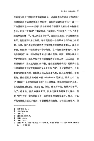 第一部分神学演讲录 77
们能因为所罗门晚年的堕落就指控他，或者抛弃他先前所说的话吗?
我们能说这些话就是智慧自身的话，就如同知识和造物主一道一一
万物借他而造一一的话吗?圣经常常将许多甚至没有生命的物体拟
人化，比如"大海说"①如此如此深渊说，‘不在我内'"②诸天
述说神的荣耀"③，对刀剑发出命令④，询问大山踊跃、小山跳舞的缘
由⑤。我们并不引用这些话，尽管我们的一些前辈拿它们作有力的证
据。不过，我们不妨假设这些表述用来描述我们的救主本人，真正的
智慧。那么我们一起来思考一个小问题。在一切存在的事物中，哪个
是非源起的?神。因为没有谁能说出神的起源，否则，那源头就是比
神更早的存在。那么神为了我们的缘故所穿上的人性 (Manhood) 的
原因是什么?当然就是我们的得救。此外还能是什么昵?既然我们在
这里清楚地看到了既是被造的又是受生的"我论证就简单了。凡是
看到与原因相关的，我们就必须认为是指人性，而凡是绝对的、非源
起的，就必须认为是对他神性 (Godhead) 的阐述。那么这个"造
了(被造) "是否与原因相关呢?经上这样说，在耶和华造化的起头，
在太初创造万物之先，就造了我。须知，他手所行的，是诚实公平⑥ E
为了人的缘故，他受神性油膏⑦，因为这油膏乃是属于人性的。但
是"他生了我"则与原因无关，否则你得找出那位助手。那么，什么
样的论证能反驳以下观点:智慧被称为受造物，与低级生育相关，但
1) <<以赛亚书)) 23: 4,
~ <<约伯记)) 28: 14,
:ID <<诗篇)) 19: 1,
主 《撒迦利亚书)) 13: 7,
~ <<诗篇)) 114: 4,
þ) <<诗篇>> 111: 7,
! <<诗篇)) 45: 7, (和合本经文为….，你的神，用喜乐油膏你…"这与此处英文相去甚
远。一一中译者注)
 