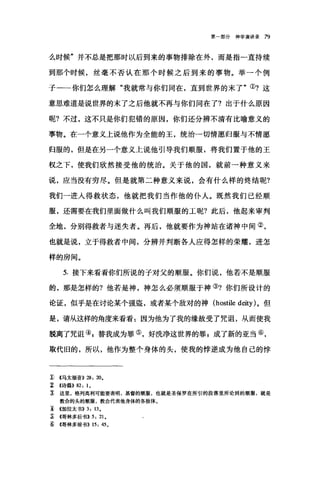 第一部分神学演讲录 79
么时候"并不总是把那时以后到来的事物排除在外，而是指一直持续
到那个时候，丝毫不否认在那个时候之后到来的事物。举一个例
子一一你们怎么理解"我就常与你们同在，直到世界的末了"①?这
意思难道是说世界的末了之后他就不再与你们同在了?出于什么原因
呢?不过，这不只是你们犯错的原因，你们还分辨不清有比喻意义的
事物。在一个意义上说他作为全能的王，统治一切情愿归服与不情愿
归服的，但是在另一个意义上说他引导我们顺服，将我们置于他的王
权之下，使我们欣然接受他的统治。关于他的国，就前一种意义来
说，应当没有穷尽。但是就第二种意义来说，会有什么样的终结呢?
我们一进人得救状态，他就把我们当作他的仆人。既然我们已经顺
服，还需要在我们里面做什么叫我们顺服的工呢?此后，他起来审判
全地，分别得救者与迷失者。再后，他就要作为神站在诸神中间②，
也就是说，立于得救者中间，分辨并判断各人应得怎样的荣耀，进怎
样的房间。
5. 接下来看看你们所说的子对父的顺服。你们说，他若不是顺服
的，那是怎样的?他若是神，神怎么必须顺服于神③?你们所设计的
论证，似乎是在讨论某个强盗，或者某个敌对的神 (hostile deity) 。但
是，请从这样的角度来看看:因为他为了我的缘故受了咒诅，从而使我
脱离了咒诅叭替我成为罪⑤，好洗净这世界的罪 g 成了新的亚当⑥，
取代旧的，所以，他作为整个身体的头，使我的悖逆成为他自己的悖
1) <<马太福音)) 28: 20.
~ <<诗篇)) 82: 1.
~ 这里，格列高利可能要表明，基督的顺服，也就是圣保罗在所引的段落里所论到的顺服，就是
教会的头的顺服，教会代表他身体的各肢体。
T <<加拉太书)) 3: 13.
~ <<哥林多后书>> 5: 21.
g;. <<哥林多前书>> 15: 45.
 