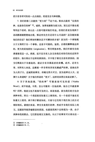 阪神学讲演录
者只有非常可怜的一点点相似，而是完全与神相像。
7. 你们的第三点提到"更大的"①这个词 z 第四点提到"见我的
神，也是你们的神"②。诚然，如果他被称为更大的，而且还不曾出现
等同这个语词，那么这一点很可能对他们有益。但我们若是发现两个
语词都清清楚楚地出现，那这些先生们还有什么可说的?这怎能加强
他们的论证?他们将如何解决这不可解决的矛盾?因为同一个事物既
大于又等同于另一个事物，这是不可能的。显然，合理的解释是这样
的，更大的是指原初 (origination ) ，等同则指本性。我们怀着完全的
善意接受这一点。然而，说不定另有人会支持我们对你们的论证所作
的驳斥，指出那出于这样的原因的，并不低于那完全没有原因的，因
为它既是出于非源起的，就必分有非源起者的荣耀。此外，还有生
育，对所有人来说，这都是一件非常奇异而充满威严的事。说他比作
为人的子大，这诚然是事实，却毫无伟大可言，因为说神比人大，这
算什么奇迹呢?关于他们所说的"更大"，这样的回答应该是足够了。
8. 至于其他段落我的神"可能是指可见的道 (Visible
Word) ，而不是道。不然，怎么可能有一位他的神，他自己不就是神
吗?同样，他是父也不是指可见的父，而是指道，因为我们的主包含
两种本性，所以一个表述是实际意义上使用的，另一个表述不是在实
际意义上使用，两个例子都是如此，只是与它们用于我们身上的方式
/刚好相反。就我们来说，神完全是我们的神，然而并非我们实际上的
父。这就是导致异端错误的原因，也就是把两个名称混为一谈，由于
两种本性的联合，它们原是相互交换的。从以下的事实可以看出这一
① 4约翰福音)) 14: 28.
②《约翰福音)) 20: 17.
 