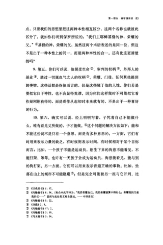 第一部分神学演讲录 83
点，只要我们的思想里把这两种本性相互区分，这两个名称也就彼此
区分了，就如你们听到保罗所说的"我们主耶稣基督的神，荣耀的
父。"①基督的神，荣耀的父，虽然这两个术语表述的是同一位，但这
不是出于一种本性上的同一，而是两种本性的合一。还有比这更清楚
的吗?
9. 第五，你们可以说，他领受生命②、审判的权柄③、外邦人的
基业④、胜过一切属血气之人的权柄⑤、荣耀、门徒，任何其他提到
的事物，这些话都是指他而言的，但是这些属于他的人性，你们若是
要把它归于神性，也不会显得荒谬。因为你们这样做时不可能把它看
作是刚刚获得的，而是看作从起初时本来就有的，不是出于一种喜好
的行为。
10. 第六，确实可以说，经上明明写着，子凭着自己不能做什
么，唯有看见父所做的，子才能做。⑥这个问题的解决方法如下 z 能和
不能这些词不是只有一个意思，而是有多种意思的。一方面，它们有
时用来表示力量的缺乏，有时候则表示时间，有时候相对于某个目标
而言 p 比如，一个孩子不能是运动员，刚生下来的狗崽不能看见，不
能打架，等等。也许有一天孩子会成为运动员，狗崽能看见，能与别
的狗打架。另一方面，它们可以用来表示普遍正确的事物。比如，坐
落在山上的城市不可能隐藏叭但是完全可能被另一座与它并列、比
① 4以弗所书)) 1: 17.
②《约翰福音)) 8: 54. (和合本此节译为我若荣耀自己，我的荣耀就算不得什么，荣耀我的乃是
我的父……"显然与此处英文相去甚远。一一中译者注)
③《约翰福音)) 5: 22.
5岛《诗篇)) 2: 8.
⑤《约翰福音)) 17: 2.
⑥《约翰福音)) 5: 19•
.1J ({马太福音)) 5: 14.
 