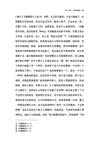 第一部分神学演讲录 85
2 乘以 2 不能既得 4 又是 10 ，同样，凡父所不做的，子也不能做①，否
则就是不可思议的。因为凡是父所有，都是子的②，反过来也一样，
凡属于子的，也是属于父的。也就是说，没有什么是独有的，一切都
是共有的。他们的存有 (Being) 本身就是共同而平等的，尽管子是从
父来的。正是在这一点上，经上说"我因父活着"③，不是说他的生命
和存有是因父得保守的，而是因为他从父得存有是超越一切时间，没
有任何原因的。然而，他是怎样看见父所做的，然后照着做呢?是不
是类似于那些复制相片和书信的人，因为他们若不看到原型，由它牵
着鼻子走，就不能获得真相?但是智慧怎么可能需要老师，没人教她
就不能行动呢?在什么意义上父现在或过去"做"呢?他是否在造这
个世界之前造了另一个世界，或者除了这个之外还要造一个来世?子
是否看见了那个，于是造出这个?或者他看着另一个，造出一个与它
一样的?按照这种说法，必定有四个世界，两个是父造的，两个是子
造的。这真是荒谬透顶!他洁净麻风病人，赶走人里面的邪灵，医治
疾病，使死人复活，在海上行走，行了诸如此类的其他事。但是父在
什么情形下，或者在什么时候先于他做了这些事?其实是父留下了关
于这些行为的观念，道则使它们发生，但不是以盲从或拙劣的方式，
而是具备完全的知识，以巧妙高超的方式，或者更准确一点说，像父
一样将这些事行出来，这不是很清楚吗?我对"凡父所做的，子也照
样做"这话正是在这个意义上理解的，也就是说，不是因为成就之事
的样式，而在于父的权威。论到"我父做事直到如今，我也做事"④的
①《约翰福音>> 5: 190
②《约翰福音>> 16: 150
③《约翰福音>>6: 570
④《约翰福音)) 5: 170
 