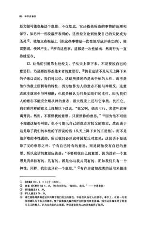 86 神学讲演录
经文很可能也是这个意思 g 不仅如此，它还指他所造的事物的治理和
保守，如另外一些段落所表明的，这些经文论到他使自己的天使成为
圣灵①，使地立在根基上(但这些事物是一次性地形成并确立的) ，使
雷坚固，使风产生。②所有这些事，道都是一次性给出，然而行为一直
持续至今。
12. 让他们引用第七处经文，子从天上降下来，不是要按自己的
意思行，乃是要按那差他来者的意思行。③倘若这话不是从天上降下来
的子亲口说的，我们可以说，这话所描述的是出于他的人性，而不是
他作为救主所拥有的特性，因为他作为人的意志不能与神相反，这意
志原本就完全与神相融 s 也就是被认为只是如我们的本性，因为我们
人的意志不能完全顺从神的意志，很大程度上还与它争战，抗拒它。
我们在同样的意义上理解以下这话我父啊，倘若可行，求你叫这杯
离开我自然而，不要照我的意思，只要照你的意思。"④因为他不可能
不知道这是否可能，‘也不可能以自己的意志对抗父的意志。然而由于
这是取了我们的本性的子所说的话(从天上降下来的正是他) ，而不是
他所取的本性说的，所以我们必须这样回复反对意见:这段话不是说
除了父的意思之外，子有自己特有的意思，而是说他没有自己的意
思。所以这话的意思应该是不要照我自己的意思，因为没有一个意
思是我单独有的，凡有的，都是你与我共同有的，正如我们只有一个
神性，同样，我们也只有一个意思。"⑤有许多诸如此类的话用来描述
① 《诗篇)) 1M, 4、 5 (七十士译本).
② 参看《阿摩司书)) 4 , 13. (和合本译为他创山、造风。"一一中译者注)
③((约翰福音)) 6, 38.
④((马太福音)) 26, 39.
⑤ 请注意格列高利这话只局限于我们的主的神性，不是否认他有人的意志。事实上，在前一句里
他明确认为子有人的意志.整个段落极其猛烈地抨击阿波利拿里异端，因为这异端来纳了阿里
乌主义的教义，认为在我们的主里面，神圣逻各斯为人的灵魂提供了处所。
 