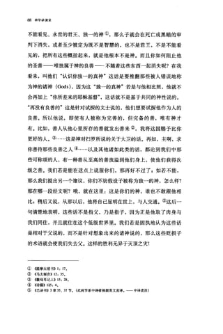 88 神学讲演录
不能看见、永世的君王、独一的神①，那么子就会在死亡或黑暗的审
判下消失，或者至少被定为既不是智慧的，也不是君王，不是不能看
见的，把所有这些概括起来，就是他根本不是神。而且你如何阻止他
的圣善一一唯独属于神的良善一一不随着这些东西一起消失昵?在我
看来，叫他们"认识你独一的真神"这话是要推翻那些被人错误地称
为神的诸神 (Gods) ，因为这"独一的真神"若是与他相比照，他就不
会再加上"你所差来的耶稣基督"，这话就不是基于共同的神性说的。
"再没有良善的"这是针对试探的文士说的，他们想要试探他作为人的
良善。所以他说，即使有人被称为完善的，但完备的善，唯有神才
有。比如，善人从他心里所存的善就发出善来②，我将这国赐予比你
更好的人。③……这是神对扫罗所说的关于大卫的话。再如，主啊，求
你善待那些良善之人④……以及其他诸如此类的话，都论到我们中那
些可称颂的人，有一种善从至高的善流溢到他们身上，使他们获得次
级之善。我们若是能在这点上说服你们，那再好不过了 g 如若不能，
那么我们提出另一个建议，你们不妨假设子被称为独一的神，怎么样?
那在哪一段经文呢?哦，就在这里:这是你们的神，谁也不敢跟他相
比 z 稍后又说，从那以后，他将自己显明在世上，与人交通。⑤这后一
句清楚地表明，这些话不是指父，乃是指子，因为正是他取了肉身与
我们同住，并且就住在这个低级世界里。我们若是固执地认为这些话
是相对于父说的，而不是针对想象出来的诸神说的，那么这些贬损子
的术语就会使我们失去父。这样的胜利无异于灭顶之灾!
①《提摩太前书}} 1: 17.
②《马太福音}} 12: 35.
③《撒母耳记上}} 15: 28.
④《诗篇}} 125: 4.
⑤ 《巴录书}} 3 章 35 、 37 节。(此两节系中译者根据英文直译.一一中译者注)
 