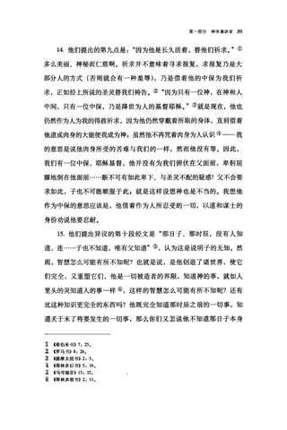 第一部分神学演讲录 89
14. 他们提出的第九点是因为他是长久活着，替他们祈求。"①
多么美丽、神秘而仁慈啊。祈求并不意味着寻求报复，求报复乃是大
部分人的方式(否则就会有一种羞辱) ，乃是借着他的中保为我们祈
求，正如经上所说的圣灵替我们祷告。②"因为只有一位神，在神和人
中间，只有一位中保，乃是降世为人的基督耶稣。"③就是现在，他也
仍然作为人为我的得救祈求，因为他仍然穿戴着所取的身体，直到借着
他道成肉身的大能使我成为神 s 虽然他不再凭着肉身为人认识④一一我
的意思是说他肉身所受的苦难与我们的一样，然而他没有罪。因此，
我们有一位中保，耶稣基督，他并没有为我们俯伏在父面前，卑躬屈
膝地倒在他面前……断不可有如此卑下、与圣灵不配的疑惑!父不会要
求如此，子也不可能顺服于此 z 就是这样设想神也是不当的。我想他
作为中保的意思应该是，他借着作为人所忍受的一切，以道和谋士的
身份劝说他要忍耐。
15. 他们提出异议的第十段经文是"那日子、那时辰，没有人知
道，连……子也不知道，唯有父知道"⑤，认为这是说明子的无知。然
而，智慧怎么可能有所不知呢?也就是说，是他创造了诸世界，使它
们完全，又重塑它们，他是一切被造者的界限，知道神的事，就如人
里头的灵知道人的事一样⑥，这样的智慧怎么可能有所不知呢?还有
比这种知识更完全的东西吗?他既完全知道那时辰之前的一切事，知
道关于末了将要发生的一切事，那么你们又怎说他不知道那日子本身
î (希伯来书)) 7: 25.
z <<罗马书>> 8: 26.
;l (提摩太前书>>2: 5.
主 4哥林多后书)) 5: 16.
主 4马可福音)) 13: 32.
~哥林多前书)) 2: 11.
 