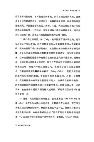 第一部分神学演讲录 91
没有那不可能变化、不可能受苦的本性，只有易受苦难的人性。这就
是关于这些异议的论证，可以作为一种基础和备忘录，以供那些能更
好地探究、寻找更完全答案的人所用。不过，我们还是应当把子实际
所有的种种称号一一列出来，分别说明各个称号的神秘含义，而不是
对它们忽略不顾，这也是与我们前面所说的话相一致的。
17.我们将这样开始。神 (Deity) 是不能用言语来表达的。这不
仅从论证中可以看出，远古时代希伯来人中最富智慧的人也如此表
明，因为他们给了我们猜想的理由。他们挑出某些特性来表示神的荣
耀，甚至不允许比神低级的事物使用神所用的名字，因为在他们看
来，让神接受他的受造物分有他自己的东西是完全不适合的。既然如
此，他们又怎么可能承认不可见、独立自存的本性可以用可分离的话
语来描述昵?没有人呼吸过全部空气，也没有心灵有过完全的领
会，没有言语能完全囊括神的存有 (Being of God) 。我们只是从他
的属性来句勒他的图画，于是获得某种苍白无力、片面不全的概
念。我们最优秀的神学家也就是这样的人，他诚然没有认识整体，
因为我们目前的锁链使我们不可能看见整体，但能比别人多一点认
识神，在自身中体现的真理的样式或端倪(不论我们怎么称呼)比
别人更多一点。
18. 这样，我们所能说的只能是，自有永有者 (He Who Is) 和
神 (God) 是符合他本质的特定名字。尤其是自有永有者，不仅因为
当他在山上向摩西说话时，摩西间他的名字是什么，他就以自有永有
者这个名字自称，吩咐他要对百姓说"那自有的打发我到你们这里
来"①，而且因为我们发现这个名字更恰当、更贴切。 "Theos" (God)
1) <<出埃及记>> 3: 14。
 