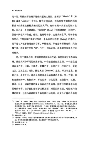 92 神学讲演录
这个词，即使如那些精于这些问题的人所说，是源于"Theein " ①(奔
跑)或者 "Aithein" (发光) ，源于持续运动，因为他毁灭事物的邪恶
状况(由此他也被称为毁灭的烈火的，也仍然是个关系性的相对名
称，而不是一个绝对名称。"耶和华" (Lord) ③也是对神的一种称呼，
但这个词也同样如此。他说，我是耶和华，这是我的名④，耶和华是
他的名。⑤然而我们要探讨的是一个具有绝对存有 (Being) 的本性，
而不是与其他事物棍合的存有。严格地说，存有是神所特有的，完全
属于他，不受制于任何"前"、"后"，因为在他，根本就没有什么过去
或将来。
19. 至于其他名称，有的显然是指他的权威，有的指他对世界的治
理，这是从两个不同的角度看的，一个是道成肉身之前，一个是在道
成肉身之中。比如，全能者，荣耀之王，永世之玉，权能之王，至爱
之王，万王之王 g 再如，撒巴奥斯 (Sabaoth) 之主，即万军之主，权
能之主，众主之主，这些显然是意指他的权威的名称。另一方面，神
也是救赎的神，复仇的神，平安的神，公义的神，亚伯拉罕、以撒、
雅各，以及一切看见神的属灵的以色列人的神，所有这些都意指他的
治理的名称。由于我们受制于三样东西，对惩罚的畏惧，对得救与荣
耀的盼望，以及为获得盼望之物所践行的美德，而复仇之神的名称管
① "Theos" 从 "Theein" (奔跑)衍生，出于柏拉图 (Crat. , 397c) 。源于 "Aitl加旷(发光)的说法
也可见于大马士革的约翰(John Damascene, De Fide Orth. I. , 12) ，不过，他可能是从圣格列
高利那里转引的，或者与后者使用的是同一个出处。阿塔那修也采用这种观点(De Defin. ,
11). 根据苏伊舍 (Suicer )的看法，其他定义有(1) "Theasthili" (看见)，见尼撒的格列高
利 (Cant.Hom. ， V.) , (2) "Theore归" (沉思)，阿塔那修(Qua由t Misc., Qu.XI.), (3)
"TII晶enai" (放置)，克莱门 (Clement ， AL Strom. , I. S. fin. ).
② 4申命记}} 4: 24.
③ "耶和华" (Ku巾s) 只是七十士译本对希伯来文里表示无法表达之名字的一个语谓的翻译.因
此，所引用的段落若是最初的语言，就会看到四个字母构成的名字.
④ 《以赛亚书>>42: 8.
⑤ 《阿摩司书>>9: 6.
 