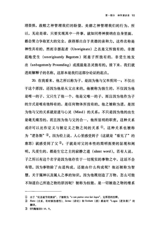 第一部分神学演讲录 93
理畏惧，救赎之神管理我们的盼望，美德之神管理我们的行为，所
以，无论是谁，只要实现其中一件事，就如同将神接纳在自身里面，
都会努力争取更大的完全，获得那出自于美德的亲和力。这些名称是
神性共有的，然而非源起者 (Unori伊late) 之名是父所独有的，非源
起地受生 (unoriginately Begotten) 则是子所独有的，非受生地发
出 (unbegottenly Pro倒对ing) 或流溢是圣灵独有的。接下来，我们就
进而解释子的名称。这原本是我们这部分论证的起点。
20. 在我看来，他之所以称为子，是因为他与父本质同-，不仅出
于这个原因，还因为他是从父出来的。他被称为独生的，不仅因为他
是唯→的子，父只生了他一个，他是父唯一的子，而且因为他作为子
的方式是唯有他特有的，是任何物体所没有的。他之被称为道，是因
为他与父的关系就是道与心灵 (Mind) 的关系 g 不只是因为他的出生
是毫无痛苦的，而且因为他与父的合一，他所显明的职责。这种关系
或许可以比作定义与被定义之物之间的关系①，这种关系也被称
为"逻各斯"②。因为经上说，人心里感受到子(这就是"看见了"的
意思)就感受到了父叭子就是对父的本性的简明扼要的显现和阐
明。凡受生的，都是生它之主的寂静之道 (silent word) 。若有人说，
子之所以有这个名字是因为他存在于一切现实的事物之中，这话不会
有错。因为事物除了由道构成，还能由什么构成呢?他还被称为智
慧，关于属神以及属人之事的知识。因为他既创造了万物，怎么可能
不知道自己所造之物的原因昵?被称为权能，是一切被造之物的维系
1) 出于"论圣诞节的演讲子被称为 "0 阳.npamω oros kai logos" ， 见那里的注释。
:2) Ratio (关系，有时候指理性)、 Sermo (讲论)和协rbum (道)都是对 "Logos (逻各斯) .的
翻译E
:ID ((约翰福音>> 14: 9.
 
