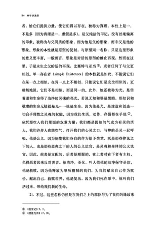 94 神学讲演录
者，给它们提供力量，使它们得以存在。被称为真理，本性上是一，
不是多(因为真理是一，虚假是多) ，是父纯洁的印记，没有丝毫偏离
的印象。被称为与父同质的形象，因为他是父的形象，而非父是他的
'形象。形象的本性就是原型的复制，与原型同一名称，只是这里形象
的意义更丰富。一般而言，形象是对活的原型的静止再现，然而在这
里，子是永生之父的活的再现，比塞特与亚当①，或者任何子与父更
相似。单一存在者 (simple Existences) 的本性就是如此，不能说它们
在某一点上相似，在另一点上不相似，只能说它们是完全相似的，更
确切地说，它们不是相似，而是同一的。此外，他还被称为光，是借
着道和生命得了洁净的灵魂的亮光。若说无知和罪是黑暗，那知识和
敬虔的生命无疑就是光……他是生命，因为他是光，是建造和创造一
切合乎理性之灵魂的权能。因为我们生活、动作、存留都在乎他②，
依凭那吹人我们里面的双重力量，我们都是因他的气成为有灵的活
人，我们许多人也能吹气，打开我们的心灵之口，与神的圣灵一起呼
吸。他是公义，因为他按我们各自的作为给予奖赏，既是那些律法之
下的人，也是那些恩典之下的人的公义法官，是灵魂和身体的公义法
官，因此，前者是支配的，后者是顺服的，在上者对在下者有主权，
免得恶者起来反对善者。他洁净、圣化，叫人借他的洁净保守圣洁。
他是救赎，因为他释放为罪所辖制的我们，为我们献出自己作为赎
价，献出自己，救赎世界。他是复活，因为我们死在罪中，他叫我们
活过来，带给我们新的生命。
21.不过，这些名称仍然是在我们之上的那位与为了我们的缘故来
①《创世记)) 5: 30
②《使徒行传)) 17: 28 0
 